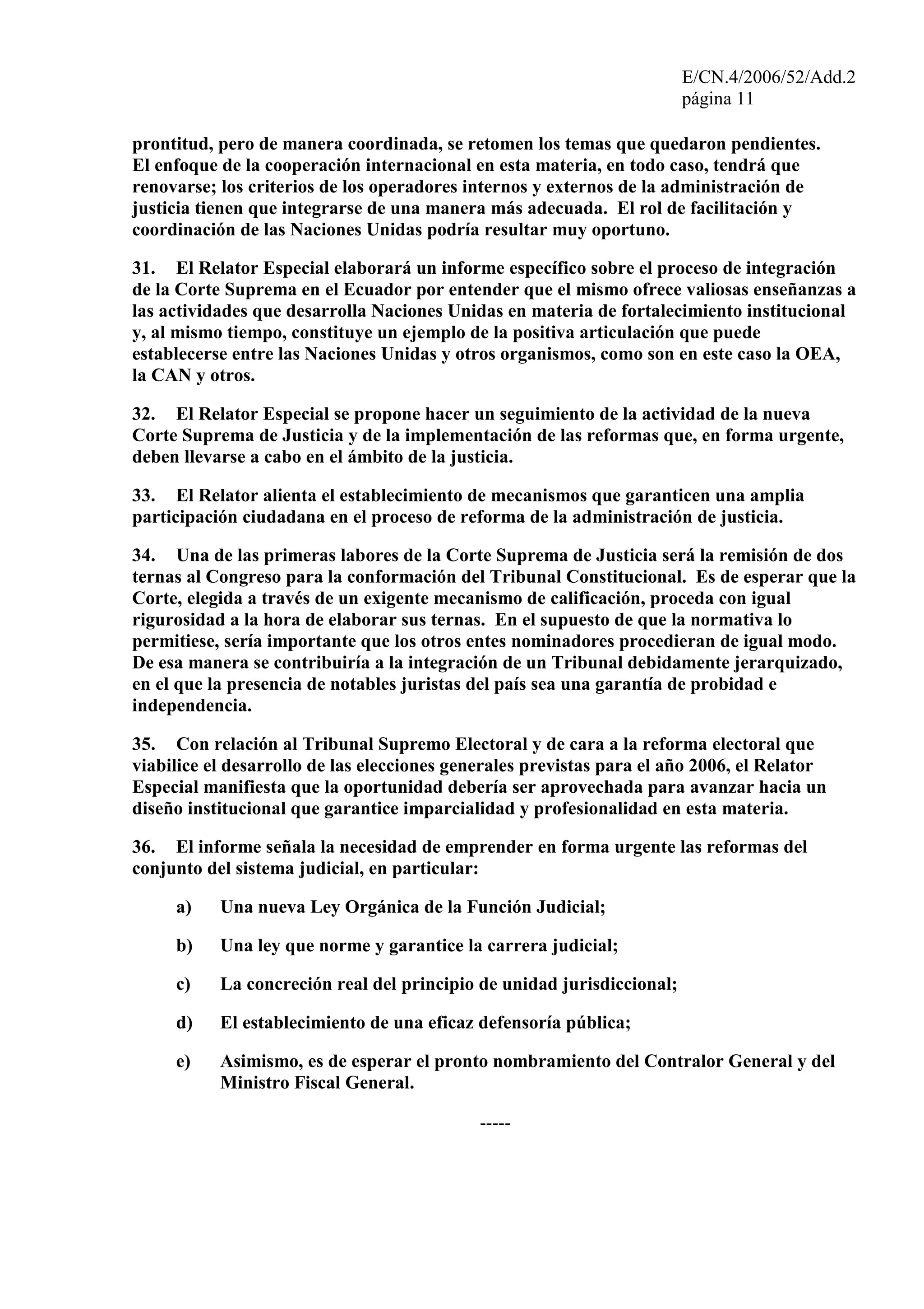 E/CN.4/2006/52/Add.2
página 11
prontitud, pero de manera coordinada, se retomen los temas que quedaron pendientes.
El enfoque de la cooperación internacional en esta materia, en todo caso, tendrá que
renovarse; los criterios de los operadores internos y externos de la administración de
justicia tienen que integrarse de una manera más adecuada. El rol de facilitación y
coordinación de las Naciones Unidas podría resultar muy oportuno.
31. El Relator Especial elaborará un informe específico sobre el proceso de integración
de la Corte Suprema en el Ecuador por entender que el mismo ofrece valiosas enseñanzas a
las actividades que desarrolla Naciones Unidas en materia de fortalecimiento institucional
y, al mismo tiempo, constituye un ejemplo de la positiva articulación que puede
establecerse entre las Naciones Unidas y otros organismos, como son en este caso la OEA,
la CAN y otros.
32. El Relator Especial se propone hacer un seguimiento de la actividad de la nueva
Corte Suprema de Justicia y de la implementación de las reformas que, en forma urgente,
deben llevarse a cabo en el ámbito de la justicia.
33. El Relator alienta el establecimiento de mecanismos que garanticen una amplia
participación ciudadana en el proceso de reforma de la administración de justicia.
34. Una de las primeras labores de la Corte Suprema de Justicia será la remisión de dos
ternas al Congreso para la conformación del Tribunal Constitucional. Es de esperar que la
Corte, elegida a través de un exigente mecanismo de calificación, proceda con igual
rigurosidad a la hora de elaborar sus ternas. En el supuesto de que la normativa lo
permitiese, sería importante que los otros entes nominadores procedieran de igual modo.
De esa manera se contribuiría a la integración de un Tribunal debidamente jerarquizado,
en el que la presencia de notables juristas del país sea una garantía de probidad e
independencia.
35. Con relación al Tribunal Supremo Electoral y de cara a la reforma electoral que
viabilice el desarrollo de las elecciones generales previstas para el año 2006, el Relator
Especial manifiesta que la oportunidad debería ser aprovechada para avanzar hacia un
diseño institucional que garantice imparcialidad y profesionalidad en esta materia.
36. El informe señala la necesidad de emprender en forma urgente las reformas del
conjunto del sistema judicial, en particular:
a) Una nueva Ley Orgánica de la Función Judicial;
b) Una ley que norme y garantice la carrera judicial;
c) La concreción real del principio de unidad jurisdiccional;
d) El establecimiento de una eficaz defensoría pública;
e) Asimismo, es de esperar el pronto nombramiento del Contralor General y del
Ministro Fiscal General.
-----
 