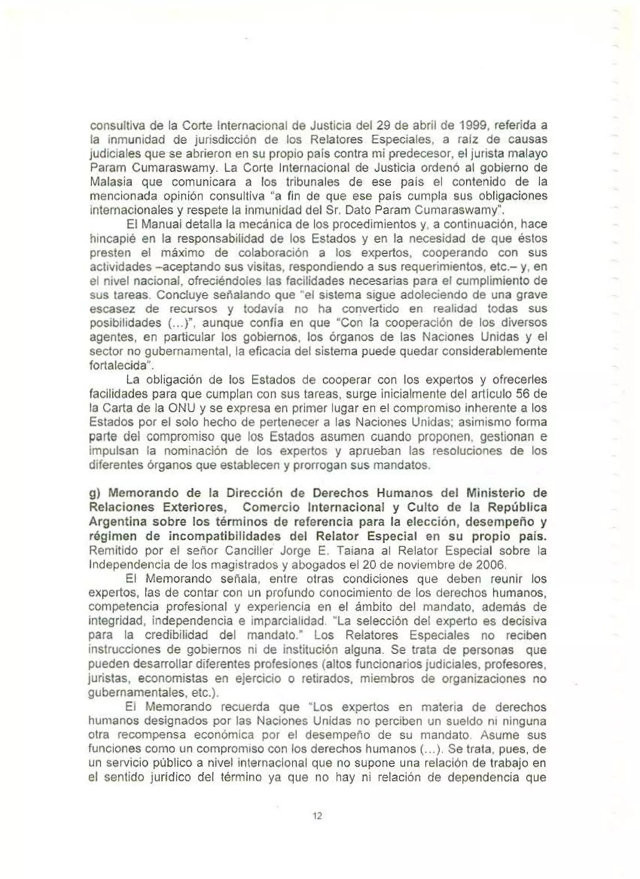 consultiva de la Corte Internacional de Justicia del 29 de abril de 1999, referida a
la inmunidad de jurisdicción de los Relatores Especiales, a raíz de causas
judiciales que se abrieron en su propio país contra mi predecesor, el jurista malayo
Param Curnaraswamy. La Corte Internacional de Justicia ordenó al gobierno de
Malasia que comunicara a los tribunales de ese pais el contenido de la
mencionada opinión consultiva "a fin de que ese país cumpla sus obíigaciones
internacionales y respete la inmunidad del Sr. Dato Param Cumaraswamy".
El Manuai detalla la mecánica de los procedimientos y, a continuación, hace
hincapié en la responsabilidad de los Estados y en la necesidad de que éstos
presten el máximo de colaboración a los expertos, cooperando con sus
actividades -aceptando sus visitas, respondiendo a sus requerimientos, etc.- y, en
el nivel nacional, ofreciéndoles las facilidades necesarias para el cumplimiento de
sus tareas. Concluye señalando que "el sistema sigue adoleciendo de una grave
escasez de recursos y todavía no ha convertido en realidad todas sus
posibilidades (...)", aunque confía en que "Con la cooperación de los diversos
agentes, en particular los gobiernos, los órganos de las Naciones Unidas y el
sector no gubernamental, la eficacia del sistema puede quedar considerablemente
fortalecida".
La obligación de los Estados de cooperar con los expertos y ofrecerles
facilidades para que cumplan con sus tareas. surge inicialmente del articulo 56 de
la Carta de la ONU y se expresa en primer lugar en el compromiso inherente a los
Estados por el solo hecho de pertenecer a las Naciones Unidas; asimismo forma
parte del compromiso que los Estados asumen cuando proponen. gestionan e
impulsan la nominación de los expertos y aprueban las resoluciones de los
diferentes órganos que establecen y prorrogan sus mandatos.
g) Memorando de la Dirección de Derechos Humanos del Ministerio de
Relaciones Exteriores, Comercio Internacional y Culto de la República
Argentina sobre los términos de referencia para la elección, desempeño y
régimen de incompatibilidades del Relator Especial en su propio país.
Remitido por el señor Canciller Jorge E. Taiana al Relator Especial sobre la
Independencia de los magistrados y abogados el 20 de noviembre de 2006.
El Memorando señala, entre otras condiciones que deben reunir los
expertos, las de contar con un profundo conocimiento de los derechos humanos,
competencia profesional y experiencia en el ámbito del mandato, además de
integridad, independencia e imparcialidad. "la selección del experto es decisiva
para la credibilidad del mandato." l os Relatores Especiales no reciben
instrucciones de gobiernos ni de institución alguna. Se trata de personas que
pueden desarrollar diferentes profesiones (altos funcionarios judiciales, profesores.
juristas, economistas en ejercicio o retirados, miembros de organizaciones no
gubernamentales, etc.).
El Memorando recuerda que "los expertos en materia de derechos
humanos designados por las Naciones Unidas no perciben un sueldo ni ninguna
otra recompensa económica por el desempeño de su mandato. Asume sus
funciones como un compromiso con los derechos humanos(...). Se trata, pues. de
un servicio público a nivel internacional que no supone una relación de trabajo en
el sentido jurídico del término ya que no hay ni reíación de dependencia que
12
 