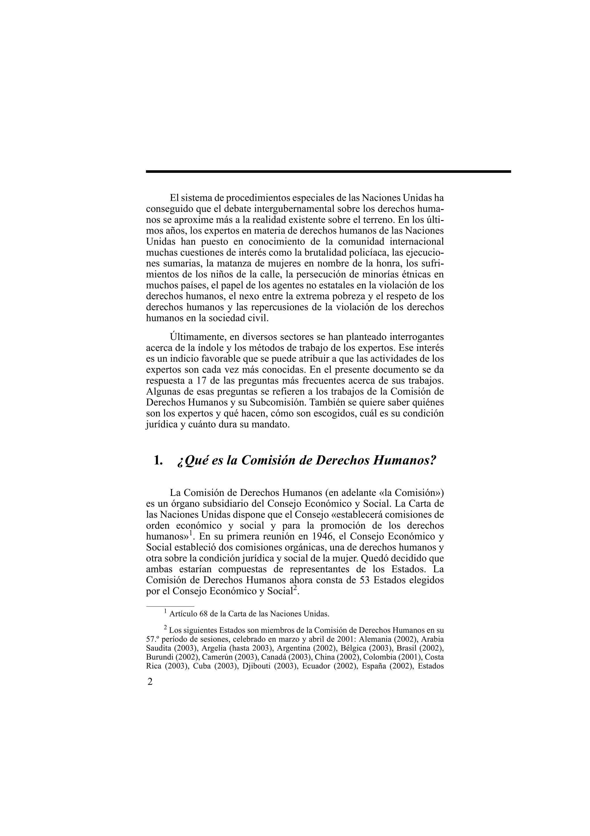 2
El sistema de procedimientos especiales de las Naciones Unidas ha
conseguido que el debate intergubernamental sobre los derechos huma-
nos se aproxime más a la realidad existente sobre el terreno. En los últi-
mos años, los expertos en materia de derechos humanos de las Naciones
Unidas han puesto en conocimiento de la comunidad internacional
muchas cuestiones de interés como la brutalidad policíaca, las ejecucio-
nes sumarias, la matanza de mujeres en nombre de la honra, los sufri-
mientos de los niños de la calle, la persecución de minorías étnicas en
muchos países, el papel de los agentes no estatales en la violación de los
derechos humanos, el nexo entre la extrema pobreza y el respeto de los
derechos humanos y las repercusiones de la violación de los derechos
humanos en la sociedad civil.
Últimamente, en diversos sectores se han planteado interrogantes
acerca de la índole y los métodos de trabajo de los expertos. Ese interés
es un indicio favorable que se puede atribuir a que las actividades de los
expertos son cada vez más conocidas. En el presente documento se da
respuesta a 17 de las preguntas más frecuentes acerca de sus trabajos.
Algunas de esas preguntas se refieren a los trabajos de la Comisión de
Derechos Humanos y su Subcomisión. También se quiere saber quiénes
son los expertos y qué hacen, cómo son escogidos, cuál es su condición
jurídica y cuánto dura su mandato.
1. ¿Qué es la Comisión de Derechos Humanos?
La Comisión de Derechos Humanos (en adelante «la Comisión»)
es un órgano subsidiario del Consejo Económico y Social. La Carta de
las Naciones Unidas dispone que el Consejo «establecerá comisiones de
orden económico y social y para la promoción de los derechos
humanos»1
. En su primera reunión en 1946, el Consejo Económico y
Social estableció dos comisiones orgánicas, una de derechos humanos y
otra sobre la condición jurídica y social de la mujer. Quedó decidido que
ambas estarían compuestas de representantes de los Estados. La
Comisión de Derechos Humanos ahora consta de 53 Estados elegidos
por el Consejo Económico y Social2
.
1
Artículo 68 de la Carta de las Naciones Unidas.
2
Los siguientes Estados son miembros de la Comisión de Derechos Humanos en su
57.º período de sesiones, celebrado en marzo y abril de 2001: Alemania (2002), Arabia
Saudita (2003), Argelia (hasta 2003), Argentina (2002), Bélgica (2003), Brasil (2002),
Burundi (2002), Camerún (2003), Canadá (2003), China (2002), Colombia (2001), Costa
Rica (2003), Cuba (2003), Djibouti (2003), Ecuador (2002), España (2002), Estados
 