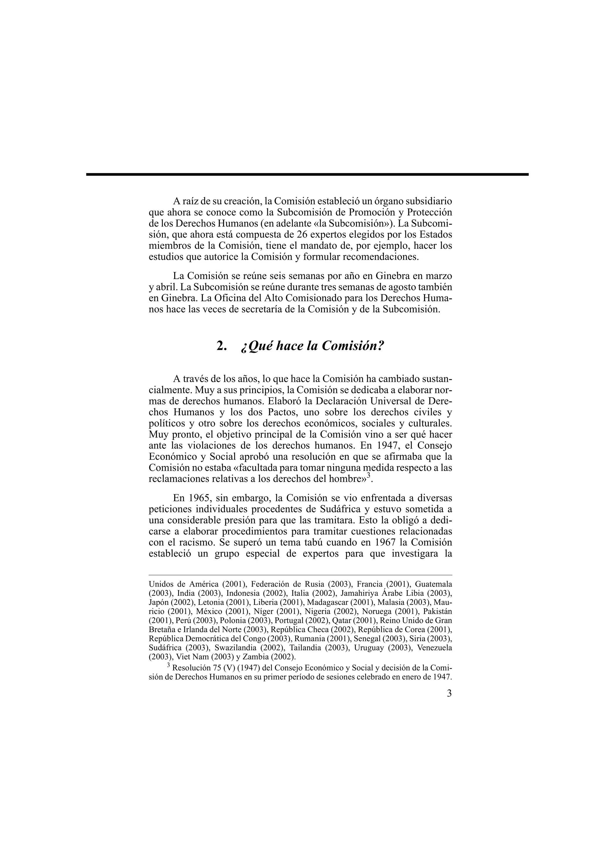3
A raíz de su creación, la Comisión estableció un órgano subsidiario
que ahora se conoce como la Subcomisión de Promoción y Protección
de los Derechos Humanos (en adelante «la Subcomisión»). La Subcomi-
sión, que ahora está compuesta de 26 expertos elegidos por los Estados
miembros de la Comisión, tiene el mandato de, por ejemplo, hacer los
estudios que autorice la Comisión y formular recomendaciones.
La Comisión se reúne seis semanas por año en Ginebra en marzo
y abril. La Subcomisión se reúne durante tres semanas de agosto también
en Ginebra. La Oficina del Alto Comisionado para los Derechos Huma-
nos hace las veces de secretaría de la Comisión y de la Subcomisión.
2. ¿Qué hace la Comisión?
A través de los años, lo que hace la Comisión ha cambiado sustan-
cialmente. Muy a sus principios, la Comisión se dedicaba a elaborar nor-
mas de derechos humanos. Elaboró la Declaración Universal de Dere-
chos Humanos y los dos Pactos, uno sobre los derechos civiles y
políticos y otro sobre los derechos económicos, sociales y culturales.
Muy pronto, el objetivo principal de la Comisión vino a ser qué hacer
ante las violaciones de los derechos humanos. En 1947, el Consejo
Económico y Social aprobó una resolución en que se afirmaba que la
Comisión no estaba «facultada para tomar ninguna medida respecto a las
reclamaciones relativas a los derechos del hombre»3
.
En 1965, sin embargo, la Comisión se vio enfrentada a diversas
peticiones individuales procedentes de Sudáfrica y estuvo sometida a
una considerable presión para que las tramitara. Esto la obligó a dedi-
carse a elaborar procedimientos para tramitar cuestiones relacionadas
con el racismo. Se superó un tema tabú cuando en 1967 la Comisión
estableció un grupo especial de expertos para que investigara la
Unidos de América (2001), Federación de Rusia (2003), Francia (2001), Guatemala
(2003), India (2003), Indonesia (2002), Italia (2002), Jamahiriya Árabe Libia (2003),
Japón (2002), Letonia (2001), Liberia (2001), Madagascar (2001), Malasia (2003), Mau-
ricio (2001), México (2001), Níger (2001), Nigeria (2002), Noruega (2001), Pakistán
(2001), Perú (2003), Polonia (2003), Portugal (2002), Qatar (2001), Reino Unido de Gran
Bretaña e Irlanda del Norte (2003), República Checa (2002), República de Corea (2001),
República Democrática del Congo (2003), Rumania (2001), Senegal (2003), Siria (2003),
Sudáfrica (2003), Swazilandia (2002), Tailandia (2003), Uruguay (2003), Venezuela
(2003), Viet Nam (2003) y Zambia (2002).
3
Resolución 75 (V) (1947) del Consejo Económico y Social y decisión de la Comi-
sión de Derechos Humanos en su primer período de sesiones celebrado en enero de 1947.
 