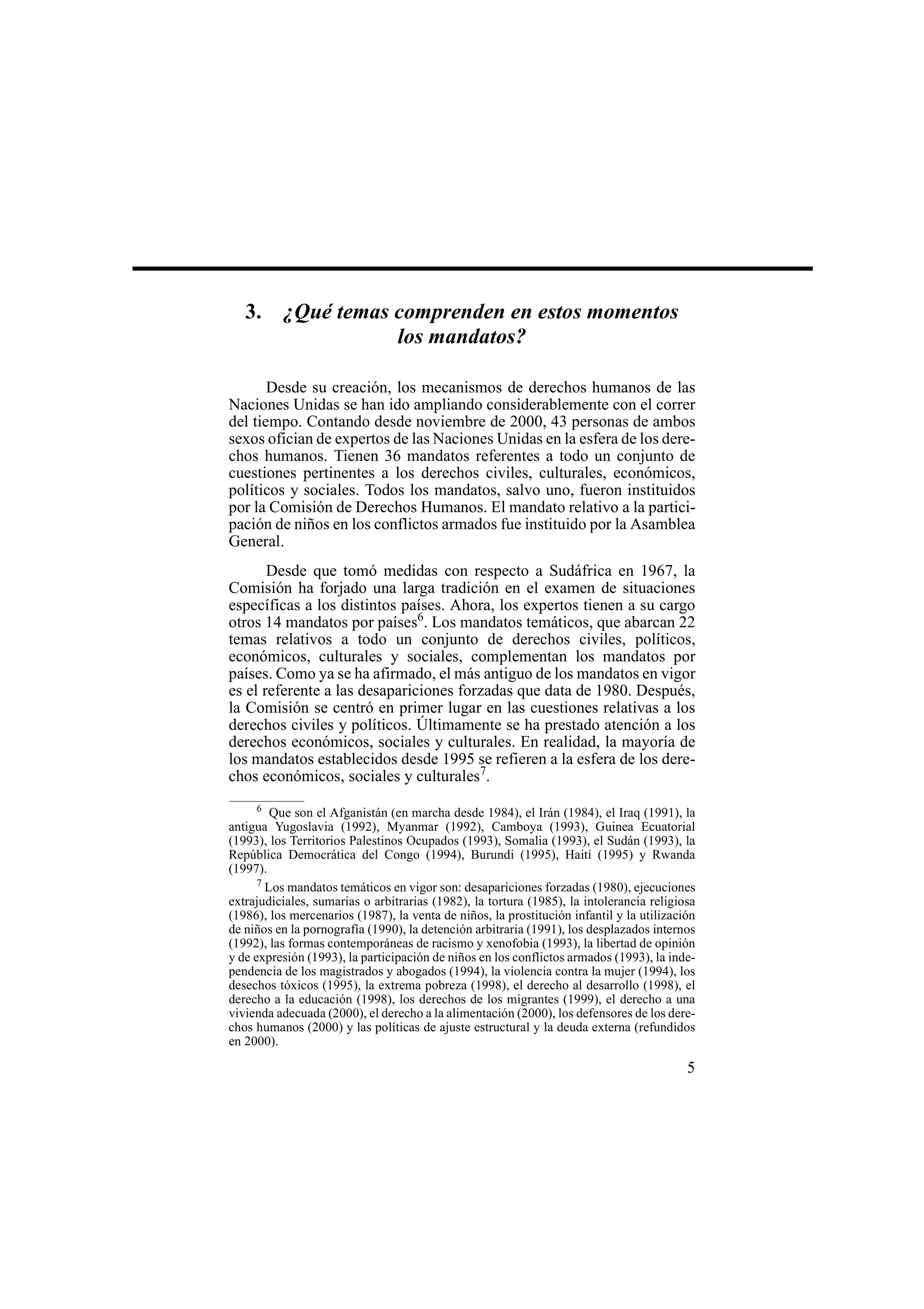5
3. ¿Qué temas comprenden en estos momentos
los mandatos?
Desde su creación, los mecanismos de derechos humanos de las
Naciones Unidas se han ido ampliando considerablemente con el correr
del tiempo. Contando desde noviembre de 2000, 43 personas de ambos
sexos ofician de expertos de las Naciones Unidas en la esfera de los dere-
chos humanos. Tienen 36 mandatos referentes a todo un conjunto de
cuestiones pertinentes a los derechos civiles, culturales, económicos,
políticos y sociales. Todos los mandatos, salvo uno, fueron instituidos
por la Comisión de Derechos Humanos. El mandato relativo a la partici-
pación de niños en los conflictos armados fue instituido por la Asamblea
General.
Desde que tomó medidas con respecto a Sudáfrica en 1967, la
Comisión ha forjado una larga tradición en el examen de situaciones
específicas a los distintos países. Ahora, los expertos tienen a su cargo
otros 14 mandatos por países6
. Los mandatos temáticos, que abarcan 22
temas relativos a todo un conjunto de derechos civiles, políticos,
económicos, culturales y sociales, complementan los mandatos por
países. Como ya se ha afirmado, el más antiguo de los mandatos en vigor
es el referente a las desapariciones forzadas que data de 1980. Después,
la Comisión se centró en primer lugar en las cuestiones relativas a los
derechos civiles y políticos. Últimamente se ha prestado atención a los
derechos económicos, sociales y culturales. En realidad, la mayoría de
los mandatos establecidos desde 1995 se refieren a la esfera de los dere-
chos económicos, sociales y culturales7
.
6
Que son el Afganistán (en marcha desde 1984), el Irán (1984), el Iraq (1991), la
antigua Yugoslavia (1992), Myanmar (1992), Camboya (1993), Guinea Ecuatorial
(1993), los Territorios Palestinos Ocupados (1993), Somalia (1993), el Sudán (1993), la
República Democrática del Congo (1994), Burundi (1995), Haití (1995) y Rwanda
(1997).
7
Los mandatos temáticos en vigor son: desapariciones forzadas (1980), ejecuciones
extrajudiciales, sumarias o arbitrarias (1982), la tortura (1985), la intolerancia religiosa
(1986), los mercenarios (1987), la venta de niños, la prostitución infantil y la utilización
de niños en la pornografía (1990), la detención arbitraria (1991), los desplazados internos
(1992), las formas contemporáneas de racismo y xenofobia (1993), la libertad de opinión
y de expresión (1993), la participación de niños en los conflictos armados (1993), la inde-
pendencia de los magistrados y abogados (1994), la violencia contra la mujer (1994), los
desechos tóxicos (1995), la extrema pobreza (1998), el derecho al desarrollo (1998), el
derecho a la educación (1998), los derechos de los migrantes (1999), el derecho a una
vivienda adecuada (2000), el derecho a la alimentación (2000), los defensores de los dere-
chos humanos (2000) y las políticas de ajuste estructural y la deuda externa (refundidos
en 2000).
 