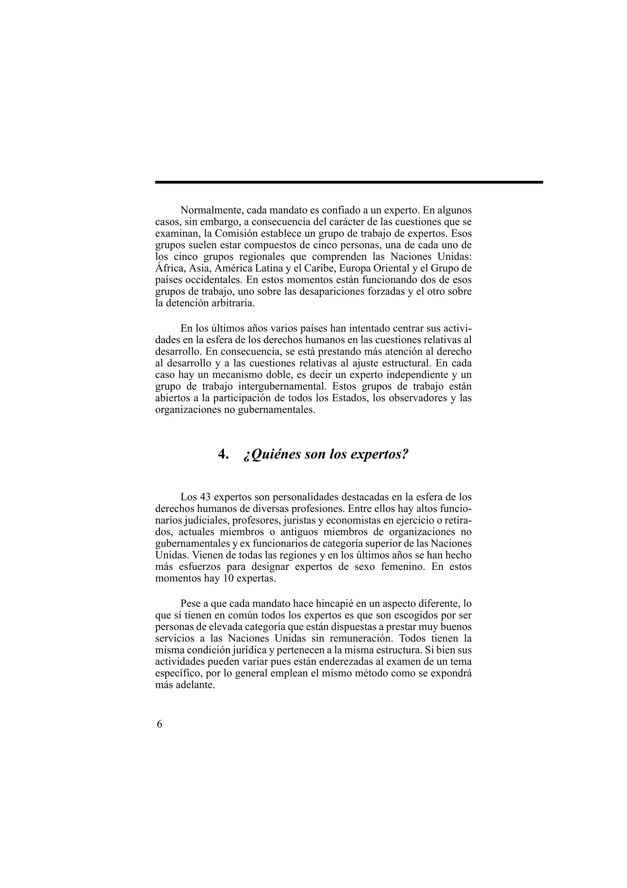6
Normalmente, cada mandato es confiado a un experto. En algunos
casos, sin embargo, a consecuencia del carácter de las cuestiones que se
examinan, la Comisión establece un grupo de trabajo de expertos. Esos
grupos suelen estar compuestos de cinco personas, una de cada uno de
los cinco grupos regionales que comprenden las Naciones Unidas:
África, Asia, América Latina y el Caribe, Europa Oriental y el Grupo de
países occidentales. En estos momentos están funcionando dos de esos
grupos de trabajo, uno sobre las desapariciones forzadas y el otro sobre
la detención arbitraria.
En los últimos años varios países han intentado centrar sus activi-
dades en la esfera de los derechos humanos en las cuestiones relativas al
desarrollo. En consecuencia, se está prestando más atención al derecho
al desarrollo y a las cuestiones relativas al ajuste estructural. En cada
caso hay un mecanismo doble, es decir un experto independiente y un
grupo de trabajo intergubernamental. Estos grupos de trabajo están
abiertos a la participación de todos los Estados, los observadores y las
organizaciones no gubernamentales.
4. ¿Quiénes son los expertos?
Los 43 expertos son personalidades destacadas en la esfera de los
derechos humanos de diversas profesiones. Entre ellos hay altos funcio-
narios judiciales, profesores, juristas y economistas en ejercicio o retira-
dos, actuales miembros o antiguos miembros de organizaciones no
gubernamentales y ex funcionarios de categoría superior de las Naciones
Unidas. Vienen de todas las regiones y en los últimos años se han hecho
más esfuerzos para designar expertos de sexo femenino. En estos
momentos hay 10 expertas.
Pese a que cada mandato hace hincapié en un aspecto diferente, lo
que sí tienen en común todos los expertos es que son escogidos por ser
personas de elevada categoría que están dispuestas a prestar muy buenos
servicios a las Naciones Unidas sin remuneración. Todos tienen la
misma condición jurídica y pertenecen a la misma estructura. Si bien sus
actividades pueden variar pues están enderezadas al examen de un tema
específico, por lo general emplean el mismo método como se expondrá
más adelante.
 
