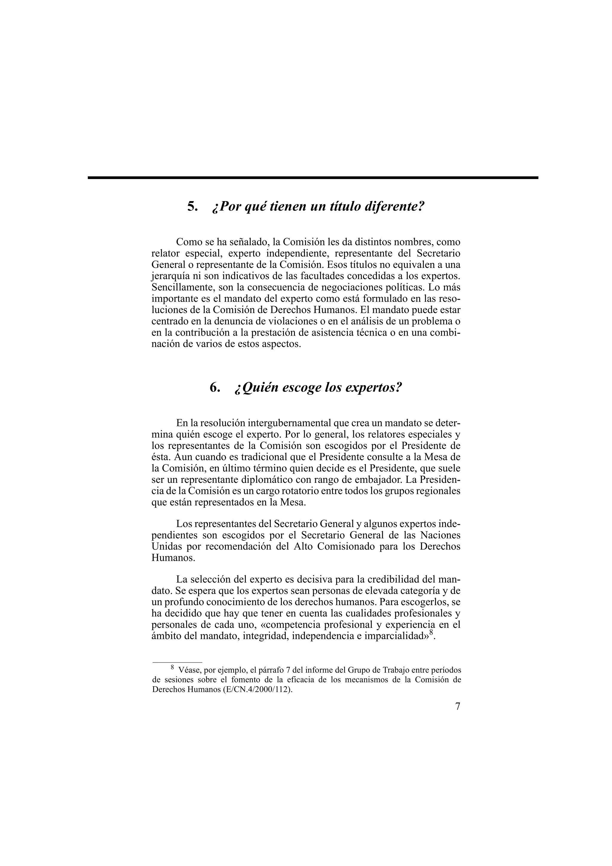 7
5. ¿Por qué tienen un título diferente?
Como se ha señalado, la Comisión les da distintos nombres, como
relator especial, experto independiente, representante del Secretario
General o representante de la Comisión. Esos títulos no equivalen a una
jerarquía ni son indicativos de las facultades concedidas a los expertos.
Sencillamente, son la consecuencia de negociaciones políticas. Lo más
importante es el mandato del experto como está formulado en las reso-
luciones de la Comisión de Derechos Humanos. El mandato puede estar
centrado en la denuncia de violaciones o en el análisis de un problema o
en la contribución a la prestación de asistencia técnica o en una combi-
nación de varios de estos aspectos.
6. ¿Quién escoge los expertos?
En la resolución intergubernamental que crea un mandato se deter-
mina quién escoge el experto. Por lo general, los relatores especiales y
los representantes de la Comisión son escogidos por el Presidente de
ésta. Aun cuando es tradicional que el Presidente consulte a la Mesa de
la Comisión, en último término quien decide es el Presidente, que suele
ser un representante diplomático con rango de embajador. La Presiden-
cia de la Comisión es un cargo rotatorio entre todos los grupos regionales
que están representados en la Mesa.
Los representantes del Secretario General y algunos expertos inde-
pendientes son escogidos por el Secretario General de las Naciones
Unidas por recomendación del Alto Comisionado para los Derechos
Humanos.
La selección del experto es decisiva para la credibilidad del man-
dato. Se espera que los expertos sean personas de elevada categoría y de
un profundo conocimiento de los derechos humanos. Para escogerlos, se
ha decidido que hay que tener en cuenta las cualidades profesionales y
personales de cada uno, «competencia profesional y experiencia en el
ámbito del mandato, integridad, independencia e imparcialidad»8
.
8
Véase, por ejemplo, el párrafo 7 del informe del Grupo de Trabajo entre períodos
de sesiones sobre el fomento de la eficacia de los mecanismos de la Comisión de
Derechos Humanos (E/CN.4/2000/112).
 