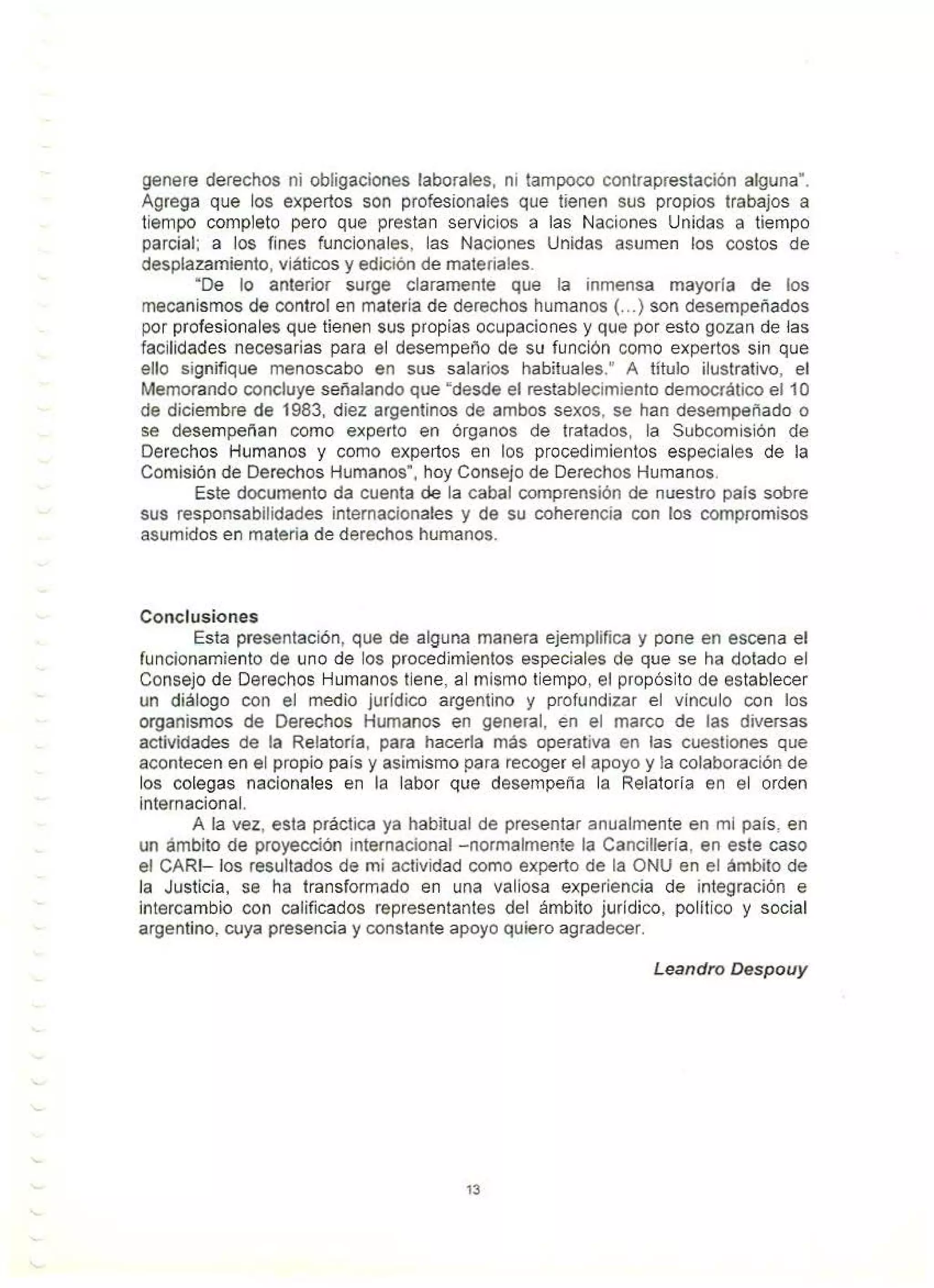 genere derechos ni obligaciones laborales, ni tampoco contraprestación alguna·.
Agrega que los expertos son profesionales que tienen sus propios trabajos a
tiempo completo pero que prestan servicios a las Naciones Unidas a tiempo
parcial; a Jos fines funcionales, las Naciones Unidas asumen los costos de
desplazamiento, viáticos y edición de materiales.
"De lo anterior surge claramente que la inmensa mayoría de los
mecanismos de control en materia de derechos humanos (...) son desempeñados
por profesionales que tienen sus propias ocupaciones y que por esto gozan de las
facilidades necesarias para el desempeño de su función como expertos sin que
ello signifique menoscabo en sus salarios habituales." A título ilustrativo, el
Memorando concluye señalando que "desde el restablecimiento democrático el 10
de diciembre de 1983, diez argentinos de ambos sexos, se han desempeñado o
se desempeñan como experto en órganos de tratados, la Subcomisión de
Derechos Humanos y como expertos en los procedimientos especiales de la
Comisión de Derechos Humanos", hoy Consejo de Derechos Humanos.
Este documento da cuenta de la cabal comprensión de nuestro país sobre
sus responsabilidades internacionales y de su coherencia con los compromisos
asumidos en materia de derechos humanos.
Conclusiones
Esta presentación, que de alguna manera ejemplifica y pone en escena el
funcionamiento de uno de los procedimientos especiales de que se ha dotado el
Consejo de Derechos Humanos tiene, al mismo tiempo, el propósito de establecer
un diálogo con el medio jurídico argentino y profundizar el vínculo con los
organismos de Derechos Humanos en general, en el marco de las diversas
actividades de la Relatoría, para hacerla más operativa en las cuestiones que
acontecen en el propio país y asimismo para recoger el apoyo y ia colaboración de
los colegas nacionales en la labor que desempeña la Relatoría en el orden
internacional.
A la vez, esta práctica ya habitual de presentar anualmente en mi país, en
un ámbito de proyección internacional -normalmente la Cancillería, en este caso
el CARI- los resultados de mi actividad como experto de la ONU en el ámbito de
la Justicia, se ha transformado en una valiosa experiencia de integración e
intercambio con calificados representantes del ámbito jurídico, político y social
argentino, cuya presencia y constante apoyo quiero agradecer.
Leandro Despouy
13
 