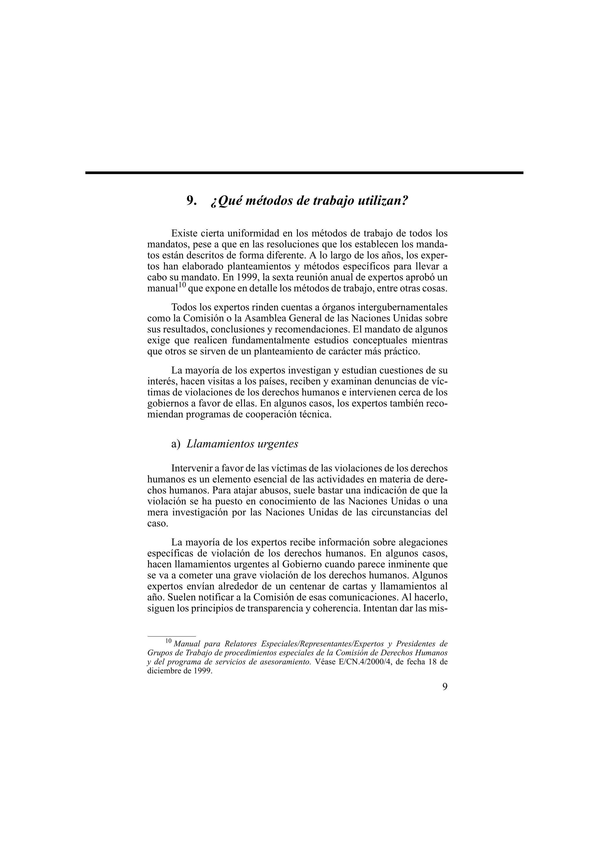 9
9. ¿Qué métodos de trabajo utilizan?
Existe cierta uniformidad en los métodos de trabajo de todos los
mandatos, pese a que en las resoluciones que los establecen los manda-
tos están descritos de forma diferente. A lo largo de los años, los exper-
tos han elaborado planteamientos y métodos específicos para llevar a
cabo su mandato. En 1999, la sexta reunión anual de expertos aprobó un
manual10
que expone en detalle los métodos de trabajo, entre otras cosas.
Todos los expertos rinden cuentas a órganos intergubernamentales
como la Comisión o la Asamblea General de las Naciones Unidas sobre
sus resultados, conclusiones y recomendaciones. El mandato de algunos
exige que realicen fundamentalmente estudios conceptuales mientras
que otros se sirven de un planteamiento de carácter más práctico.
La mayoría de los expertos investigan y estudian cuestiones de su
interés, hacen visitas a los países, reciben y examinan denuncias de víc-
timas de violaciones de los derechos humanos e intervienen cerca de los
gobiernos a favor de ellas. En algunos casos, los expertos también reco-
miendan programas de cooperación técnica.
a) Llamamientos urgentes
Intervenir a favor de las víctimas de las violaciones de los derechos
humanos es un elemento esencial de las actividades en materia de dere-
chos humanos. Para atajar abusos, suele bastar una indicación de que la
violación se ha puesto en conocimiento de las Naciones Unidas o una
mera investigación por las Naciones Unidas de las circunstancias del
caso.
La mayoría de los expertos recibe información sobre alegaciones
específicas de violación de los derechos humanos. En algunos casos,
hacen llamamientos urgentes al Gobierno cuando parece inminente que
se va a cometer una grave violación de los derechos humanos. Algunos
expertos envían alrededor de un centenar de cartas y llamamientos al
año. Suelen notificar a la Comisión de esas comunicaciones. Al hacerlo,
siguen los principios de transparencia y coherencia. Intentan dar las mis-
10
Manual para Relatores Especiales/Representantes/Expertos y Presidentes de
Grupos de Trabajo de procedimientos especiales de la Comisión de Derechos Humanos
y del programa de servicios de asesoramiento. Véase E/CN.4/2000/4, de fecha 18 de
diciembre de 1999.
 