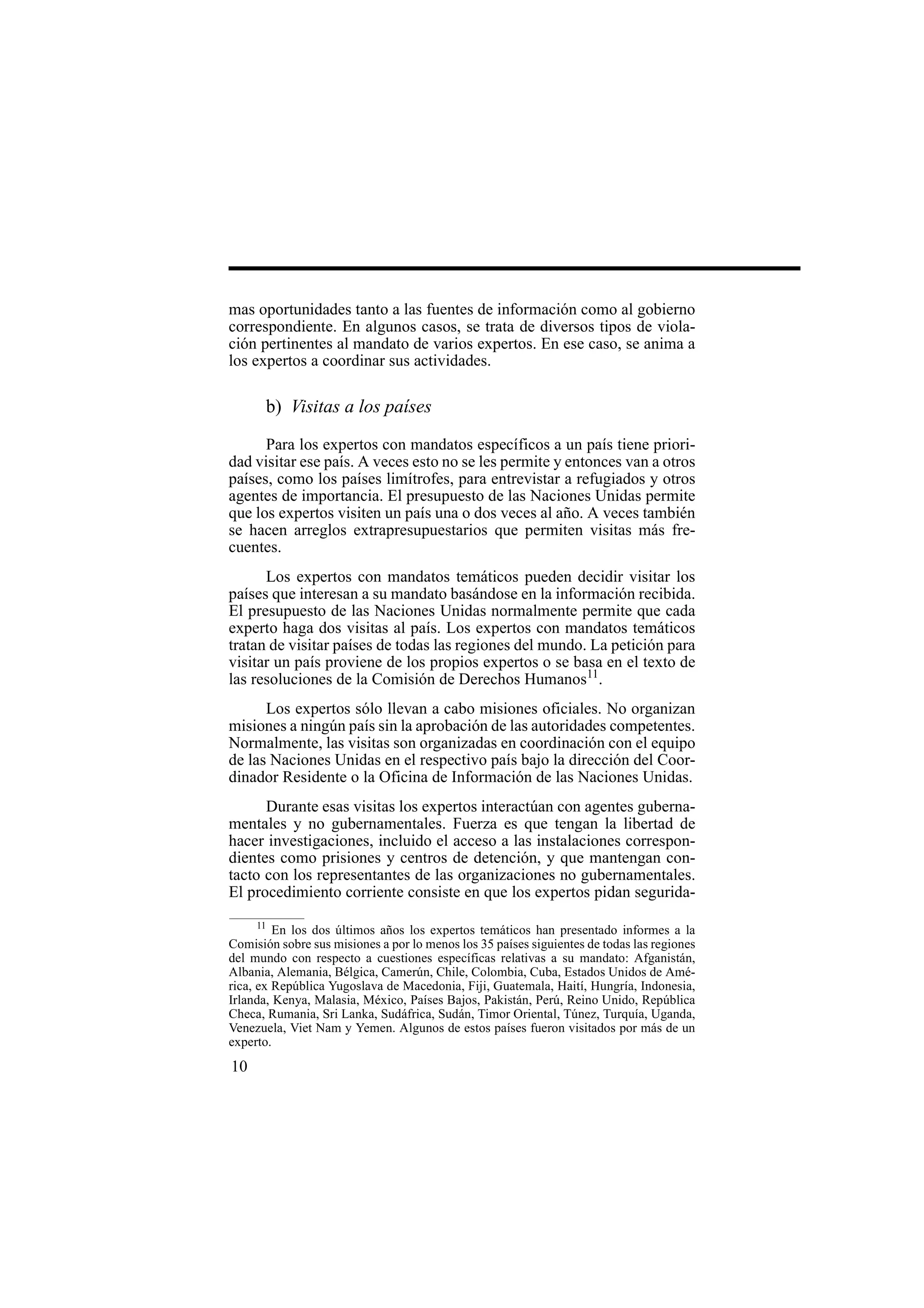 10
mas oportunidades tanto a las fuentes de información como al gobierno
correspondiente. En algunos casos, se trata de diversos tipos de viola-
ción pertinentes al mandato de varios expertos. En ese caso, se anima a
los expertos a coordinar sus actividades.
b) Visitas a los países
Para los expertos con mandatos específicos a un país tiene priori-
dad visitar ese país. A veces esto no se les permite y entonces van a otros
países, como los países limítrofes, para entrevistar a refugiados y otros
agentes de importancia. El presupuesto de las Naciones Unidas permite
que los expertos visiten un país una o dos veces al año. A veces también
se hacen arreglos extrapresupuestarios que permiten visitas más fre-
cuentes.
Los expertos con mandatos temáticos pueden decidir visitar los
países que interesan a su mandato basándose en la información recibida.
El presupuesto de las Naciones Unidas normalmente permite que cada
experto haga dos visitas al país. Los expertos con mandatos temáticos
tratan de visitar países de todas las regiones del mundo. La petición para
visitar un país proviene de los propios expertos o se basa en el texto de
las resoluciones de la Comisión de Derechos Humanos11
.
Los expertos sólo llevan a cabo misiones oficiales. No organizan
misiones a ningún país sin la aprobación de las autoridades competentes.
Normalmente, las visitas son organizadas en coordinación con el equipo
de las Naciones Unidas en el respectivo país bajo la dirección del Coor-
dinador Residente o la Oficina de Información de las Naciones Unidas.
Durante esas visitas los expertos interactúan con agentes guberna-
mentales y no gubernamentales. Fuerza es que tengan la libertad de
hacer investigaciones, incluido el acceso a las instalaciones correspon-
dientes como prisiones y centros de detención, y que mantengan con-
tacto con los representantes de las organizaciones no gubernamentales.
El procedimiento corriente consiste en que los expertos pidan segurida-
11
En los dos últimos años los expertos temáticos han presentado informes a la
Comisión sobre sus misiones a por lo menos los 35 países siguientes de todas las regiones
del mundo con respecto a cuestiones específicas relativas a su mandato: Afganistán,
Albania, Alemania, Bélgica, Camerún, Chile, Colombia, Cuba, Estados Unidos de Amé-
rica, ex República Yugoslava de Macedonia, Fiji, Guatemala, Haití, Hungría, Indonesia,
Irlanda, Kenya, Malasia, México, Países Bajos, Pakistán, Perú, Reino Unido, República
Checa, Rumania, Sri Lanka, Sudáfrica, Sudán, Timor Oriental, Túnez, Turquía, Uganda,
Venezuela, Viet Nam y Yemen. Algunos de estos países fueron visitados por más de un
experto.
 