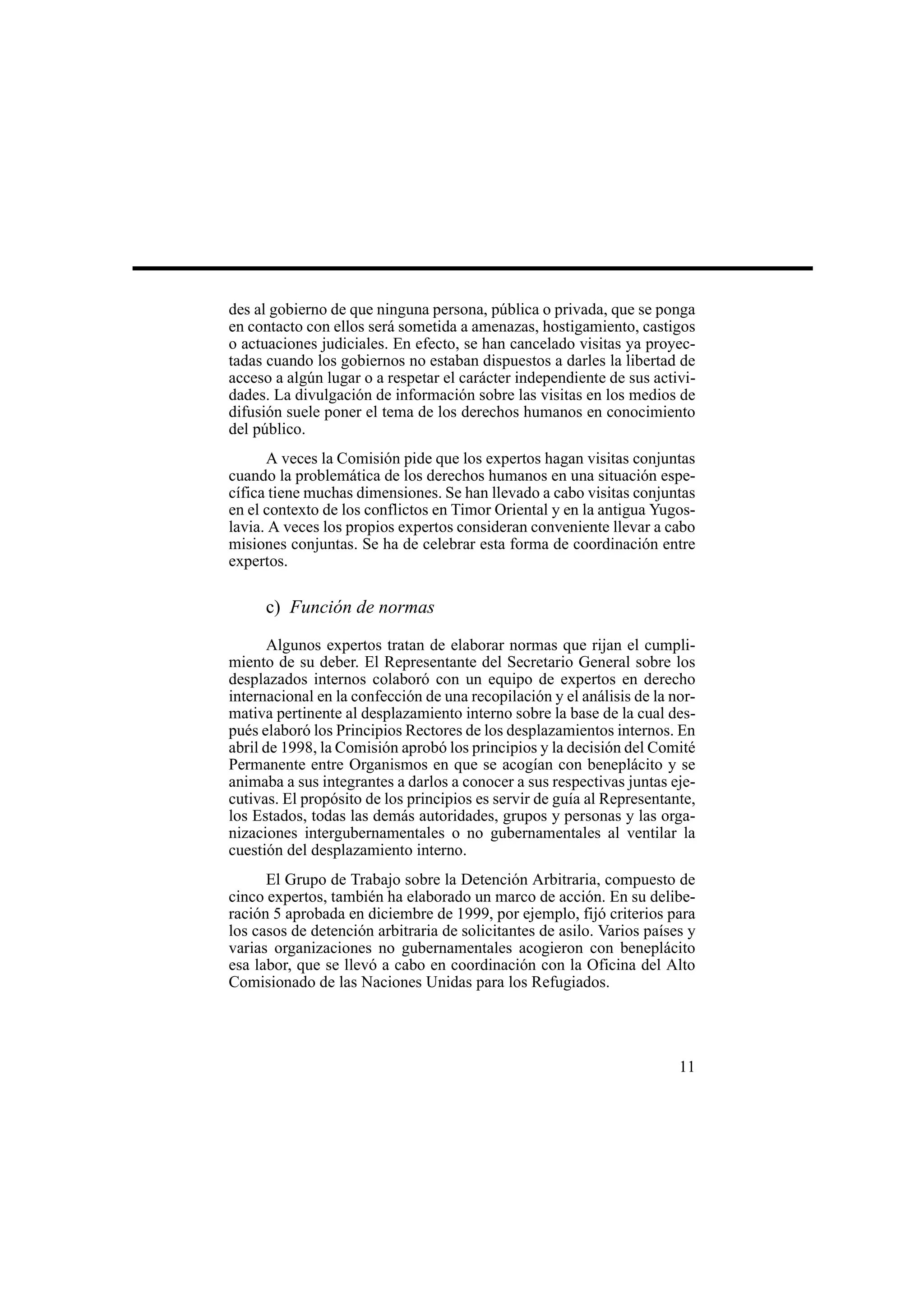 11
des al gobierno de que ninguna persona, pública o privada, que se ponga
en contacto con ellos será sometida a amenazas, hostigamiento, castigos
o actuaciones judiciales. En efecto, se han cancelado visitas ya proyec-
tadas cuando los gobiernos no estaban dispuestos a darles la libertad de
acceso a algún lugar o a respetar el carácter independiente de sus activi-
dades. La divulgación de información sobre las visitas en los medios de
difusión suele poner el tema de los derechos humanos en conocimiento
del público.
A veces la Comisión pide que los expertos hagan visitas conjuntas
cuando la problemática de los derechos humanos en una situación espe-
cífica tiene muchas dimensiones. Se han llevado a cabo visitas conjuntas
en el contexto de los conflictos en Timor Oriental y en la antigua Yugos-
lavia. A veces los propios expertos consideran conveniente llevar a cabo
misiones conjuntas. Se ha de celebrar esta forma de coordinación entre
expertos.
c) Función de normas
Algunos expertos tratan de elaborar normas que rijan el cumpli-
miento de su deber. El Representante del Secretario General sobre los
desplazados internos colaboró con un equipo de expertos en derecho
internacional en la confección de una recopilación y el análisis de la nor-
mativa pertinente al desplazamiento interno sobre la base de la cual des-
pués elaboró los Principios Rectores de los desplazamientos internos. En
abril de 1998, la Comisión aprobó los principios y la decisión del Comité
Permanente entre Organismos en que se acogían con beneplácito y se
animaba a sus integrantes a darlos a conocer a sus respectivas juntas eje-
cutivas. El propósito de los principios es servir de guía al Representante,
los Estados, todas las demás autoridades, grupos y personas y las orga-
nizaciones intergubernamentales o no gubernamentales al ventilar la
cuestión del desplazamiento interno.
El Grupo de Trabajo sobre la Detención Arbitraria, compuesto de
cinco expertos, también ha elaborado un marco de acción. En su delibe-
ración 5 aprobada en diciembre de 1999, por ejemplo, fijó criterios para
los casos de detención arbitraria de solicitantes de asilo. Varios países y
varias organizaciones no gubernamentales acogieron con beneplácito
esa labor, que se llevó a cabo en coordinación con la Oficina del Alto
Comisionado de las Naciones Unidas para los Refugiados.
 