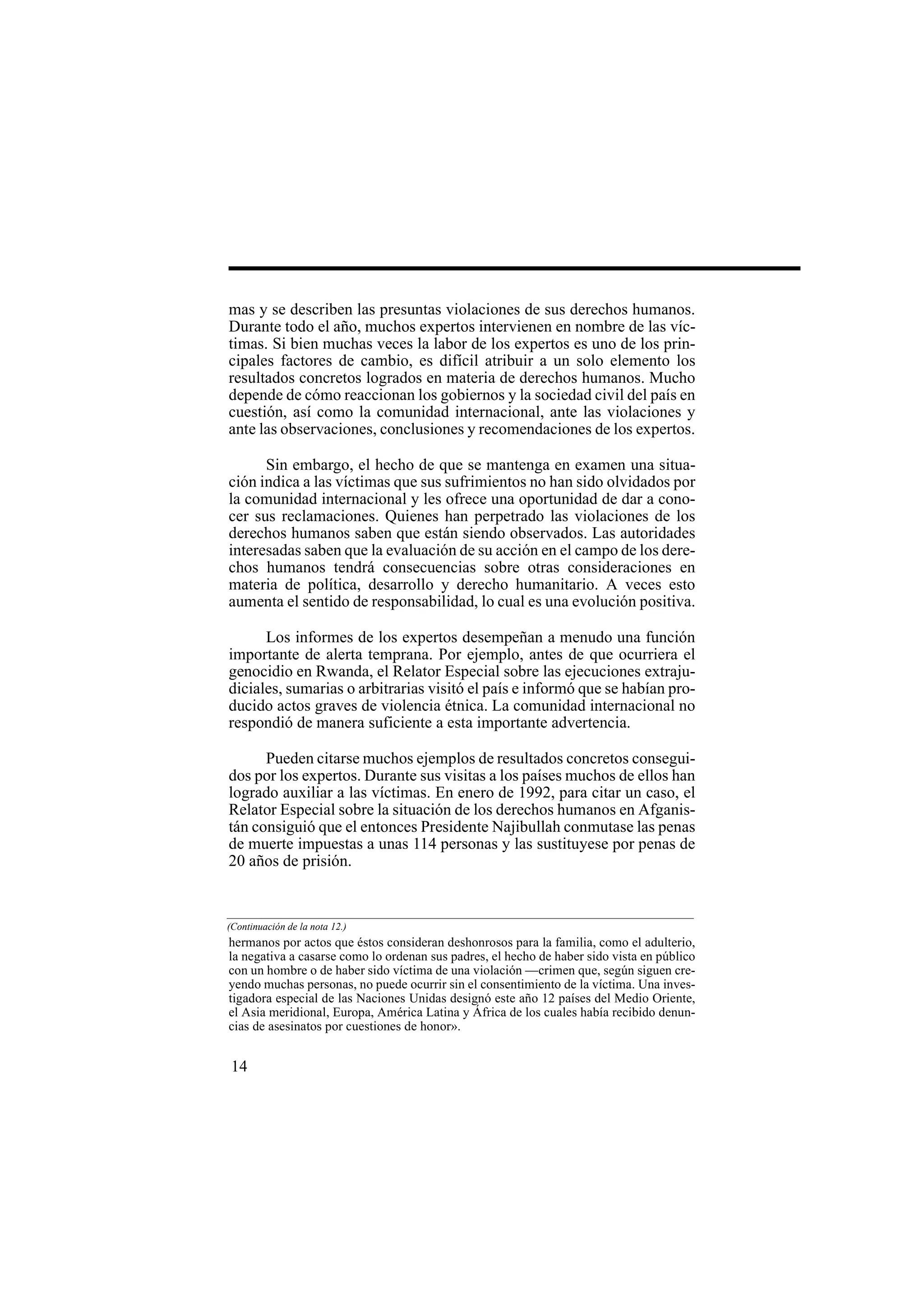 14
mas y se describen las presuntas violaciones de sus derechos humanos.
Durante todo el año, muchos expertos intervienen en nombre de las víc-
timas. Si bien muchas veces la labor de los expertos es uno de los prin-
cipales factores de cambio, es difícil atribuir a un solo elemento los
resultados concretos logrados en materia de derechos humanos. Mucho
depende de cómo reaccionan los gobiernos y la sociedad civil del país en
cuestión, así como la comunidad internacional, ante las violaciones y
ante las observaciones, conclusiones y recomendaciones de los expertos.
Sin embargo, el hecho de que se mantenga en examen una situa-
ción indica a las víctimas que sus sufrimientos no han sido olvidados por
la comunidad internacional y les ofrece una oportunidad de dar a cono-
cer sus reclamaciones. Quienes han perpetrado las violaciones de los
derechos humanos saben que están siendo observados. Las autoridades
interesadas saben que la evaluación de su acción en el campo de los dere-
chos humanos tendrá consecuencias sobre otras consideraciones en
materia de política, desarrollo y derecho humanitario. A veces esto
aumenta el sentido de responsabilidad, lo cual es una evolución positiva.
Los informes de los expertos desempeñan a menudo una función
importante de alerta temprana. Por ejemplo, antes de que ocurriera el
genocidio en Rwanda, el Relator Especial sobre las ejecuciones extraju-
diciales, sumarias o arbitrarias visitó el país e informó que se habían pro-
ducido actos graves de violencia étnica. La comunidad internacional no
respondió de manera suficiente a esta importante advertencia.
Pueden citarse muchos ejemplos de resultados concretos consegui-
dos por los expertos. Durante sus visitas a los países muchos de ellos han
logrado auxiliar a las víctimas. En enero de 1992, para citar un caso, el
Relator Especial sobre la situación de los derechos humanos en Afganis-
tán consiguió que el entonces Presidente Najibullah conmutase las penas
de muerte impuestas a unas 114 personas y las sustituyese por penas de
20 años de prisión.
hermanos por actos que éstos consideran deshonrosos para la familia, como el adulterio,
la negativa a casarse como lo ordenan sus padres, el hecho de haber sido vista en público
con un hombre o de haber sido víctima de una violación —crimen que, según siguen cre-
yendo muchas personas, no puede ocurrir sin el consentimiento de la víctima. Una inves-
tigadora especial de las Naciones Unidas designó este año 12 países del Medio Oriente,
el Asia meridional, Europa, América Latina y África de los cuales había recibido denun-
cias de asesinatos por cuestiones de honor».
(Continuación de la nota 12.)
 