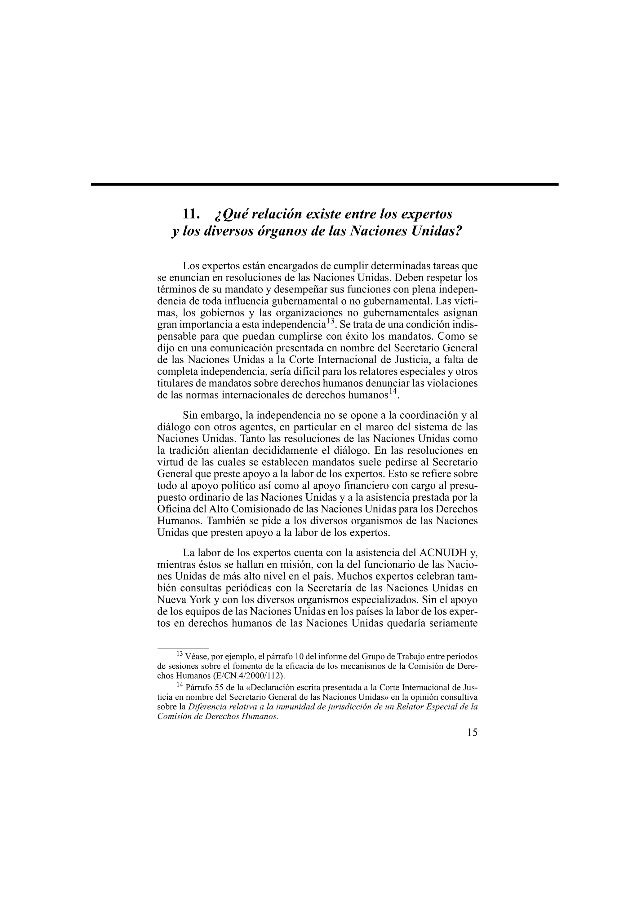 15
11. ¿Qué relación existe entre los expertos
y los diversos órganos de las Naciones Unidas?
Los expertos están encargados de cumplir determinadas tareas que
se enuncian en resoluciones de las Naciones Unidas. Deben respetar los
términos de su mandato y desempeñar sus funciones con plena indepen-
dencia de toda influencia gubernamental o no gubernamental. Las vícti-
mas, los gobiernos y las organizaciones no gubernamentales asignan
gran importancia a esta independencia13
. Se trata de una condición indis-
pensable para que puedan cumplirse con éxito los mandatos. Como se
dijo en una comunicación presentada en nombre del Secretario General
de las Naciones Unidas a la Corte Internacional de Justicia, a falta de
completa independencia, sería difícil para los relatores especiales y otros
titulares de mandatos sobre derechos humanos denunciar las violaciones
de las normas internacionales de derechos humanos14
.
Sin embargo, la independencia no se opone a la coordinación y al
diálogo con otros agentes, en particular en el marco del sistema de las
Naciones Unidas. Tanto las resoluciones de las Naciones Unidas como
la tradición alientan decididamente el diálogo. En las resoluciones en
virtud de las cuales se establecen mandatos suele pedirse al Secretario
General que preste apoyo a la labor de los expertos. Esto se refiere sobre
todo al apoyo político así como al apoyo financiero con cargo al presu-
puesto ordinario de las Naciones Unidas y a la asistencia prestada por la
Oficina del Alto Comisionado de las Naciones Unidas para los Derechos
Humanos. También se pide a los diversos organismos de las Naciones
Unidas que presten apoyo a la labor de los expertos.
La labor de los expertos cuenta con la asistencia del ACNUDH y,
mientras éstos se hallan en misión, con la del funcionario de las Nacio-
nes Unidas de más alto nivel en el país. Muchos expertos celebran tam-
bién consultas periódicas con la Secretaría de las Naciones Unidas en
Nueva York y con los diversos organismos especializados. Sin el apoyo
de los equipos de las Naciones Unidas en los países la labor de los exper-
tos en derechos humanos de las Naciones Unidas quedaría seriamente
13
Véase, por ejemplo, el párrafo 10 del informe del Grupo de Trabajo entre períodos
de sesiones sobre el fomento de la eficacia de los mecanismos de la Comisión de Dere-
chos Humanos (E/CN.4/2000/112).
14
Párrafo 55 de la «Declaración escrita presentada a la Corte Internacional de Jus-
ticia en nombre del Secretario General de las Naciones Unidas» en la opinión consultiva
sobre la Diferencia relativa a la inmunidad de jurisdicción de un Relator Especial de la
Comisión de Derechos Humanos.
 