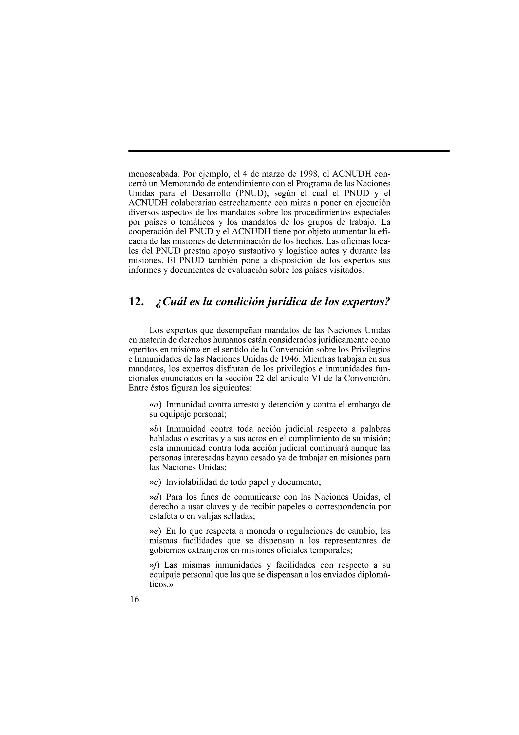 16
menoscabada. Por ejemplo, el 4 de marzo de 1998, el ACNUDH con-
certó un Memorando de entendimiento con el Programa de las Naciones
Unidas para el Desarrollo (PNUD), según el cual el PNUD y el
ACNUDH colaborarían estrechamente con miras a poner en ejecución
diversos aspectos de los mandatos sobre los procedimientos especiales
por países o temáticos y los mandatos de los grupos de trabajo. La
cooperación del PNUD y el ACNUDH tiene por objeto aumentar la efi-
cacia de las misiones de determinación de los hechos. Las oficinas loca-
les del PNUD prestan apoyo sustantivo y logístico antes y durante las
misiones. El PNUD también pone a disposición de los expertos sus
informes y documentos de evaluación sobre los países visitados.
12. ¿Cuál es la condición jurídica de los expertos?
Los expertos que desempeñan mandatos de las Naciones Unidas
en materia de derechos humanos están considerados jurídicamente como
«peritos en misión» en el sentido de la Convención sobre los Privilegios
e Inmunidades de las Naciones Unidas de 1946. Mientras trabajan en sus
mandatos, los expertos disfrutan de los privilegios e inmunidades fun-
cionales enunciados en la sección 22 del artículo VI de la Convención.
Entre éstos figuran los siguientes:
«a) Inmunidad contra arresto y detención y contra el embargo de
su equipaje personal;
»b) Inmunidad contra toda acción judicial respecto a palabras
habladas o escritas y a sus actos en el cumplimiento de su misión;
esta inmunidad contra toda acción judicial continuará aunque las
personas interesadas hayan cesado ya de trabajar en misiones para
las Naciones Unidas;
»c) Inviolabilidad de todo papel y documento;
»d) Para los fines de comunicarse con las Naciones Unidas, el
derecho a usar claves y de recibir papeles o correspondencia por
estafeta o en valijas selladas;
»e) En lo que respecta a moneda o regulaciones de cambio, las
mismas facilidades que se dispensan a los representantes de
gobiernos extranjeros en misiones oficiales temporales;
»f) Las mismas inmunidades y facilidades con respecto a su
equipaje personal que las que se dispensan a los enviados diplomá-
ticos.»
 