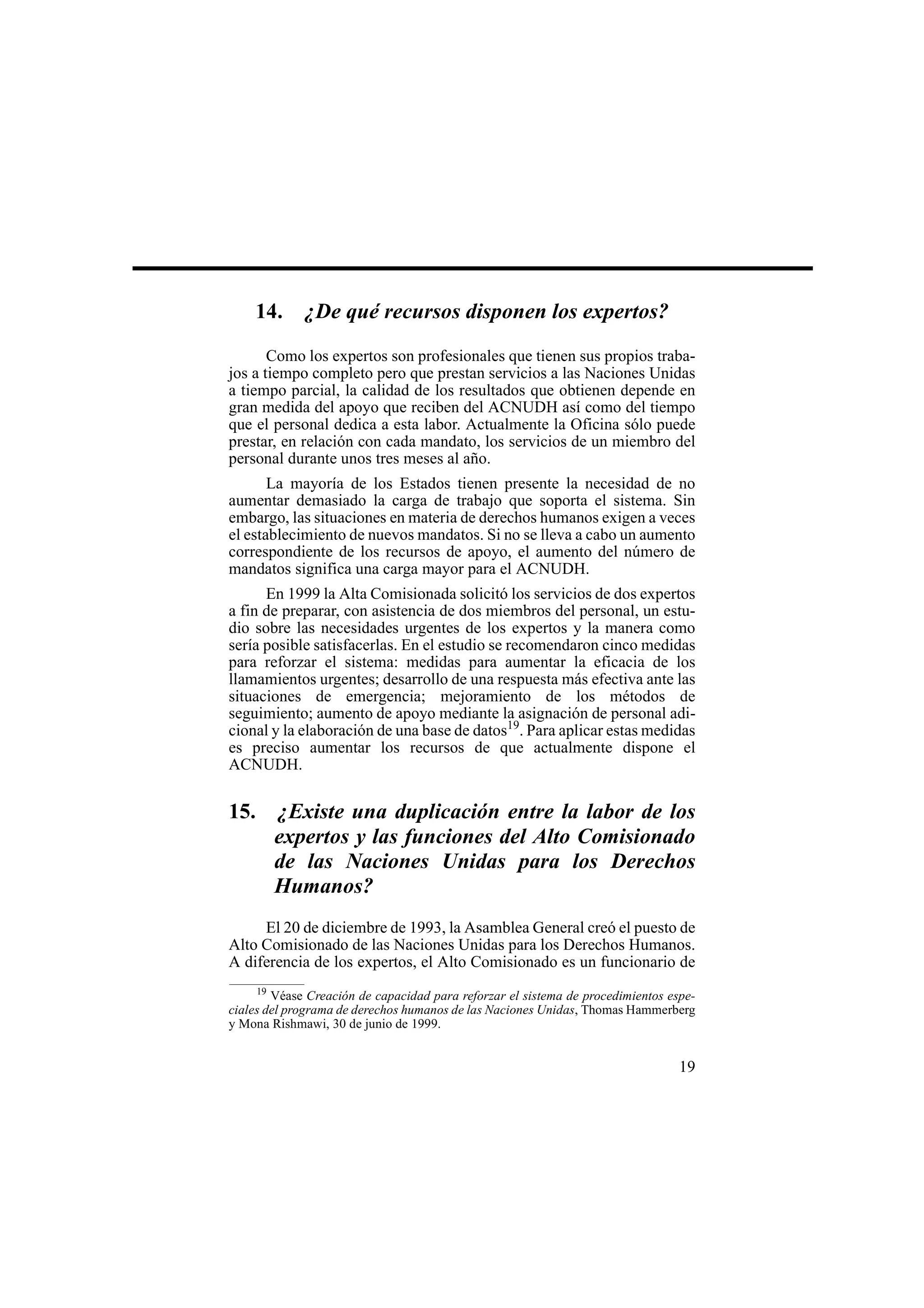 19
14. ¿De qué recursos disponen los expertos?
Como los expertos son profesionales que tienen sus propios traba-
jos a tiempo completo pero que prestan servicios a las Naciones Unidas
a tiempo parcial, la calidad de los resultados que obtienen depende en
gran medida del apoyo que reciben del ACNUDH así como del tiempo
que el personal dedica a esta labor. Actualmente la Oficina sólo puede
prestar, en relación con cada mandato, los servicios de un miembro del
personal durante unos tres meses al año.
La mayoría de los Estados tienen presente la necesidad de no
aumentar demasiado la carga de trabajo que soporta el sistema. Sin
embargo, las situaciones en materia de derechos humanos exigen a veces
el establecimiento de nuevos mandatos. Si no se lleva a cabo un aumento
correspondiente de los recursos de apoyo, el aumento del número de
mandatos significa una carga mayor para el ACNUDH.
En 1999 la Alta Comisionada solicitó los servicios de dos expertos
a fin de preparar, con asistencia de dos miembros del personal, un estu-
dio sobre las necesidades urgentes de los expertos y la manera como
sería posible satisfacerlas. En el estudio se recomendaron cinco medidas
para reforzar el sistema: medidas para aumentar la eficacia de los
llamamientos urgentes; desarrollo de una respuesta más efectiva ante las
situaciones de emergencia; mejoramiento de los métodos de
seguimiento; aumento de apoyo mediante la asignación de personal adi-
cional y la elaboración de una base de datos19
. Para aplicar estas medidas
es preciso aumentar los recursos de que actualmente dispone el
ACNUDH.
15. ¿Existe una duplicación entre la labor de los
expertos y las funciones del Alto Comisionado
de las Naciones Unidas para los Derechos
Humanos?
El 20 de diciembre de 1993, la Asamblea General creó el puesto de
Alto Comisionado de las Naciones Unidas para los Derechos Humanos.
A diferencia de los expertos, el Alto Comisionado es un funcionario de
19
Véase Creación de capacidad para reforzar el sistema de procedimientos espe-
ciales del programa de derechos humanos de las Naciones Unidas, Thomas Hammerberg
y Mona Rishmawi, 30 de junio de 1999.
 
