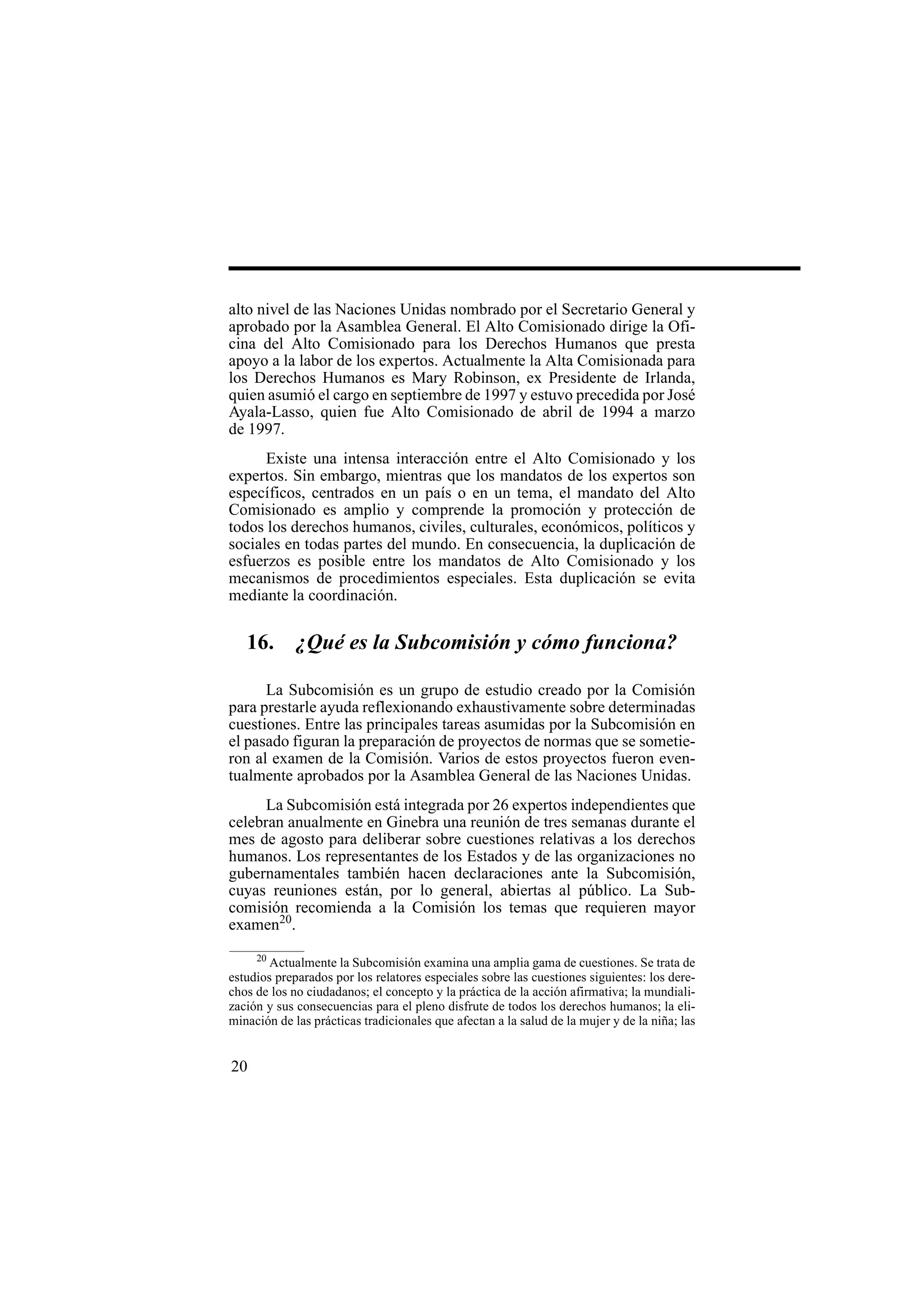 20
alto nivel de las Naciones Unidas nombrado por el Secretario General y
aprobado por la Asamblea General. El Alto Comisionado dirige la Ofi-
cina del Alto Comisionado para los Derechos Humanos que presta
apoyo a la labor de los expertos. Actualmente la Alta Comisionada para
los Derechos Humanos es Mary Robinson, ex Presidente de Irlanda,
quien asumió el cargo en septiembre de 1997 y estuvo precedida por José
Ayala-Lasso, quien fue Alto Comisionado de abril de 1994 a marzo
de 1997.
Existe una intensa interacción entre el Alto Comisionado y los
expertos. Sin embargo, mientras que los mandatos de los expertos son
específicos, centrados en un país o en un tema, el mandato del Alto
Comisionado es amplio y comprende la promoción y protección de
todos los derechos humanos, civiles, culturales, económicos, políticos y
sociales en todas partes del mundo. En consecuencia, la duplicación de
esfuerzos es posible entre los mandatos de Alto Comisionado y los
mecanismos de procedimientos especiales. Esta duplicación se evita
mediante la coordinación.
16. ¿Qué es la Subcomisión y cómo funciona?
La Subcomisión es un grupo de estudio creado por la Comisión
para prestarle ayuda reflexionando exhaustivamente sobre determinadas
cuestiones. Entre las principales tareas asumidas por la Subcomisión en
el pasado figuran la preparación de proyectos de normas que se sometie-
ron al examen de la Comisión. Varios de estos proyectos fueron even-
tualmente aprobados por la Asamblea General de las Naciones Unidas.
La Subcomisión está integrada por 26 expertos independientes que
celebran anualmente en Ginebra una reunión de tres semanas durante el
mes de agosto para deliberar sobre cuestiones relativas a los derechos
humanos. Los representantes de los Estados y de las organizaciones no
gubernamentales también hacen declaraciones ante la Subcomisión,
cuyas reuniones están, por lo general, abiertas al público. La Sub-
comisión recomienda a la Comisión los temas que requieren mayor
examen20
.
20
Actualmente la Subcomisión examina una amplia gama de cuestiones. Se trata de
estudios preparados por los relatores especiales sobre las cuestiones siguientes: los dere-
chos de los no ciudadanos; el concepto y la práctica de la acción afirmativa; la mundiali-
zación y sus consecuencias para el pleno disfrute de todos los derechos humanos; la eli-
minación de las prácticas tradicionales que afectan a la salud de la mujer y de la niña; las
 