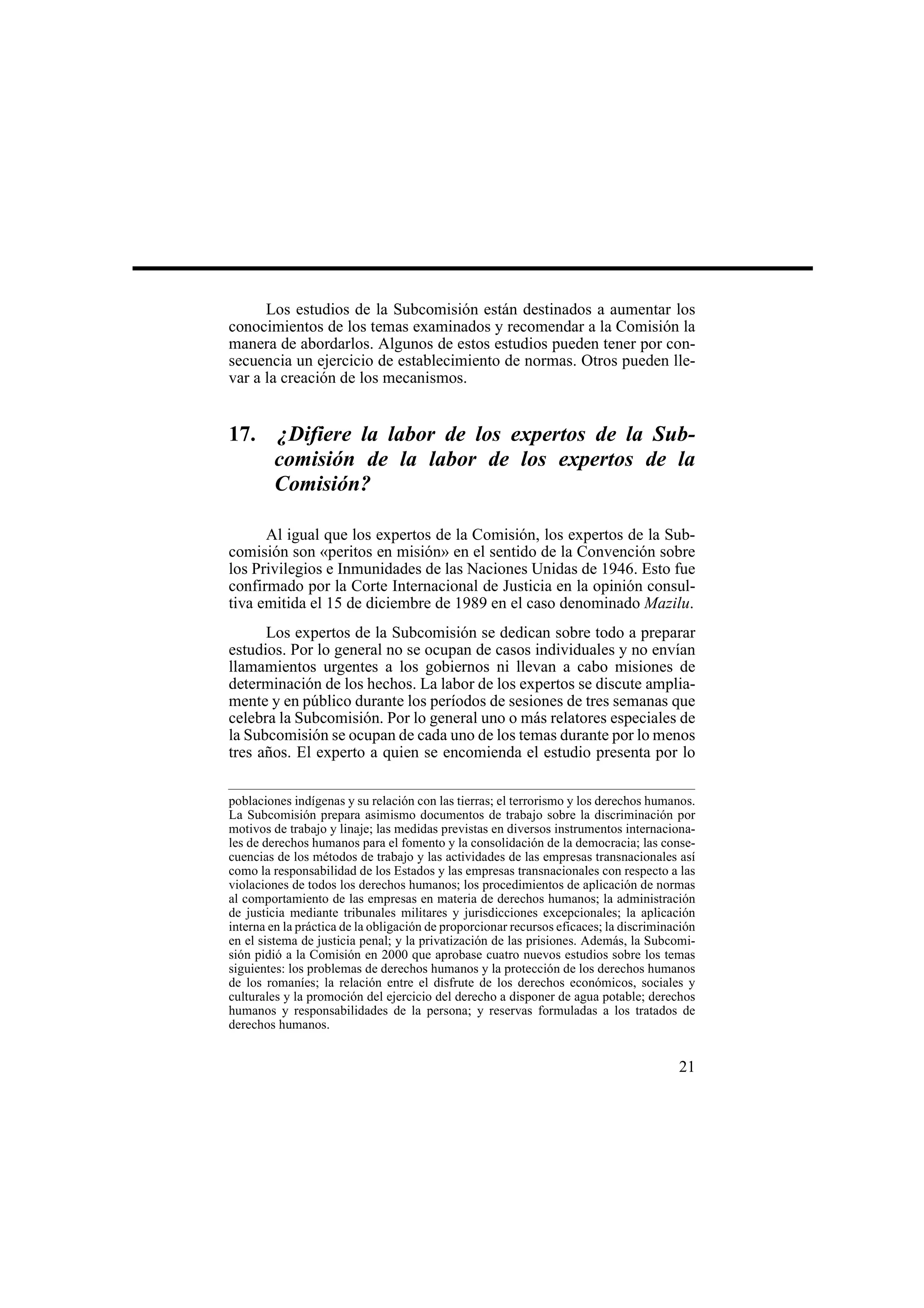 21
Los estudios de la Subcomisión están destinados a aumentar los
conocimientos de los temas examinados y recomendar a la Comisión la
manera de abordarlos. Algunos de estos estudios pueden tener por con-
secuencia un ejercicio de establecimiento de normas. Otros pueden lle-
var a la creación de los mecanismos.
17. ¿Difiere la labor de los expertos de la Sub-
comisión de la labor de los expertos de la
Comisión?
Al igual que los expertos de la Comisión, los expertos de la Sub-
comisión son «peritos en misión» en el sentido de la Convención sobre
los Privilegios e Inmunidades de las Naciones Unidas de 1946. Esto fue
confirmado por la Corte Internacional de Justicia en la opinión consul-
tiva emitida el 15 de diciembre de 1989 en el caso denominado Mazilu.
Los expertos de la Subcomisión se dedican sobre todo a preparar
estudios. Por lo general no se ocupan de casos individuales y no envían
llamamientos urgentes a los gobiernos ni llevan a cabo misiones de
determinación de los hechos. La labor de los expertos se discute amplia-
mente y en público durante los períodos de sesiones de tres semanas que
celebra la Subcomisión. Por lo general uno o más relatores especiales de
la Subcomisión se ocupan de cada uno de los temas durante por lo menos
tres años. El experto a quien se encomienda el estudio presenta por lo
poblaciones indígenas y su relación con las tierras; el terrorismo y los derechos humanos.
La Subcomisión prepara asimismo documentos de trabajo sobre la discriminación por
motivos de trabajo y linaje; las medidas previstas en diversos instrumentos internaciona-
les de derechos humanos para el fomento y la consolidación de la democracia; las conse-
cuencias de los métodos de trabajo y las actividades de las empresas transnacionales así
como la responsabilidad de los Estados y las empresas transnacionales con respecto a las
violaciones de todos los derechos humanos; los procedimientos de aplicación de normas
al comportamiento de las empresas en materia de derechos humanos; la administración
de justicia mediante tribunales militares y jurisdicciones excepcionales; la aplicación
interna en la práctica de la obligación de proporcionar recursos eficaces; la discriminación
en el sistema de justicia penal; y la privatización de las prisiones. Además, la Subcomi-
sión pidió a la Comisión en 2000 que aprobase cuatro nuevos estudios sobre los temas
siguientes: los problemas de derechos humanos y la protección de los derechos humanos
de los romaníes; la relación entre el disfrute de los derechos económicos, sociales y
culturales y la promoción del ejercicio del derecho a disponer de agua potable; derechos
humanos y responsabilidades de la persona; y reservas formuladas a los tratados de
derechos humanos.
 