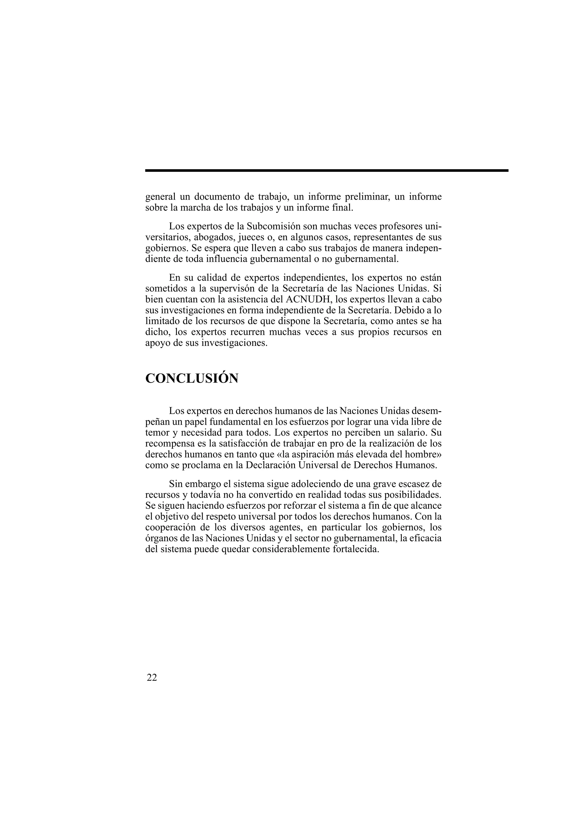 22
general un documento de trabajo, un informe preliminar, un informe
sobre la marcha de los trabajos y un informe final.
Los expertos de la Subcomisión son muchas veces profesores uni-
versitarios, abogados, jueces o, en algunos casos, representantes de sus
gobiernos. Se espera que lleven a cabo sus trabajos de manera indepen-
diente de toda influencia gubernamental o no gubernamental.
En su calidad de expertos independientes, los expertos no están
sometidos a la supervisón de la Secretaría de las Naciones Unidas. Si
bien cuentan con la asistencia del ACNUDH, los expertos llevan a cabo
sus investigaciones en forma independiente de la Secretaría. Debido a lo
limitado de los recursos de que dispone la Secretaría, como antes se ha
dicho, los expertos recurren muchas veces a sus propios recursos en
apoyo de sus investigaciones.
CONCLUSIÓN
Los expertos en derechos humanos de las Naciones Unidas desem-
peñan un papel fundamental en los esfuerzos por lograr una vida libre de
temor y necesidad para todos. Los expertos no perciben un salario. Su
recompensa es la satisfacción de trabajar en pro de la realización de los
derechos humanos en tanto que «la aspiración más elevada del hombre»
como se proclama en la Declaración Universal de Derechos Humanos.
Sin embargo el sistema sigue adoleciendo de una grave escasez de
recursos y todavía no ha convertido en realidad todas sus posibilidades.
Se siguen haciendo esfuerzos por reforzar el sistema a fin de que alcance
el objetivo del respeto universal por todos los derechos humanos. Con la
cooperación de los diversos agentes, en particular los gobiernos, los
órganos de las Naciones Unidas y el sector no gubernamental, la eficacia
del sistema puede quedar considerablemente fortalecida.
 