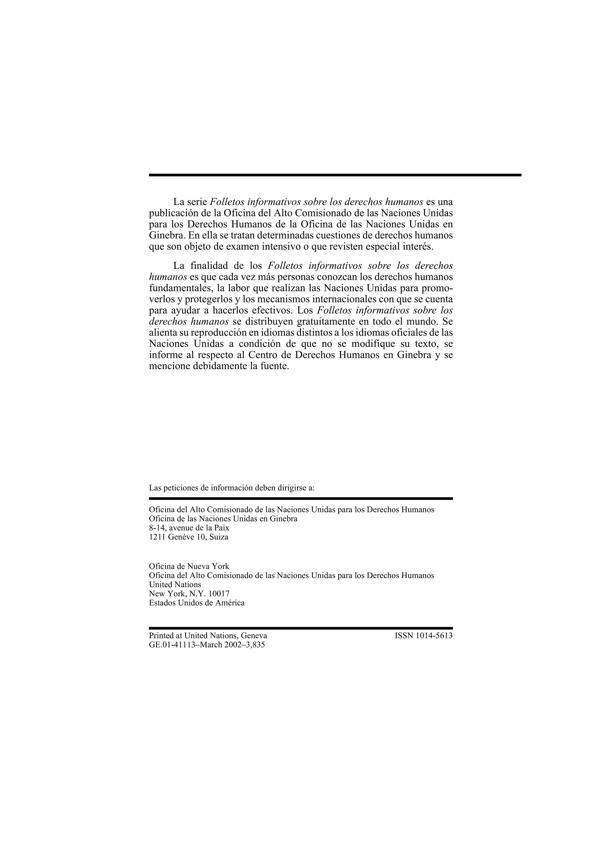 26
La serie Folletos informativos sobre los derechos humanos es una
publicación de la Oficina del Alto Comisionado de las Naciones Unidas
para los Derechos Humanos de la Oficina de las Naciones Unidas en
Ginebra. En ella se tratan determinadas cuestiones de derechos humanos
que son objeto de examen intensivo o que revisten especial interés.
La finalidad de los Folletos informativos sobre los derechos
humanos es que cada vez más personas conozcan los derechos humanos
fundamentales, la labor que realizan las Naciones Unidas para promo-
verlos y protegerlos y los mecanismos internacionales con que se cuenta
para ayudar a hacerlos efectivos. Los Folletos informativos sobre los
derechos humanos se distribuyen gratuitamente en todo el mundo. Se
alienta su reproducción en idiomas distintos a los idiomas oficiales de las
Naciones Unidas a condición de que no se modifique su texto, se
informe al respecto al Centro de Derechos Humanos en Ginebra y se
mencione debidamente la fuente.
Las peticiones de información deben dirigirse a:
Oficina del Alto Comisionado de las Naciones Unidas para los Derechos Humanos
Oficina de las Naciones Unidas en Ginebra
8-14, avenue de la Paix
1211 Genève 10, Suiza
Oficina de Nueva York
Oficina del Alto Comisionado de las Naciones Unidas para los Derechos Humanos
United Nations
New York, N.Y. 10017
Estados Unidos de América
Printed at United Nations, Geneva ISSN 1014-5613
GE.01-41113–March 2002–3,835
 