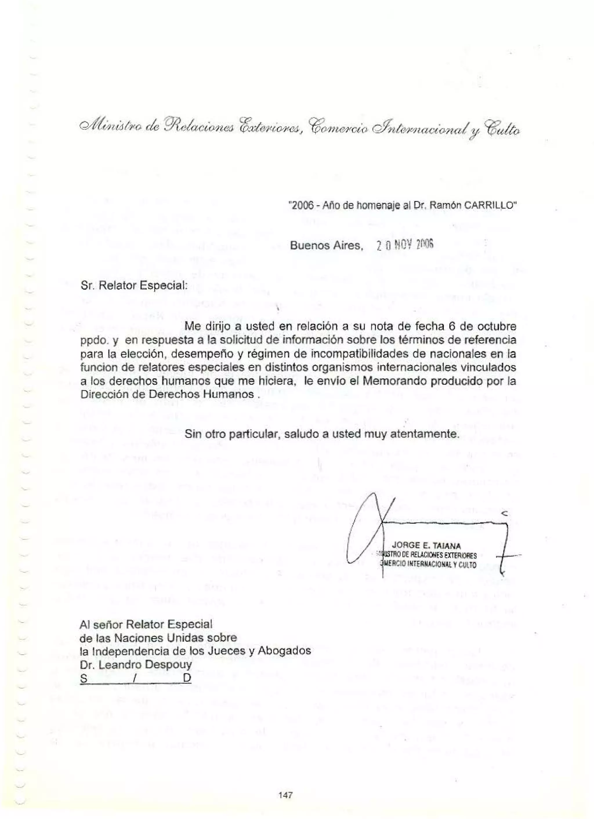 "2006 - Aí'o de homenaje al Dr. Ramón CARRILLO"
Buenos Aires, 2 Ot!OV ]NIS
Sr. Relator Especial:
Me dirijo a usted en relación a su nota de fecha 6 de octubre
ppdo. y en respuesta a la solicitud de información sobre los términos de referencia
para la elección, desempeño y régimen de incompatibilidades de nacionales en la
funcion de relatores especiales en distintos organismos internacionales vinculados
a los derechos humanos que me hiciera, le envío el Memorando producido por la
Dirección de Derechos Humanos .
Sin otro particular, saludo a usted muy atentamente.
Al señor Relator Especial
de las Naciones Unidas sobre
la Independencia de los Jueces y Abogados
Dr. Leandro Despouy
S I D
147
JORGE E. TAIANA
OE AfLICIOllEStmRIOAES
· MfACIOINTERNACIONAl YCUlTO
 