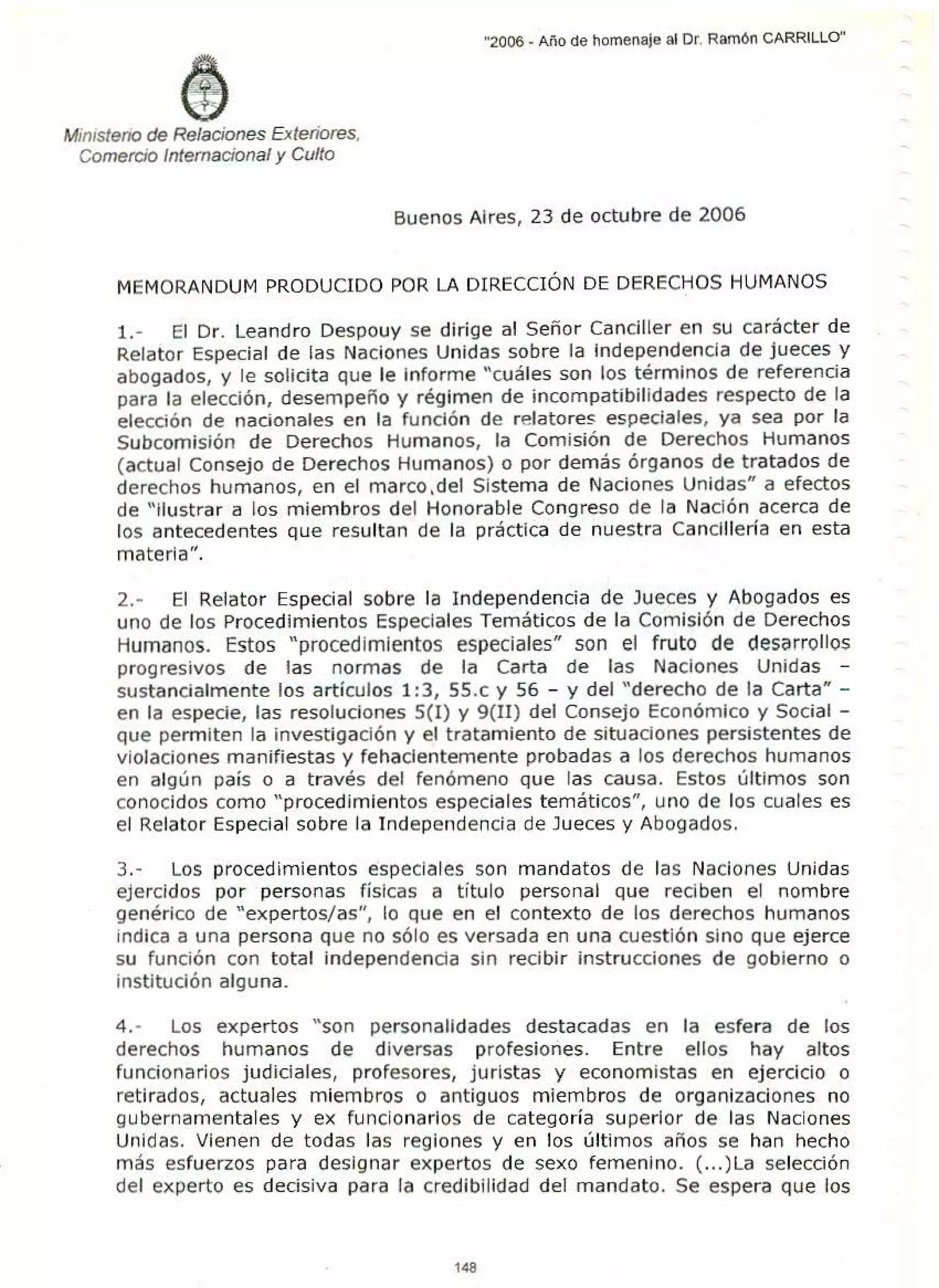 Ministerio de Relaciones Exteriores,
Comercio Internacional y Culto
"2006 - Año de homenaje al Dr. Ramón CARRILLO"
Buenos Aires, 23 de octubre de 2006
MEMORANDUM PRODUCIDO POR LA DIRECCIÓN DE DERECHOS HUMANOS
l. - El Dr. Leandro Despouy se dirige al Señor Canciller en su carácter de
Relator Especial de las Naciones Unidas sobre la independencia de jueces y
abogados, y le solicita que le informe "cuáles son los términos de referencia
para la elección, desempeño y régimen de incompatibilidades respecto de la
elección de nacionales en la función de relatores especiales, ya sea por la
Subcomisión de Derechos Humanos, la Comisión de Derechos Humanos
(actual Consejo de Derechos Humanos) o por demás órganos de tratados de
derechos humanos, en el marco.del Sistema de Naciones Unidas" a efectos
de "Ilustrar a los miembros del Honorable Congreso de la Nación acerca de
los antecedentes que resultan de la práctica de nuestra Cancillería en esta
materia''.
2.- El Relator Especial sobre la Independencia de Jueces y Abogados es
uno de los Procedimientos Especiales Temáticos de la Comisión de Derechos
Humanos. Estos "procedimientos especiales" son el fruto de desarrollos
progresivos de las normas de la Carta de las Naciones Unidas -
sustancialmente los artículos 1:3, 55.c y 56 - y del "derecho de la Carta" -
en la especie, las resoluciones 5(1) y 9(II) del Consejo Económico y Social -
que permiten la investigación y el tratamiento de situaciones persistentes de
violaciones manifiestas y fehacientemente probadas a los derechos humanos
en algún país o a través del fenómeno que las causa. Estos últimos son
conocidos como "procedimientos especiales temáticos", uno de los cuales es
el Relator Especial sobre la Independencia de Jueces y Abogados.
3.- Los procedimientos especiales son mandatos de las Naciones Unidas
ejercidos por personas físicas a titulo personal que reciben el nombre
genérico de "expertos/as", lo que en el contexto de los derechos humanos
indica a una persona que no sólo es versada en una cuestión sino que ejerce
su función con total independencia sin recibir instrucciones de gobierno o
institución alguna.
4.- Los expertos " son personalidades destacadas en la esfera de los
derechos humanos de diversas profesiones. Entre ellos hay altos
funcionarios judiciales, profesores, juristas y economistas en ejercicio o
retirados, actuales miembros o antiguos miembros de organizaciones no
gubernamentales y ex funcionarios de categoría superior de las Naciones
Unidas. Vienen de todas las regiones y en los últimos años se han hecho
más esfuerzos para designar expertos de sexo femenino. (...)La selección
del experto es decisiva para la credibilidad del mandato. Se espera que los
148
 