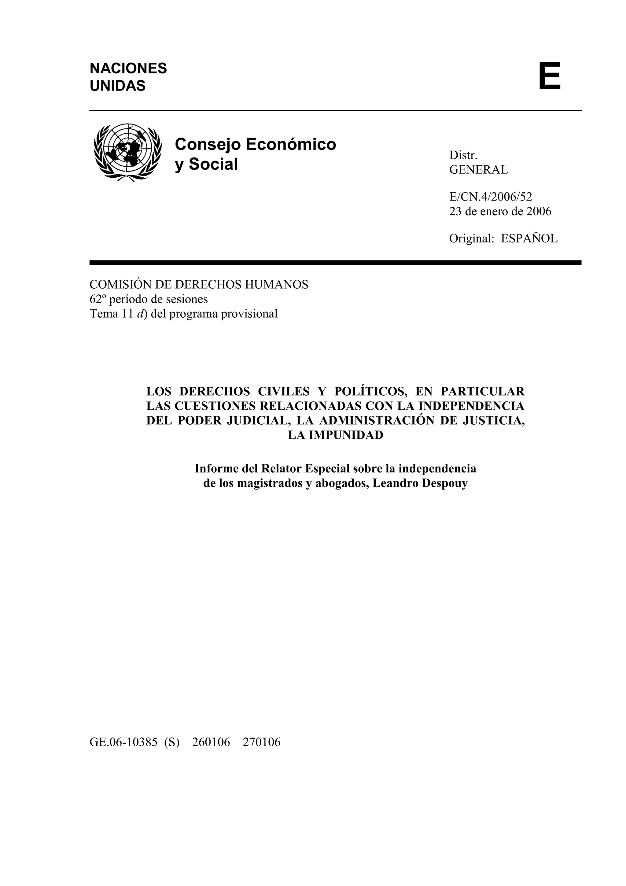 Distr.
GENERAL
E/CN.4/2006/52
23 de enero de 2006
Original: ESPAÑOL
COMISIÓN DE DERECHOS HUMANOS
62º período de sesiones
Tema 11 d) del programa provisional
LOS DERECHOS CIVILES Y POLÍTICOS, EN PARTICULAR
LAS CUESTIONES RELACIONADAS CON LA INDEPENDENCIA
DEL PODER JUDICIAL, LA ADMINISTRACIÓN DE JUSTICIA,
LA IMPUNIDAD
Informe del Relator Especial sobre la independencia
de los magistrados y abogados, Leandro Despouy
GE.06-10385 (S) 260106 270106
NACIONES
UNIDAS E
Consejo Económico
y Social
 