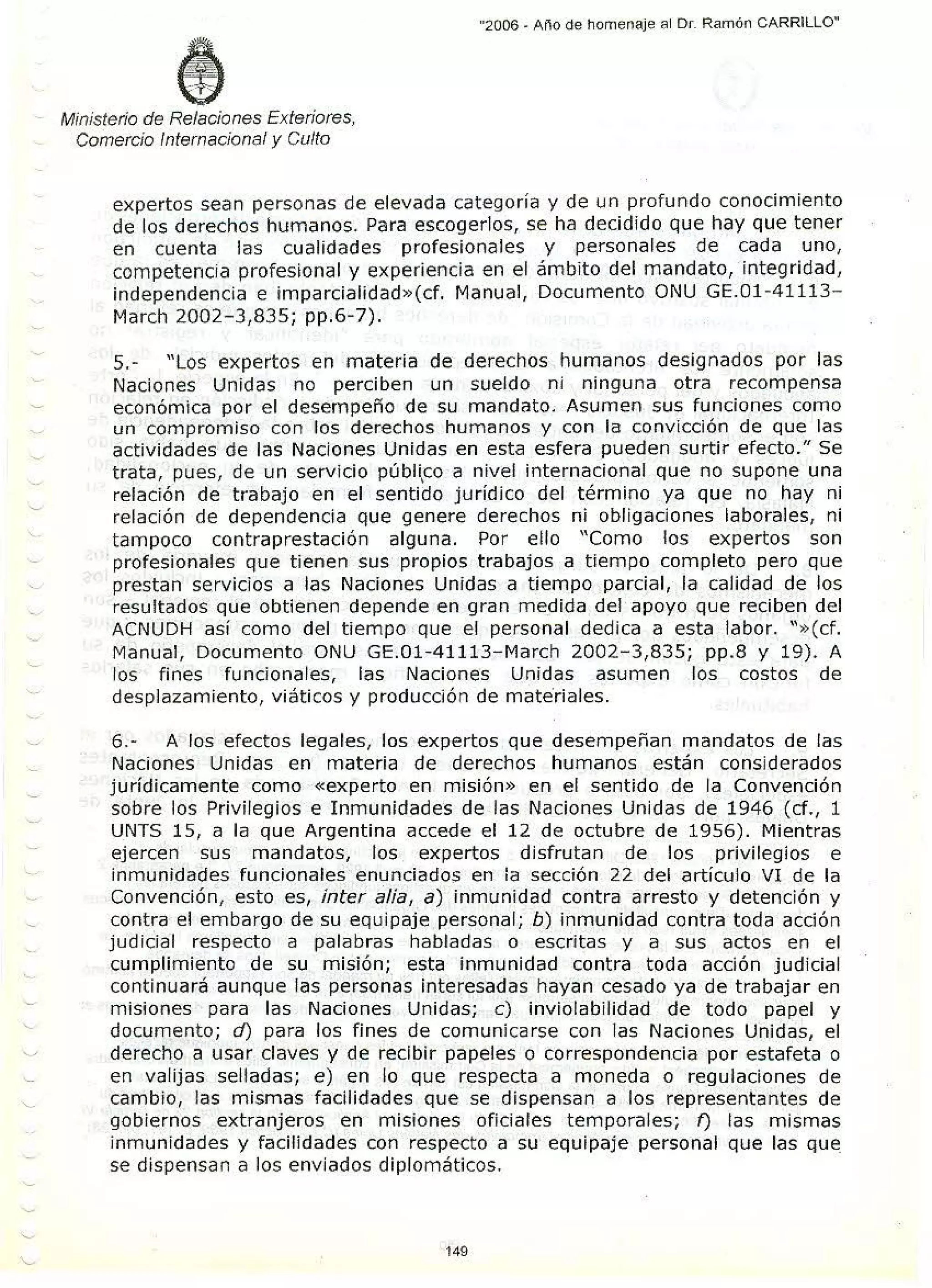 ,_
•
.
.
-r
- Ministerio de Relaciones Exteríores,
Comercio lnfernacionat y Culto
"2006 • Aio de homenaje al Dr. Ramón CARRILLO"
expertos sean personas de elevada categoría y de un profundo conocimiento
de los derechos humanos. Para escogerlos, se ha decidido que hay que tener
en cuenta las cualidades profesionales y personales de cada uno,
competencia profesional y experiencia en el ámbito del mandato, integridad,
independencia e imparcialidad»(cf. Manual, Documento ONU GE.01-41113-
March 2002-3,835; pp.6-7).
5.- "Los expertos en materia de derechos humanos designados por las
Naciones Unidas no perciben un sueldo ni ninguna otra recompensa
económica por el desempeño de su mandato. Asumen sus funciones corno
un compromiso con los derechos humanos y con la convicción de que las
actividades de las Naciones Unidas en esta esfera pueden surtir efecto." Se
trata, pues, de un servicio públi,co a nivel internacional que no supone una
relación de trabajo en el sentido jurídico del término ya que no hay ni
relación de dependencia que genere derechos ni obligaciones laborales, ni
tampoco contraprestación alguna. Por ello "Como los expertos son
profesionales que tienen sus propios trabajos a tiempo completo pero que
prestan servicios a las Naciones Unidas a tiempo parcial, la calidad de los
resultados que obtienen depende en gran me.dicta del apoyo que reciben del
ACNUDH así como del tiempo que el personal dedica a esta labor. "»(cf.
Manual, Documento ONU GE.01-41113-March 2002-3,835; pp.8 y 19). A
los fines funcionales, las Naciones Unidas asumen los costos de
desplazamiento, viáticos y producción de mate'riales.
6.- A los efectos legales, los expertos que desempeñan mandatos de las
Naciones Unidas en materia de derechos humanos están considerados
jurídicamente como «experto en misión» en el sentido de la Convención
sobre los Privilegios e Inmunidades de las Naciones Unidas de 1946 (cf., 1
U.NTS 15, a la que Argentina accede el 12 de octubre de 1956). Mientras
ejercen sus mandatos, los expertos disfrutan de los privilegios e
inmunidades funcionales enunciados en :a sección 22 del artículo VI de la
Convención, esto es, ínter alía, a) inmunidad contra arresto y detención y
contra el embargo de su equipaje.personal; b) inmunidad contra toda acción
judicial respecto a palabras habladas o escritas y a sus actos en el
cumplimiento de su misión; esta inmunidad contr.a toda acción judicial
continuará aunque las personas interesadas hayan cesado ya de trabajar en
misiones para las Naciones Unidas; e) inviolabilidad de todo papel y
documento; el) para los fines de comunicarse con las Naciones Unidas, el
derecho a usar claves y de recibir papeles o correspondencia por estafeta o
en valijas selladas; e) en lo que respecta a moneda o regulaciones de
cambio, las mismas facilidades que se dispensan a los representantes de
gobiernos extranjeros en misiones oficiales temporales; f) las mismas
inmunidades y facilidades con respecto a su equipaje personal que las que.
se dispensan a los enviados diplomáticos.
149
 