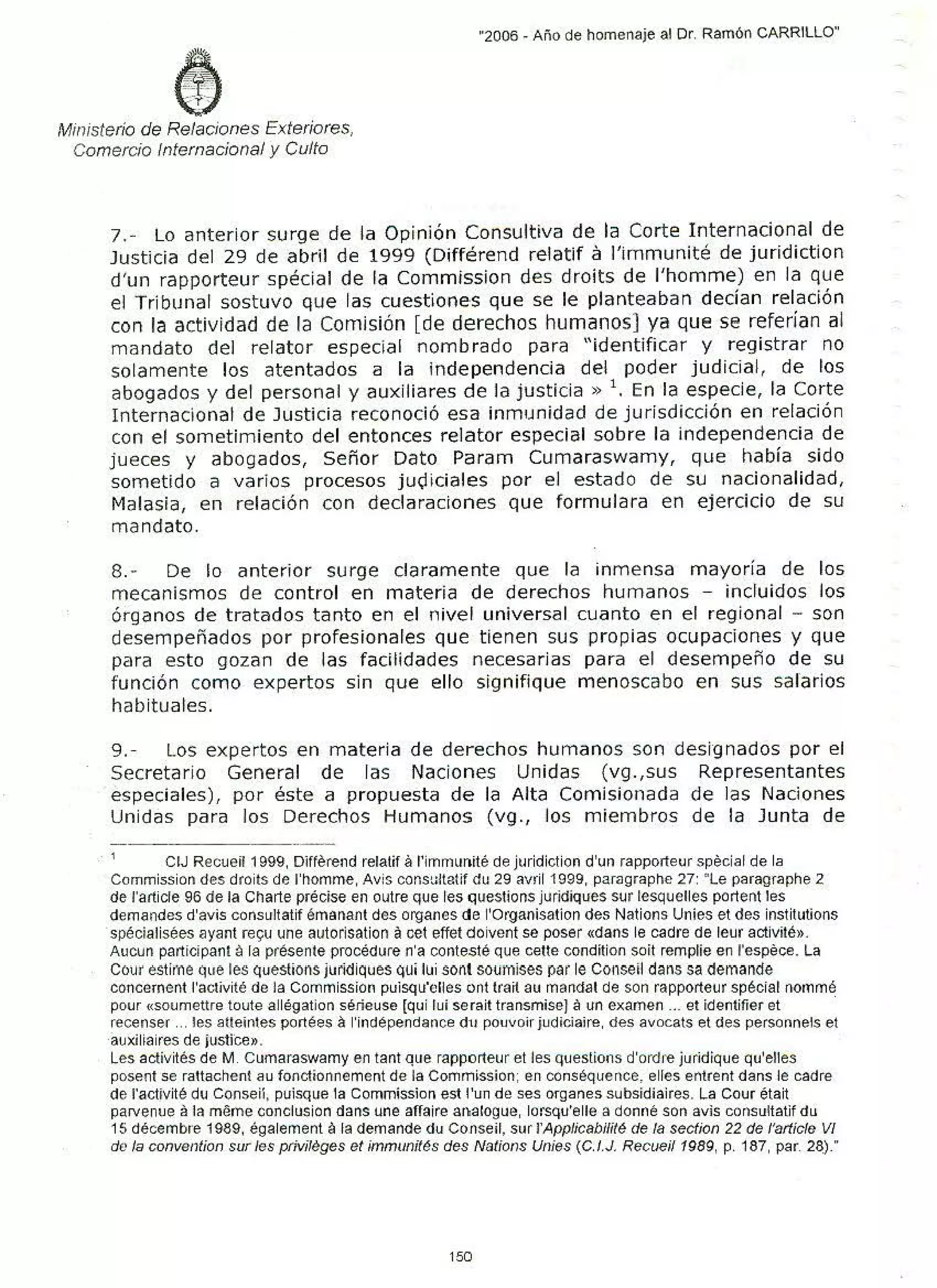•
'
-
.
'
Ministerío de Relaciones Exteriores,
Comercio Internacional y Culto
"2006 - Año de homenaje al Dr. Ramón CARRILLO"
7.- Lo anterior surge de la Opinión Consultiva de la Corte Internacional de
Justicia del 29 de abril de 1999 (Différend relatif a l'immunité de juridiction
d'un rapporteur spécial de la Commission des droits de l'homme) en la que
el Tribunal sostuvo que las cuestione·s que se le planteaban decían relación
con la actividad de la Comisión [de derechos humanos] ya que se referían al
mandato del relator especial nombrado para "identificar y registrar no
solamente los atentados a la independencia del poder judicial, de los
abogados y del personal y auxiliares de la justicia » 1
• En la especie, la Corte
Internacional de Justicia reconoció esa inmunidad de jurisdicción en relación
con el sometimiento del entonces relator especial sobre la independencia de
jueces y abogados, Señor Dato Param Cumaraswamy, que había sido
sometido a varios procesos ju9iciales por el estado de su nacionalidad,
Malasia, en relación con declaraciones que formulara en ejercicio de su
mandato.
8.- De lo anterior surge claramente que la inmensa mayoría de los
mecanismos de control en materia de derechos humanos - incluidos los
órganos de tratados tanto en el nivel universal cuanto en el regional - son
desempeñados por profesionales que tienen sus propias ocupaciones y que
para esto gozan de las facílidades necesarias para el desempeño de su
función como expertos sin que ello signifique menoscabo en sus salarios
habituales.
9.- Los expertos en materia de derechos humanos son designados por el
Secretario General de las Naciones Unidas (vg.,sus Representantes
·especiales), por éste a propuesta de la Alta Comisionada de las Naciones
Unidas para los Derechos Humanos (vg., los miembros de la Junta de
. ' CIJ Recueif 1999, Di!ferend refatif af'imrmmité de juridiction d'un rapporteur special de la
Commission des droits de l'hOmme, Avis cor.st:ltatif du 29 avril 1999, paragraphe 27: "Le paragraphe 2
de f'article 96 de la Charte précise en outre que les questions juridiques sur lesquelles portent les
demandes d'avis consultatif émanant des organes de l'Organisation des Nations Unies et des institutions
·spécialisées ayant reyu une autorisation acet effet doivent se posar «dans le cadre de leur activité».
Aucun participan! ala présente procédure n'a contesté que cette condítion soit rempfie en f'espéce. La
Cour estir'M que les questíons jurldiques Qui lui sont soumises par le Conseil dans sa demande
concernent l'activité de Ja Commission puisqu'efles ont trait au mandat de son rapporteur spéciaf nommé
pour «Soumettre toute allégation séñeuse [qui luí serait transmise] aun examen ... et identifier et ·
recenser ... tes atteintes portées al'indépendance d11 pouvoir judiciaire, des avocats et des personnels et
·auxiliaires de ¡ustrce».
Les activités de M. Cumaraswamy en tant que rapporteur el les questions d'ordre juridique qu'elles
posen! se rattachent au fonctionnement de la Commission; en conséquence, elles entrent dans le cadre
de f'activité du Conseií, puisque la Commíssion est f'un de ses organes subsidiaires. La Cour était
paNenue afa meme conclusion dans une affaire analogue, lorsqu'elle a donné son avis consuftatif du
15 décembre 1989, également ala demande <fu Conseil, sur l'App/icabililé de la section 22 de /'artícle VI
de la convention sur les priviléges el ímmunítés des Natio11s U11ies (C./.J, Recueil 1989, p. 187, par. 28)."
150
 