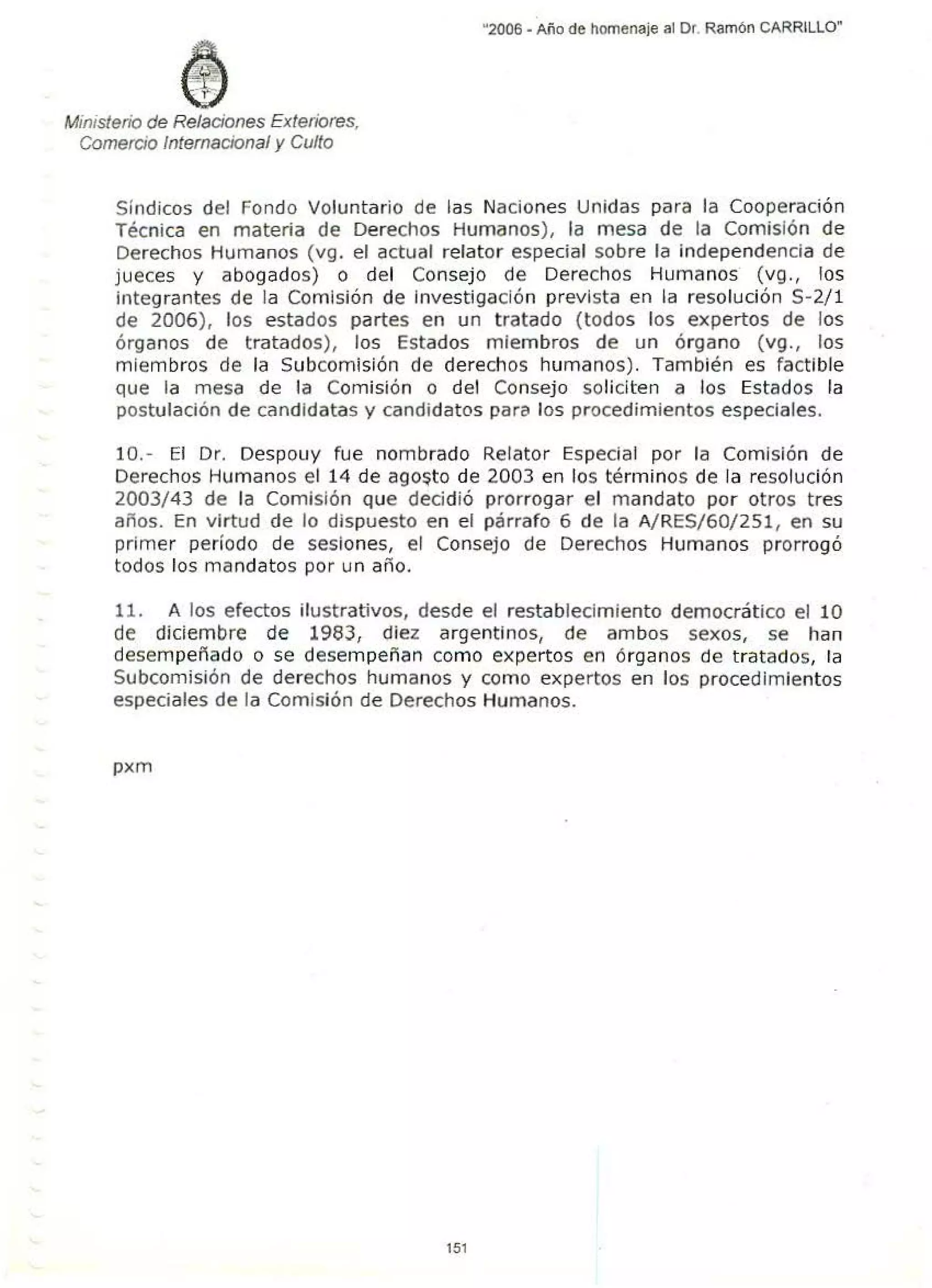 Ministerio de Relaciones Extetiores,
Comercio Internacional y Culto
"2006. Año de homenaje al Dr. Ramón CARRILLO"
Síndicos del Fondo Voluntario de las Naciones Unidas para la Cooperación
Técnica en materia de Derechos Humanos), la mesa de la Comisión de
Derechos Humanos (vg. el actual relator especial sobre la independencia de
jueces y abogados) o del Consejo de Derechos Humanos (vg., los
integrantes de la Comisión de Investigación prevista en la resolución S-2/1
de 2006), los estados partes en un t ratado (todos los expertos de los
órganos de tratados), los Estados miembros de un órgano (vg., los
miembros de la Subcomisión de derechos humanos). También es factible
que la mesa de la Comisión o del Consejo soliciten a los Estados la
postulación de candidatas y candidatos para los procedimientos especiales.
10.- El Dr. Despouy fue nombrado Relator Especial por la Comisión de
Derechos Humanos el 14 de ago~to de 2003 en los términos de la resolución
2003/43 de la Comisión que decidió prorrogar el mandato por otros tres
años. En virtud de lo dispuesto en el párrafo 6 de la A/RES/60/251, en su
primer período de sesiones, el Consejo de Derechos Humanos prorrogó
todos los mandatos por un año.
11. A los efectos ilustrativos, desde el restablecimiento democrático el 10
de diciembre de 1983, diez argentinos, de ambos sexos, se han
desempeñado o se desempeñan como expertos en órganos de tratados, la
Subcomisión de derechos humanos y como expertos en los procedimientos
especiales de la Comisión de Derechos Humanos.
pxm
151
 