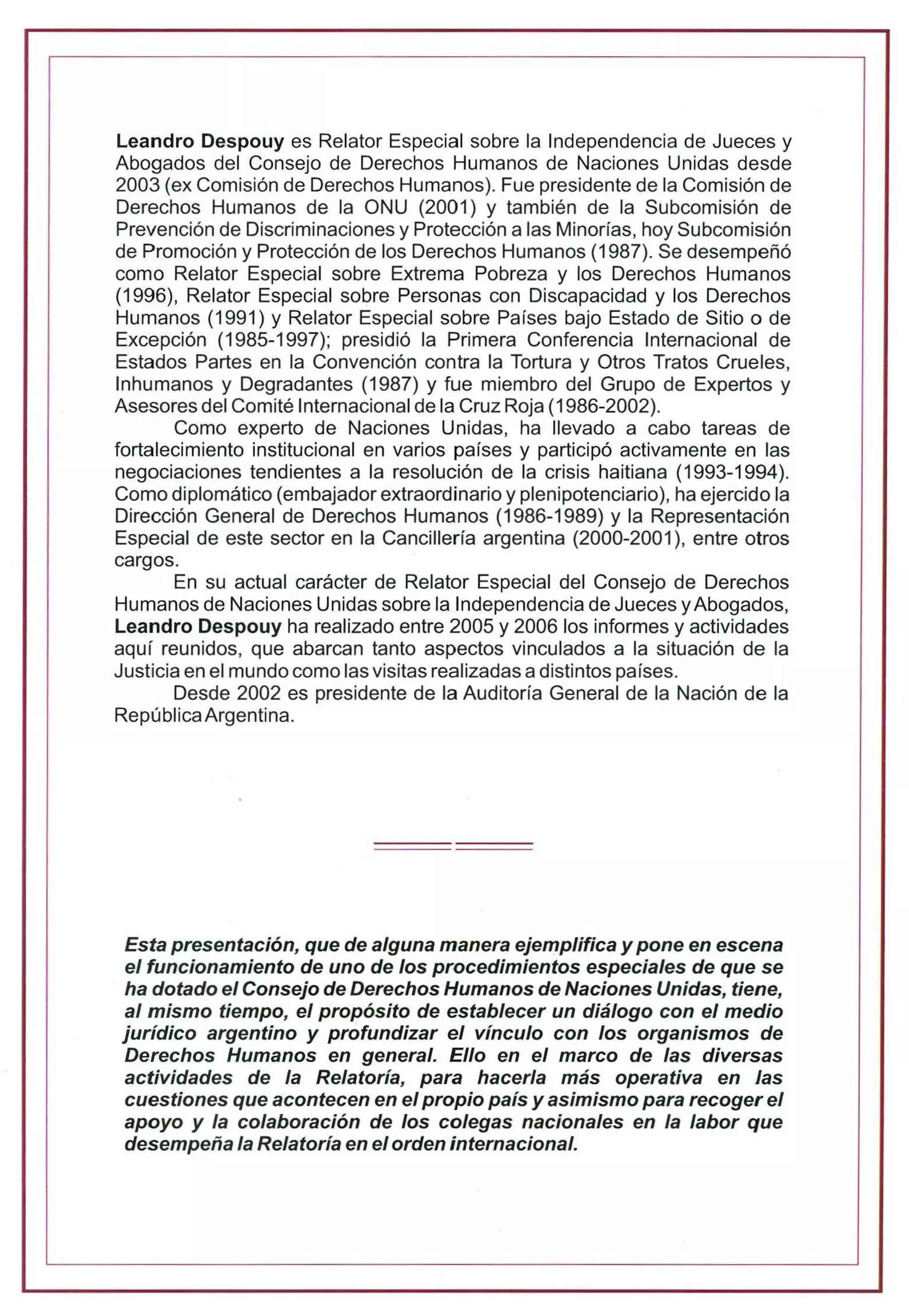 Leandro Despouy es Relator Especial sobre la Independencia de Jueces y
Abogados del Consejo de Derechos Humanos de Naciones Unidas desde
2003 (ex Comisión de Derechos Humanos). Fue presidente de la Comisión de
Derechos Humanos de la ONU (2001) y también de la Subcomisión de
Prevención de Discriminaciones y Protección a las Minorías, hoy Subcomisión
de Promoción y Protección de los Derechos Humanos (1987). Se desempeñó
como Relator Especial sobre Extrema Pobreza y los Derechos Humanos
(1996), Relator Especial sobre Personas con Discapacidad y los Derechos
Humanos (1991) y Relator Especial sobre Países bajo Estado de Sitio o de
Excepción (1985-1997); presidió la Primera Conferencia Internacional de
Estados Partes en la Convención contra la Tortura y Otros Tratos Crueles,
Inhumanos y Degradantes (1987) y fue miembro del Grupo de Expertos y
Asesores del Comité 1nternacional de la Cruz Roja (1986-2002).
Como experto de Naciones Unidas, ha llevado a cabo tareas de
fortalecimiento institucional en varios países y participó activamente en las
negociaciones tendientes a la resolución de la crisis haitiana (1993-1994).
Como diplomático (embajador extraordinario y plenipotenciario), ha ejercido la
Dirección General de Derechos Humanos (1986-1989) y la Representación
Especial de este sector en la Cancillería argentina (2000-2001), entre otros
cargos.
En su actual carácter de Relator Especial del Consejo de Derechos
Humanos de Naciones Unidas sobre la Independencia de Jueces yAbogados,
Leandro Despouy ha realizado entre 2005 y 2006 los informes y actividades
aquí reunidos, que abarcan tanto aspectos vinculados a la situación de la
Justicia en el mundo como las visitas realizadas a distintos países.
Desde 2002 es presidente de la Auditoría General de la Nación de la
RepúblicaArgentina.
Esta presentación, que de alguna manera ejemplifica y pone en escena
el funcionamiento de uno de los procedimientos especiales de que se
ha dotado el Consejo de Derechos Humanos de Naciones Unidas, tiene,
al mismo tiempo, el propósito de establecer un diálogo con el medio
jurídico argentino y profundizar el vínculo con los organismos de
Derechos Humanos en general. Ello en el marco de las diversas
actividades de la Relatoría, para hacerla más operativa en las
cuestiones que acontecen en el propio país y asimismo para recoger el
apoyo y la colaboración de los colegas nacionales en la labor que
desempeña la Relatoría en elorden internacional.
 