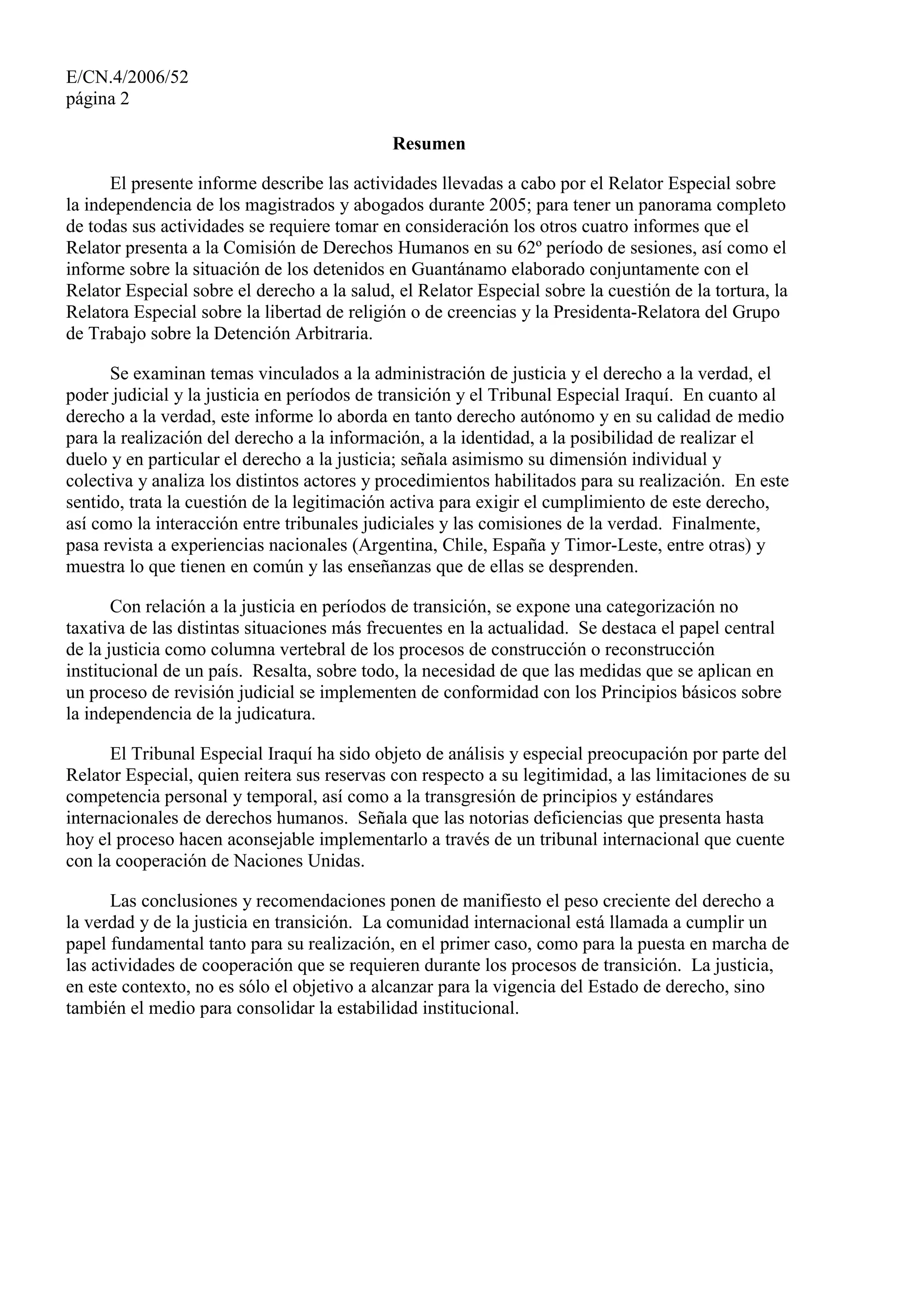 E/CN.4/2006/52
página 2
Resumen
El presente informe describe las actividades llevadas a cabo por el Relator Especial sobre
la independencia de los magistrados y abogados durante 2005; para tener un panorama completo
de todas sus actividades se requiere tomar en consideración los otros cuatro informes que el
Relator presenta a la Comisión de Derechos Humanos en su 62º período de sesiones, así como el
informe sobre la situación de los detenidos en Guantánamo elaborado conjuntamente con el
Relator Especial sobre el derecho a la salud, el Relator Especial sobre la cuestión de la tortura, la
Relatora Especial sobre la libertad de religión o de creencias y la Presidenta-Relatora del Grupo
de Trabajo sobre la Detención Arbitraria.
Se examinan temas vinculados a la administración de justicia y el derecho a la verdad, el
poder judicial y la justicia en períodos de transición y el Tribunal Especial Iraquí. En cuanto al
derecho a la verdad, este informe lo aborda en tanto derecho autónomo y en su calidad de medio
para la realización del derecho a la información, a la identidad, a la posibilidad de realizar el
duelo y en particular el derecho a la justicia; señala asimismo su dimensión individual y
colectiva y analiza los distintos actores y procedimientos habilitados para su realización. En este
sentido, trata la cuestión de la legitimación activa para exigir el cumplimiento de este derecho,
así como la interacción entre tribunales judiciales y las comisiones de la verdad. Finalmente,
pasa revista a experiencias nacionales (Argentina, Chile, España y Timor-Leste, entre otras) y
muestra lo que tienen en común y las enseñanzas que de ellas se desprenden.
Con relación a la justicia en períodos de transición, se expone una categorización no
taxativa de las distintas situaciones más frecuentes en la actualidad. Se destaca el papel central
de la justicia como columna vertebral de los procesos de construcción o reconstrucción
institucional de un país. Resalta, sobre todo, la necesidad de que las medidas que se aplican en
un proceso de revisión judicial se implementen de conformidad con los Principios básicos sobre
la independencia de la judicatura.
El Tribunal Especial Iraquí ha sido objeto de análisis y especial preocupación por parte del
Relator Especial, quien reitera sus reservas con respecto a su legitimidad, a las limitaciones de su
competencia personal y temporal, así como a la transgresión de principios y estándares
internacionales de derechos humanos. Señala que las notorias deficiencias que presenta hasta
hoy el proceso hacen aconsejable implementarlo a través de un tribunal internacional que cuente
con la cooperación de Naciones Unidas.
Las conclusiones y recomendaciones ponen de manifiesto el peso creciente del derecho a
la verdad y de la justicia en transición. La comunidad internacional está llamada a cumplir un
papel fundamental tanto para su realización, en el primer caso, como para la puesta en marcha de
las actividades de cooperación que se requieren durante los procesos de transición. La justicia,
en este contexto, no es sólo el objetivo a alcanzar para la vigencia del Estado de derecho, sino
también el medio para consolidar la estabilidad institucional.
 