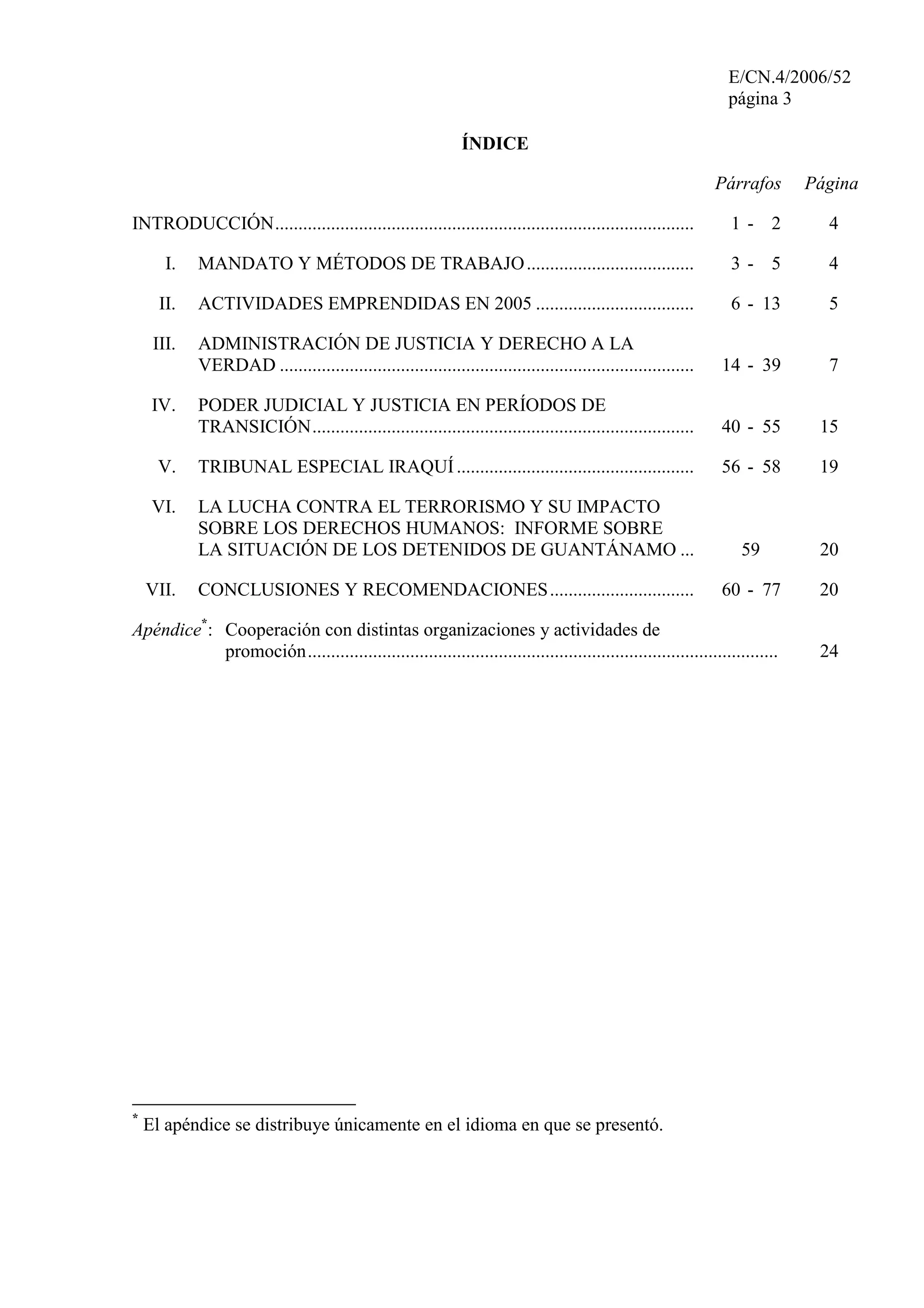 E/CN.4/2006/52
página 3
ÍNDICE
Párrafos Página
INTRODUCCIÓN.......................................................................................... 1 - 2 4
I. MANDATO Y MÉTODOS DE TRABAJO.................................... 3 - 5 4
II. ACTIVIDADES EMPRENDIDAS EN 2005 .................................. 6 - 13 5
III. ADMINISTRACIÓN DE JUSTICIA Y DERECHO A LA
VERDAD ......................................................................................... 14 - 39 7
IV. PODER JUDICIAL Y JUSTICIA EN PERÍODOS DE
TRANSICIÓN.................................................................................. 40 - 55 15
V. TRIBUNAL ESPECIAL IRAQUÍ................................................... 56 - 58 19
VI. LA LUCHA CONTRA EL TERRORISMO Y SU IMPACTO
SOBRE LOS DERECHOS HUMANOS: INFORME SOBRE
LA SITUACIÓN DE LOS DETENIDOS DE GUANTÁNAMO ... 59 20
VII. CONCLUSIONES Y RECOMENDACIONES............................... 60 - 77 20
Apéndice*
: Cooperación con distintas organizaciones y actividades de
promoción..................................................................................................... 24
*
El apéndice se distribuye únicamente en el idioma en que se presentó.
 