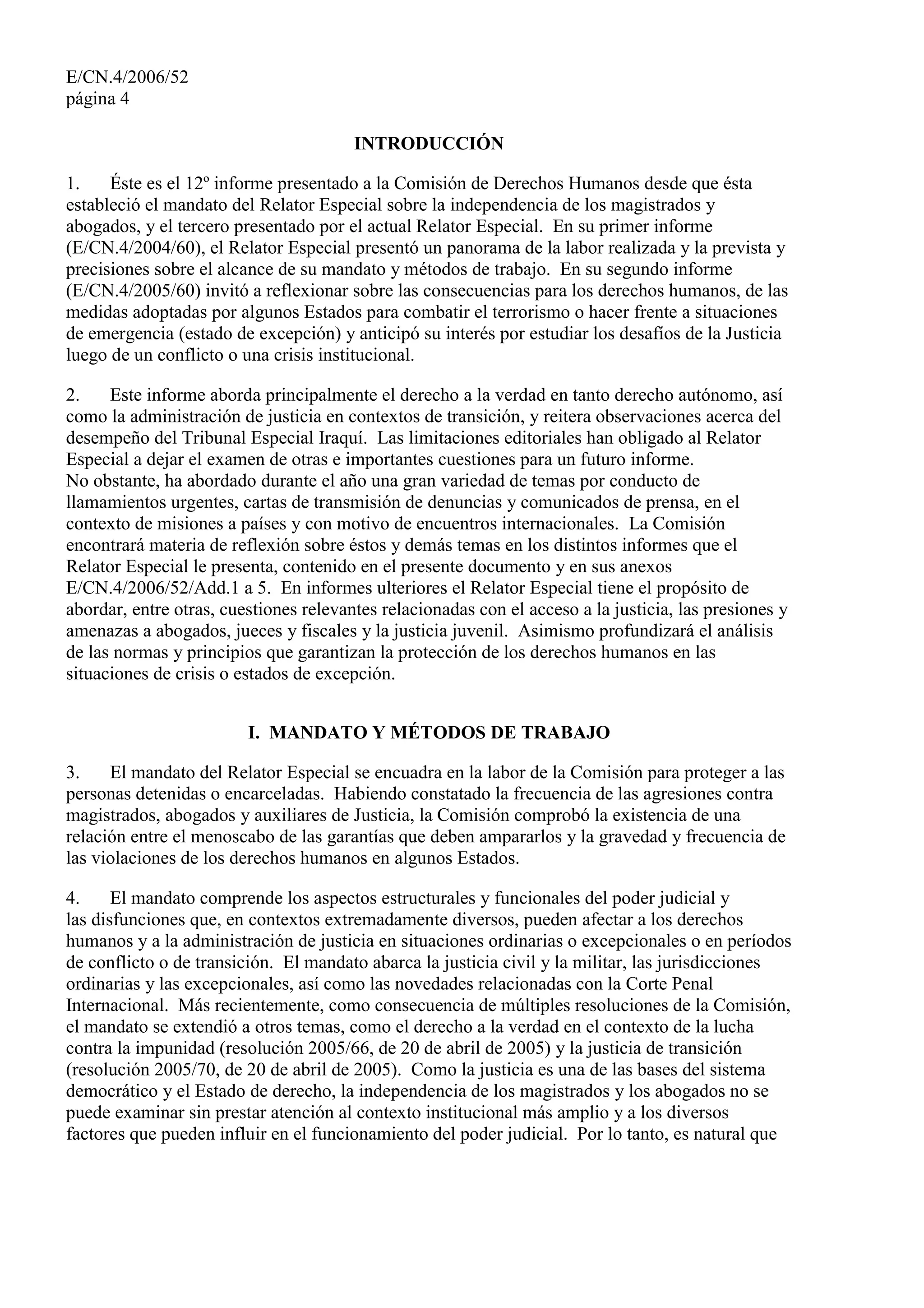 E/CN.4/2006/52
página 4
INTRODUCCIÓN
1. Éste es el 12º informe presentado a la Comisión de Derechos Humanos desde que ésta
estableció el mandato del Relator Especial sobre la independencia de los magistrados y
abogados, y el tercero presentado por el actual Relator Especial. En su primer informe
(E/CN.4/2004/60), el Relator Especial presentó un panorama de la labor realizada y la prevista y
precisiones sobre el alcance de su mandato y métodos de trabajo. En su segundo informe
(E/CN.4/2005/60) invitó a reflexionar sobre las consecuencias para los derechos humanos, de las
medidas adoptadas por algunos Estados para combatir el terrorismo o hacer frente a situaciones
de emergencia (estado de excepción) y anticipó su interés por estudiar los desafíos de la Justicia
luego de un conflicto o una crisis institucional.
2. Este informe aborda principalmente el derecho a la verdad en tanto derecho autónomo, así
como la administración de justicia en contextos de transición, y reitera observaciones acerca del
desempeño del Tribunal Especial Iraquí. Las limitaciones editoriales han obligado al Relator
Especial a dejar el examen de otras e importantes cuestiones para un futuro informe.
No obstante, ha abordado durante el año una gran variedad de temas por conducto de
llamamientos urgentes, cartas de transmisión de denuncias y comunicados de prensa, en el
contexto de misiones a países y con motivo de encuentros internacionales. La Comisión
encontrará materia de reflexión sobre éstos y demás temas en los distintos informes que el
Relator Especial le presenta, contenido en el presente documento y en sus anexos
E/CN.4/2006/52/Add.1 a 5. En informes ulteriores el Relator Especial tiene el propósito de
abordar, entre otras, cuestiones relevantes relacionadas con el acceso a la justicia, las presiones y
amenazas a abogados, jueces y fiscales y la justicia juvenil. Asimismo profundizará el análisis
de las normas y principios que garantizan la protección de los derechos humanos en las
situaciones de crisis o estados de excepción.
I. MANDATO Y MÉTODOS DE TRABAJO
3. El mandato del Relator Especial se encuadra en la labor de la Comisión para proteger a las
personas detenidas o encarceladas. Habiendo constatado la frecuencia de las agresiones contra
magistrados, abogados y auxiliares de Justicia, la Comisión comprobó la existencia de una
relación entre el menoscabo de las garantías que deben ampararlos y la gravedad y frecuencia de
las violaciones de los derechos humanos en algunos Estados.
4. El mandato comprende los aspectos estructurales y funcionales del poder judicial y
las disfunciones que, en contextos extremadamente diversos, pueden afectar a los derechos
humanos y a la administración de justicia en situaciones ordinarias o excepcionales o en períodos
de conflicto o de transición. El mandato abarca la justicia civil y la militar, las jurisdicciones
ordinarias y las excepcionales, así como las novedades relacionadas con la Corte Penal
Internacional. Más recientemente, como consecuencia de múltiples resoluciones de la Comisión,
el mandato se extendió a otros temas, como el derecho a la verdad en el contexto de la lucha
contra la impunidad (resolución 2005/66, de 20 de abril de 2005) y la justicia de transición
(resolución 2005/70, de 20 de abril de 2005). Como la justicia es una de las bases del sistema
democrático y el Estado de derecho, la independencia de los magistrados y los abogados no se
puede examinar sin prestar atención al contexto institucional más amplio y a los diversos
factores que pueden influir en el funcionamiento del poder judicial. Por lo tanto, es natural que
 