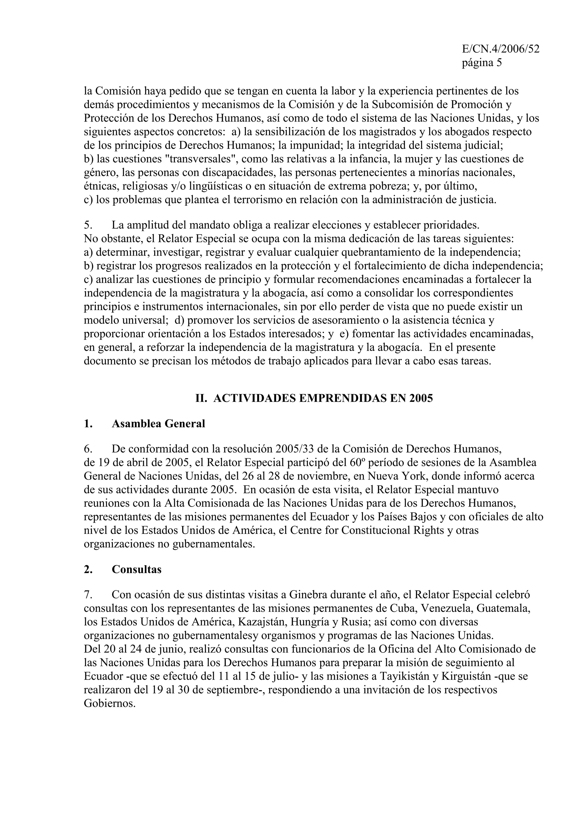 E/CN.4/2006/52
página 5
la Comisión haya pedido que se tengan en cuenta la labor y la experiencia pertinentes de los
demás procedimientos y mecanismos de la Comisión y de la Subcomisión de Promoción y
Protección de los Derechos Humanos, así como de todo el sistema de las Naciones Unidas, y los
siguientes aspectos concretos: a) la sensibilización de los magistrados y los abogados respecto
de los principios de Derechos Humanos; la impunidad; la integridad del sistema judicial;
b) las cuestiones "transversales", como las relativas a la infancia, la mujer y las cuestiones de
género, las personas con discapacidades, las personas pertenecientes a minorías nacionales,
étnicas, religiosas y/o lingüísticas o en situación de extrema pobreza; y, por último,
c) los problemas que plantea el terrorismo en relación con la administración de justicia.
5. La amplitud del mandato obliga a realizar elecciones y establecer prioridades.
No obstante, el Relator Especial se ocupa con la misma dedicación de las tareas siguientes:
a) determinar, investigar, registrar y evaluar cualquier quebrantamiento de la independencia;
b) registrar los progresos realizados en la protección y el fortalecimiento de dicha independencia;
c) analizar las cuestiones de principio y formular recomendaciones encaminadas a fortalecer la
independencia de la magistratura y la abogacía, así como a consolidar los correspondientes
principios e instrumentos internacionales, sin por ello perder de vista que no puede existir un
modelo universal; d) promover los servicios de asesoramiento o la asistencia técnica y
proporcionar orientación a los Estados interesados; y e) fomentar las actividades encaminadas,
en general, a reforzar la independencia de la magistratura y la abogacía. En el presente
documento se precisan los métodos de trabajo aplicados para llevar a cabo esas tareas.
II. ACTIVIDADES EMPRENDIDAS EN 2005
1. Asamblea General
6. De conformidad con la resolución 2005/33 de la Comisión de Derechos Humanos,
de 19 de abril de 2005, el Relator Especial participó del 60º período de sesiones de la Asamblea
General de Naciones Unidas, del 26 al 28 de noviembre, en Nueva York, donde informó acerca
de sus actividades durante 2005. En ocasión de esta visita, el Relator Especial mantuvo
reuniones con la Alta Comisionada de las Naciones Unidas para de los Derechos Humanos,
representantes de las misiones permanentes del Ecuador y los Países Bajos y con oficiales de alto
nivel de los Estados Unidos de América, el Centre for Constitucional Rights y otras
organizaciones no gubernamentales.
2. Consultas
7. Con ocasión de sus distintas visitas a Ginebra durante el año, el Relator Especial celebró
consultas con los representantes de las misiones permanentes de Cuba, Venezuela, Guatemala,
los Estados Unidos de América, Kazajstán, Hungría y Rusia; así como con diversas
organizaciones no gubernamentalesy organismos y programas de las Naciones Unidas.
Del 20 al 24 de junio, realizó consultas con funcionarios de la Oficina del Alto Comisionado de
las Naciones Unidas para los Derechos Humanos para preparar la misión de seguimiento al
Ecuador -que se efectuó del 11 al 15 de julio- y las misiones a Tayikistán y Kirguistán -que se
realizaron del 19 al 30 de septiembre-, respondiendo a una invitación de los respectivos
Gobiernos.
 