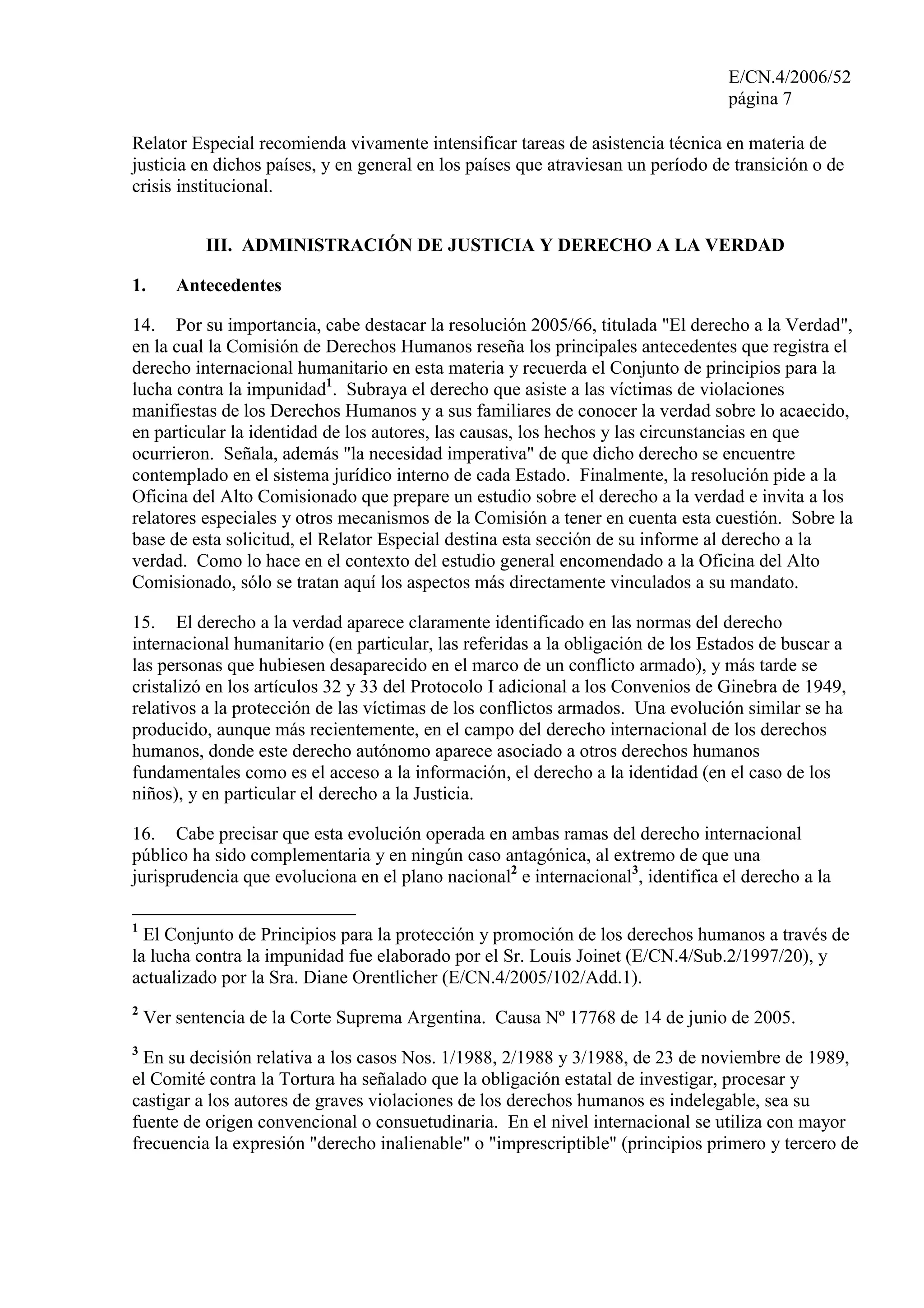 E/CN.4/2006/52
página 7
Relator Especial recomienda vivamente intensificar tareas de asistencia técnica en materia de
justicia en dichos países, y en general en los países que atraviesan un período de transición o de
crisis institucional.
III. ADMINISTRACIÓN DE JUSTICIA Y DERECHO A LA VERDAD
1. Antecedentes
14. Por su importancia, cabe destacar la resolución 2005/66, titulada "El derecho a la Verdad",
en la cual la Comisión de Derechos Humanos reseña los principales antecedentes que registra el
derecho internacional humanitario en esta materia y recuerda el Conjunto de principios para la
lucha contra la impunidad1
. Subraya el derecho que asiste a las víctimas de violaciones
manifiestas de los Derechos Humanos y a sus familiares de conocer la verdad sobre lo acaecido,
en particular la identidad de los autores, las causas, los hechos y las circunstancias en que
ocurrieron. Señala, además "la necesidad imperativa" de que dicho derecho se encuentre
contemplado en el sistema jurídico interno de cada Estado. Finalmente, la resolución pide a la
Oficina del Alto Comisionado que prepare un estudio sobre el derecho a la verdad e invita a los
relatores especiales y otros mecanismos de la Comisión a tener en cuenta esta cuestión. Sobre la
base de esta solicitud, el Relator Especial destina esta sección de su informe al derecho a la
verdad. Como lo hace en el contexto del estudio general encomendado a la Oficina del Alto
Comisionado, sólo se tratan aquí los aspectos más directamente vinculados a su mandato.
15. El derecho a la verdad aparece claramente identificado en las normas del derecho
internacional humanitario (en particular, las referidas a la obligación de los Estados de buscar a
las personas que hubiesen desaparecido en el marco de un conflicto armado), y más tarde se
cristalizó en los artículos 32 y 33 del Protocolo I adicional a los Convenios de Ginebra de 1949,
relativos a la protección de las víctimas de los conflictos armados. Una evolución similar se ha
producido, aunque más recientemente, en el campo del derecho internacional de los derechos
humanos, donde este derecho autónomo aparece asociado a otros derechos humanos
fundamentales como es el acceso a la información, el derecho a la identidad (en el caso de los
niños), y en particular el derecho a la Justicia.
16. Cabe precisar que esta evolución operada en ambas ramas del derecho internacional
público ha sido complementaria y en ningún caso antagónica, al extremo de que una
jurisprudencia que evoluciona en el plano nacional2
e internacional3
, identifica el derecho a la
1
El Conjunto de Principios para la protección y promoción de los derechos humanos a través de
la lucha contra la impunidad fue elaborado por el Sr. Louis Joinet (E/CN.4/Sub.2/1997/20), y
actualizado por la Sra. Diane Orentlicher (E/CN.4/2005/102/Add.1).
2
Ver sentencia de la Corte Suprema Argentina. Causa Nº 17768 de 14 de junio de 2005.
3
En su decisión relativa a los casos Nos. 1/1988, 2/1988 y 3/1988, de 23 de noviembre de 1989,
el Comité contra la Tortura ha señalado que la obligación estatal de investigar, procesar y
castigar a los autores de graves violaciones de los derechos humanos es indelegable, sea su
fuente de origen convencional o consuetudinaria. En el nivel internacional se utiliza con mayor
frecuencia la expresión "derecho inalienable" o "imprescriptible" (principios primero y tercero de
 