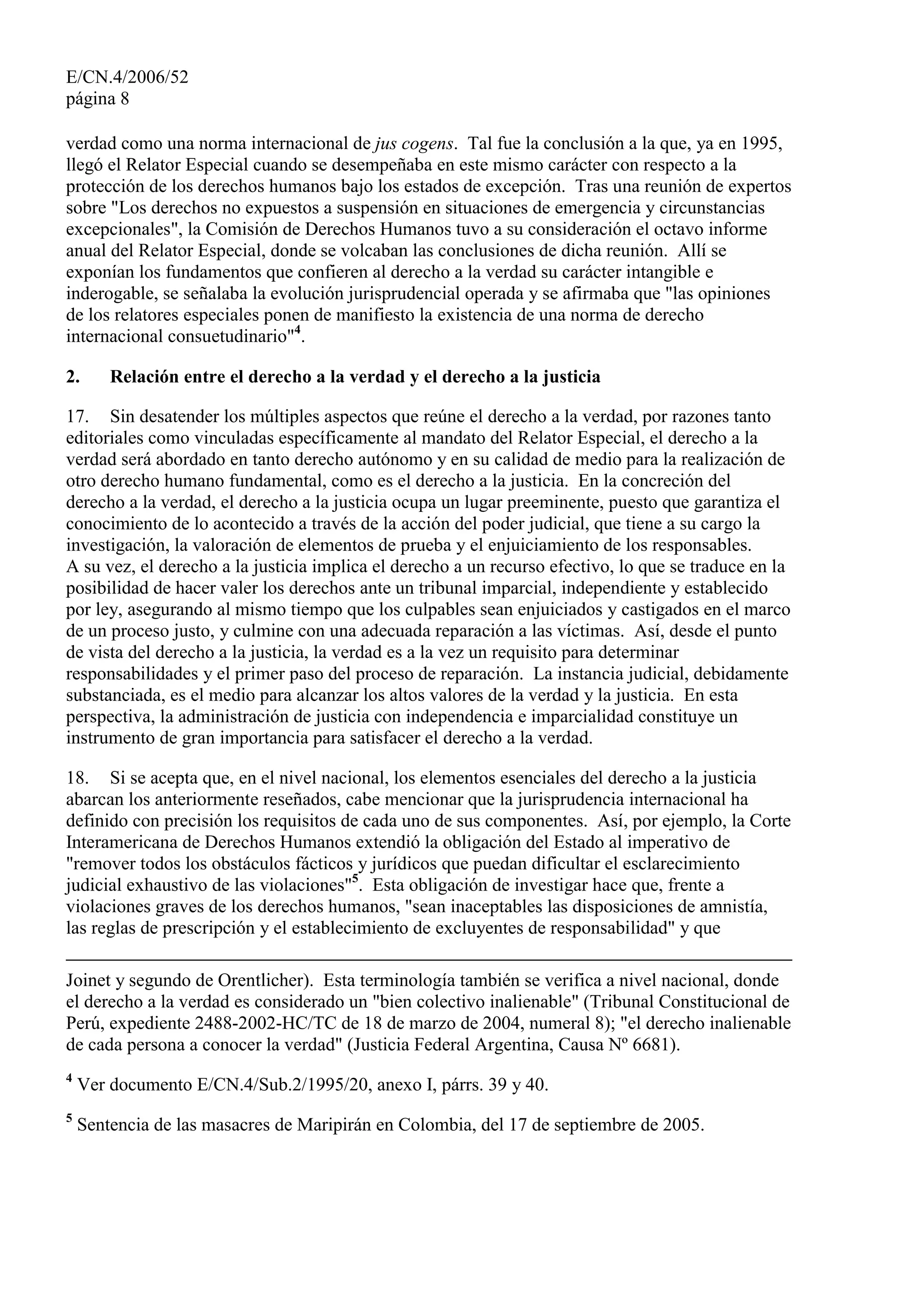 E/CN.4/2006/52
página 8
verdad como una norma internacional de jus cogens. Tal fue la conclusión a la que, ya en 1995,
llegó el Relator Especial cuando se desempeñaba en este mismo carácter con respecto a la
protección de los derechos humanos bajo los estados de excepción. Tras una reunión de expertos
sobre "Los derechos no expuestos a suspensión en situaciones de emergencia y circunstancias
excepcionales", la Comisión de Derechos Humanos tuvo a su consideración el octavo informe
anual del Relator Especial, donde se volcaban las conclusiones de dicha reunión. Allí se
exponían los fundamentos que confieren al derecho a la verdad su carácter intangible e
inderogable, se señalaba la evolución jurisprudencial operada y se afirmaba que "las opiniones
de los relatores especiales ponen de manifiesto la existencia de una norma de derecho
internacional consuetudinario"4
.
2. Relación entre el derecho a la verdad y el derecho a la justicia
17. Sin desatender los múltiples aspectos que reúne el derecho a la verdad, por razones tanto
editoriales como vinculadas específicamente al mandato del Relator Especial, el derecho a la
verdad será abordado en tanto derecho autónomo y en su calidad de medio para la realización de
otro derecho humano fundamental, como es el derecho a la justicia. En la concreción del
derecho a la verdad, el derecho a la justicia ocupa un lugar preeminente, puesto que garantiza el
conocimiento de lo acontecido a través de la acción del poder judicial, que tiene a su cargo la
investigación, la valoración de elementos de prueba y el enjuiciamiento de los responsables.
A su vez, el derecho a la justicia implica el derecho a un recurso efectivo, lo que se traduce en la
posibilidad de hacer valer los derechos ante un tribunal imparcial, independiente y establecido
por ley, asegurando al mismo tiempo que los culpables sean enjuiciados y castigados en el marco
de un proceso justo, y culmine con una adecuada reparación a las víctimas. Así, desde el punto
de vista del derecho a la justicia, la verdad es a la vez un requisito para determinar
responsabilidades y el primer paso del proceso de reparación. La instancia judicial, debidamente
substanciada, es el medio para alcanzar los altos valores de la verdad y la justicia. En esta
perspectiva, la administración de justicia con independencia e imparcialidad constituye un
instrumento de gran importancia para satisfacer el derecho a la verdad.
18. Si se acepta que, en el nivel nacional, los elementos esenciales del derecho a la justicia
abarcan los anteriormente reseñados, cabe mencionar que la jurisprudencia internacional ha
definido con precisión los requisitos de cada uno de sus componentes. Así, por ejemplo, la Corte
Interamericana de Derechos Humanos extendió la obligación del Estado al imperativo de
"remover todos los obstáculos fácticos y jurídicos que puedan dificultar el esclarecimiento
judicial exhaustivo de las violaciones"5
. Esta obligación de investigar hace que, frente a
violaciones graves de los derechos humanos, "sean inaceptables las disposiciones de amnistía,
las reglas de prescripción y el establecimiento de excluyentes de responsabilidad" y que
Joinet y segundo de Orentlicher). Esta terminología también se verifica a nivel nacional, donde
el derecho a la verdad es considerado un "bien colectivo inalienable" (Tribunal Constitucional de
Perú, expediente 2488-2002-HC/TC de 18 de marzo de 2004, numeral 8); "el derecho inalienable
de cada persona a conocer la verdad" (Justicia Federal Argentina, Causa Nº 6681).
4
Ver documento E/CN.4/Sub.2/1995/20, anexo I, párrs. 39 y 40.
5
Sentencia de las masacres de Maripirán en Colombia, del 17 de septiembre de 2005.
 