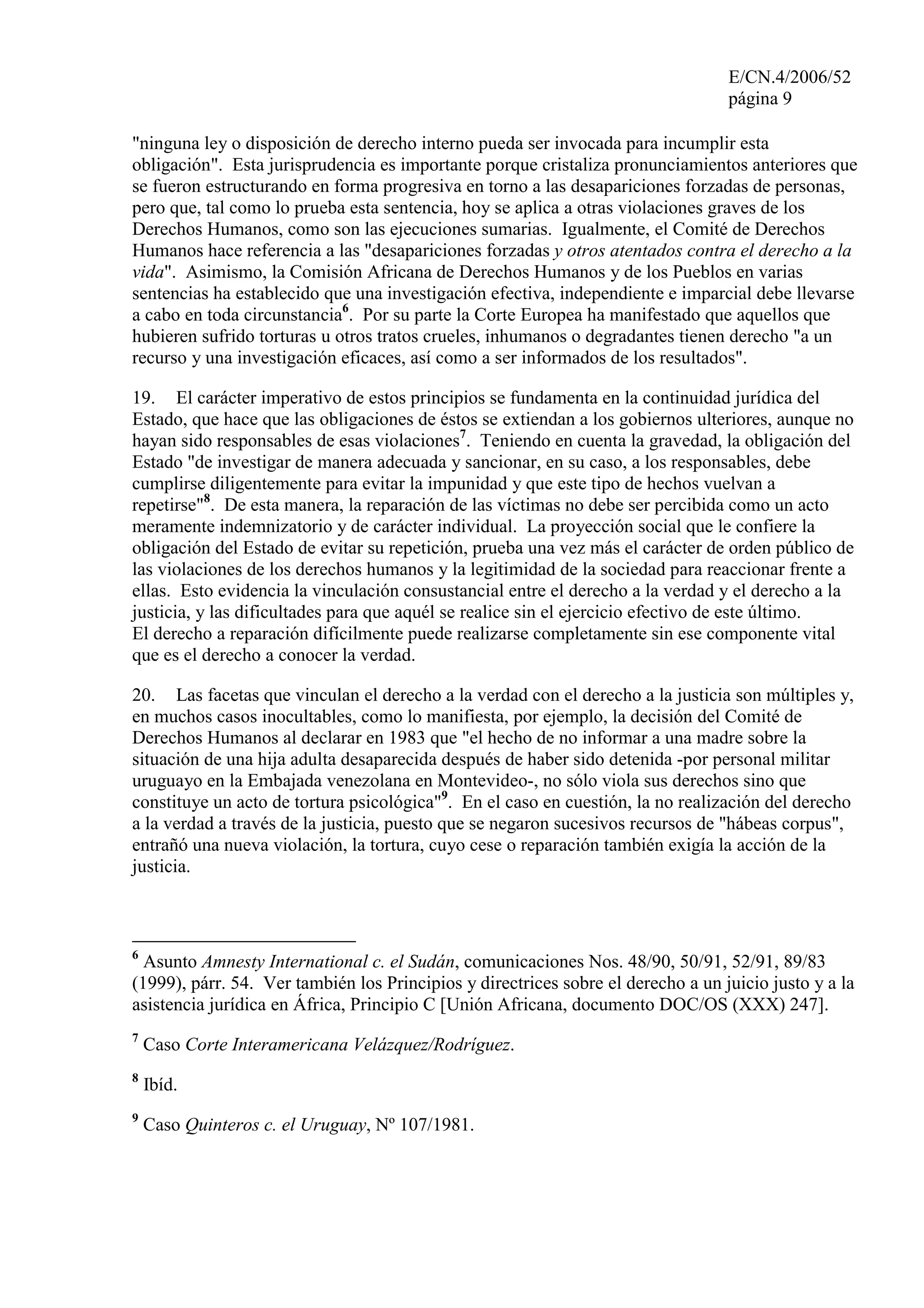 E/CN.4/2006/52
página 9
"ninguna ley o disposición de derecho interno pueda ser invocada para incumplir esta
obligación". Esta jurisprudencia es importante porque cristaliza pronunciamientos anteriores que
se fueron estructurando en forma progresiva en torno a las desapariciones forzadas de personas,
pero que, tal como lo prueba esta sentencia, hoy se aplica a otras violaciones graves de los
Derechos Humanos, como son las ejecuciones sumarias. Igualmente, el Comité de Derechos
Humanos hace referencia a las "desapariciones forzadas y otros atentados contra el derecho a la
vida". Asimismo, la Comisión Africana de Derechos Humanos y de los Pueblos en varias
sentencias ha establecido que una investigación efectiva, independiente e imparcial debe llevarse
a cabo en toda circunstancia6
. Por su parte la Corte Europea ha manifestado que aquellos que
hubieren sufrido torturas u otros tratos crueles, inhumanos o degradantes tienen derecho "a un
recurso y una investigación eficaces, así como a ser informados de los resultados".
19. El carácter imperativo de estos principios se fundamenta en la continuidad jurídica del
Estado, que hace que las obligaciones de éstos se extiendan a los gobiernos ulteriores, aunque no
hayan sido responsables de esas violaciones7
. Teniendo en cuenta la gravedad, la obligación del
Estado "de investigar de manera adecuada y sancionar, en su caso, a los responsables, debe
cumplirse diligentemente para evitar la impunidad y que este tipo de hechos vuelvan a
repetirse"8
. De esta manera, la reparación de las víctimas no debe ser percibida como un acto
meramente indemnizatorio y de carácter individual. La proyección social que le confiere la
obligación del Estado de evitar su repetición, prueba una vez más el carácter de orden público de
las violaciones de los derechos humanos y la legitimidad de la sociedad para reaccionar frente a
ellas. Esto evidencia la vinculación consustancial entre el derecho a la verdad y el derecho a la
justicia, y las dificultades para que aquél se realice sin el ejercicio efectivo de este último.
El derecho a reparación difícilmente puede realizarse completamente sin ese componente vital
que es el derecho a conocer la verdad.
20. Las facetas que vinculan el derecho a la verdad con el derecho a la justicia son múltiples y,
en muchos casos inocultables, como lo manifiesta, por ejemplo, la decisión del Comité de
Derechos Humanos al declarar en 1983 que "el hecho de no informar a una madre sobre la
situación de una hija adulta desaparecida después de haber sido detenida -por personal militar
uruguayo en la Embajada venezolana en Montevideo-, no sólo viola sus derechos sino que
constituye un acto de tortura psicológica"9
. En el caso en cuestión, la no realización del derecho
a la verdad a través de la justicia, puesto que se negaron sucesivos recursos de "hábeas corpus",
entrañó una nueva violación, la tortura, cuyo cese o reparación también exigía la acción de la
justicia.
6
Asunto Amnesty International c. el Sudán, comunicaciones Nos. 48/90, 50/91, 52/91, 89/83
(1999), párr. 54. Ver también los Principios y directrices sobre el derecho a un juicio justo y a la
asistencia jurídica en África, Principio C [Unión Africana, documento DOC/OS (XXX) 247].
7
Caso Corte Interamericana Velázquez/Rodríguez.
8
Ibíd.
9
Caso Quinteros c. el Uruguay, Nº 107/1981.
 