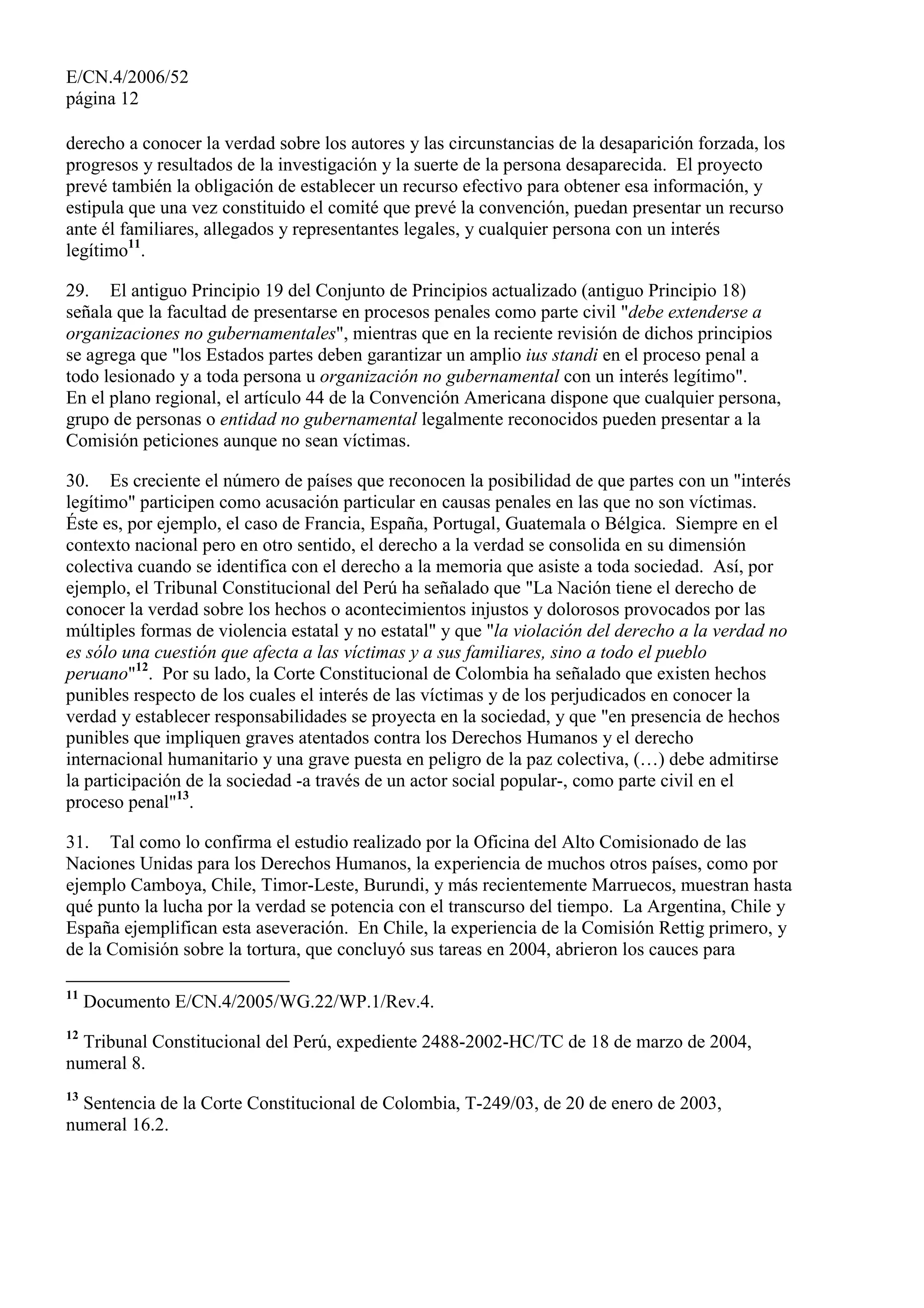 E/CN.4/2006/52
página 12
derecho a conocer la verdad sobre los autores y las circunstancias de la desaparición forzada, los
progresos y resultados de la investigación y la suerte de la persona desaparecida. El proyecto
prevé también la obligación de establecer un recurso efectivo para obtener esa información, y
estipula que una vez constituido el comité que prevé la convención, puedan presentar un recurso
ante él familiares, allegados y representantes legales, y cualquier persona con un interés
legítimo11
.
29. El antiguo Principio 19 del Conjunto de Principios actualizado (antiguo Principio 18)
señala que la facultad de presentarse en procesos penales como parte civil "debe extenderse a
organizaciones no gubernamentales", mientras que en la reciente revisión de dichos principios
se agrega que "los Estados partes deben garantizar un amplio ius standi en el proceso penal a
todo lesionado y a toda persona u organización no gubernamental con un interés legítimo".
En el plano regional, el artículo 44 de la Convención Americana dispone que cualquier persona,
grupo de personas o entidad no gubernamental legalmente reconocidos pueden presentar a la
Comisión peticiones aunque no sean víctimas.
30. Es creciente el número de países que reconocen la posibilidad de que partes con un "interés
legítimo" participen como acusación particular en causas penales en las que no son víctimas.
Éste es, por ejemplo, el caso de Francia, España, Portugal, Guatemala o Bélgica. Siempre en el
contexto nacional pero en otro sentido, el derecho a la verdad se consolida en su dimensión
colectiva cuando se identifica con el derecho a la memoria que asiste a toda sociedad. Así, por
ejemplo, el Tribunal Constitucional del Perú ha señalado que "La Nación tiene el derecho de
conocer la verdad sobre los hechos o acontecimientos injustos y dolorosos provocados por las
múltiples formas de violencia estatal y no estatal" y que "la violación del derecho a la verdad no
es sólo una cuestión que afecta a las víctimas y a sus familiares, sino a todo el pueblo
peruano"12
. Por su lado, la Corte Constitucional de Colombia ha señalado que existen hechos
punibles respecto de los cuales el interés de las víctimas y de los perjudicados en conocer la
verdad y establecer responsabilidades se proyecta en la sociedad, y que "en presencia de hechos
punibles que impliquen graves atentados contra los Derechos Humanos y el derecho
internacional humanitario y una grave puesta en peligro de la paz colectiva, (…) debe admitirse
la participación de la sociedad -a través de un actor social popular-, como parte civil en el
proceso penal"13
.
31. Tal como lo confirma el estudio realizado por la Oficina del Alto Comisionado de las
Naciones Unidas para los Derechos Humanos, la experiencia de muchos otros países, como por
ejemplo Camboya, Chile, Timor-Leste, Burundi, y más recientemente Marruecos, muestran hasta
qué punto la lucha por la verdad se potencia con el transcurso del tiempo. La Argentina, Chile y
España ejemplifican esta aseveración. En Chile, la experiencia de la Comisión Rettig primero, y
de la Comisión sobre la tortura, que concluyó sus tareas en 2004, abrieron los cauces para
11
Documento E/CN.4/2005/WG.22/WP.1/Rev.4.
12
Tribunal Constitucional del Perú, expediente 2488-2002-HC/TC de 18 de marzo de 2004,
numeral 8.
13
Sentencia de la Corte Constitucional de Colombia, T-249/03, de 20 de enero de 2003,
numeral 16.2.
 