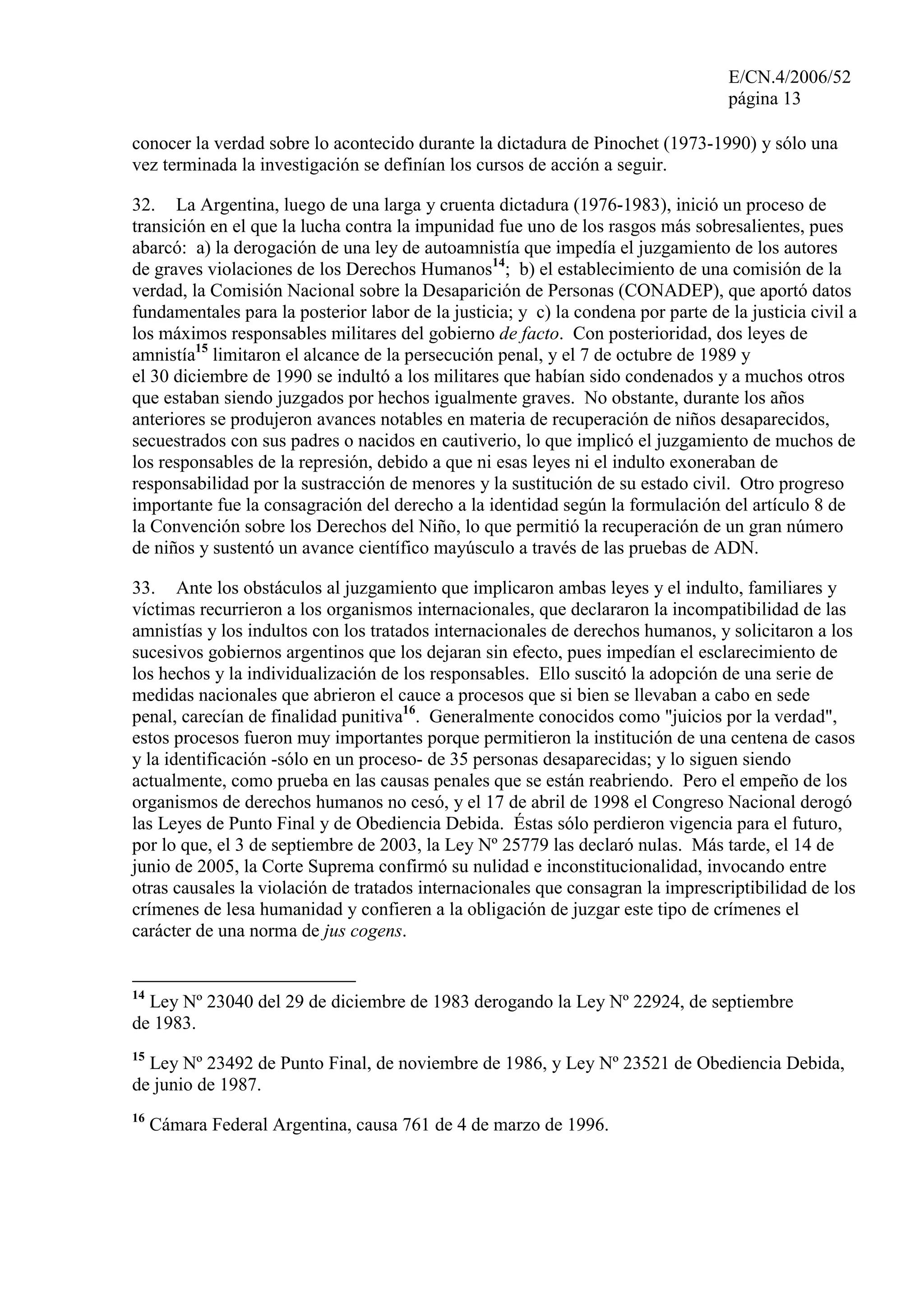 E/CN.4/2006/52
página 13
conocer la verdad sobre lo acontecido durante la dictadura de Pinochet (1973-1990) y sólo una
vez terminada la investigación se definían los cursos de acción a seguir.
32. La Argentina, luego de una larga y cruenta dictadura (1976-1983), inició un proceso de
transición en el que la lucha contra la impunidad fue uno de los rasgos más sobresalientes, pues
abarcó: a) la derogación de una ley de autoamnistía que impedía el juzgamiento de los autores
de graves violaciones de los Derechos Humanos14
; b) el establecimiento de una comisión de la
verdad, la Comisión Nacional sobre la Desaparición de Personas (CONADEP), que aportó datos
fundamentales para la posterior labor de la justicia; y c) la condena por parte de la justicia civil a
los máximos responsables militares del gobierno de facto. Con posterioridad, dos leyes de
amnistía15
limitaron el alcance de la persecución penal, y el 7 de octubre de 1989 y
el 30 diciembre de 1990 se indultó a los militares que habían sido condenados y a muchos otros
que estaban siendo juzgados por hechos igualmente graves. No obstante, durante los años
anteriores se produjeron avances notables en materia de recuperación de niños desaparecidos,
secuestrados con sus padres o nacidos en cautiverio, lo que implicó el juzgamiento de muchos de
los responsables de la represión, debido a que ni esas leyes ni el indulto exoneraban de
responsabilidad por la sustracción de menores y la sustitución de su estado civil. Otro progreso
importante fue la consagración del derecho a la identidad según la formulación del artículo 8 de
la Convención sobre los Derechos del Niño, lo que permitió la recuperación de un gran número
de niños y sustentó un avance científico mayúsculo a través de las pruebas de ADN.
33. Ante los obstáculos al juzgamiento que implicaron ambas leyes y el indulto, familiares y
víctimas recurrieron a los organismos internacionales, que declararon la incompatibilidad de las
amnistías y los indultos con los tratados internacionales de derechos humanos, y solicitaron a los
sucesivos gobiernos argentinos que los dejaran sin efecto, pues impedían el esclarecimiento de
los hechos y la individualización de los responsables. Ello suscitó la adopción de una serie de
medidas nacionales que abrieron el cauce a procesos que si bien se llevaban a cabo en sede
penal, carecían de finalidad punitiva16
. Generalmente conocidos como "juicios por la verdad",
estos procesos fueron muy importantes porque permitieron la institución de una centena de casos
y la identificación -sólo en un proceso- de 35 personas desaparecidas; y lo siguen siendo
actualmente, como prueba en las causas penales que se están reabriendo. Pero el empeño de los
organismos de derechos humanos no cesó, y el 17 de abril de 1998 el Congreso Nacional derogó
las Leyes de Punto Final y de Obediencia Debida. Éstas sólo perdieron vigencia para el futuro,
por lo que, el 3 de septiembre de 2003, la Ley Nº 25779 las declaró nulas. Más tarde, el 14 de
junio de 2005, la Corte Suprema confirmó su nulidad e inconstitucionalidad, invocando entre
otras causales la violación de tratados internacionales que consagran la imprescriptibilidad de los
crímenes de lesa humanidad y confieren a la obligación de juzgar este tipo de crímenes el
carácter de una norma de jus cogens.
14
Ley Nº 23040 del 29 de diciembre de 1983 derogando la Ley Nº 22924, de septiembre
de 1983.
15
Ley Nº 23492 de Punto Final, de noviembre de 1986, y Ley Nº 23521 de Obediencia Debida,
de junio de 1987.
16
Cámara Federal Argentina, causa 761 de 4 de marzo de 1996.
 