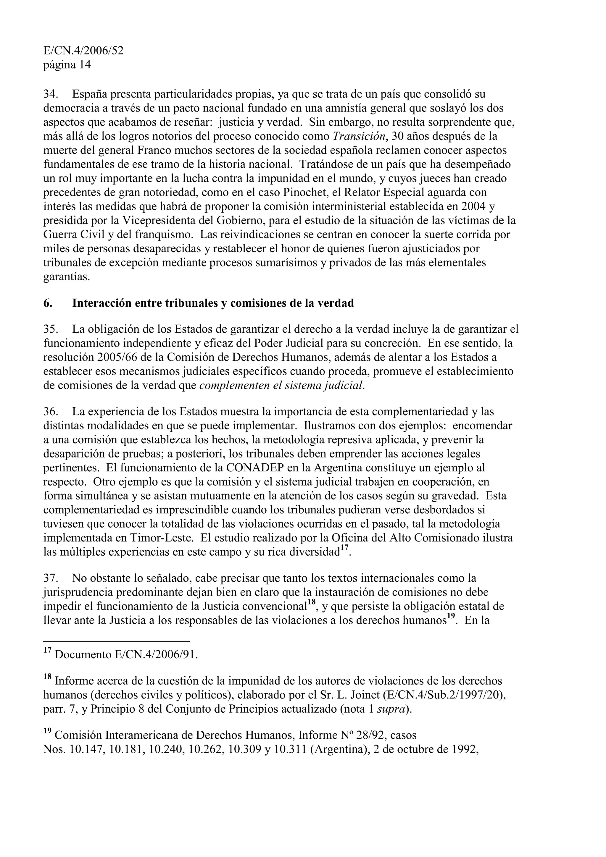 E/CN.4/2006/52
página 14
34. España presenta particularidades propias, ya que se trata de un país que consolidó su
democracia a través de un pacto nacional fundado en una amnistía general que soslayó los dos
aspectos que acabamos de reseñar: justicia y verdad. Sin embargo, no resulta sorprendente que,
más allá de los logros notorios del proceso conocido como Transición, 30 años después de la
muerte del general Franco muchos sectores de la sociedad española reclamen conocer aspectos
fundamentales de ese tramo de la historia nacional. Tratándose de un país que ha desempeñado
un rol muy importante en la lucha contra la impunidad en el mundo, y cuyos jueces han creado
precedentes de gran notoriedad, como en el caso Pinochet, el Relator Especial aguarda con
interés las medidas que habrá de proponer la comisión interministerial establecida en 2004 y
presidida por la Vicepresidenta del Gobierno, para el estudio de la situación de las víctimas de la
Guerra Civil y del franquismo. Las reivindicaciones se centran en conocer la suerte corrida por
miles de personas desaparecidas y restablecer el honor de quienes fueron ajusticiados por
tribunales de excepción mediante procesos sumarísimos y privados de las más elementales
garantías.
6. Interacción entre tribunales y comisiones de la verdad
35. La obligación de los Estados de garantizar el derecho a la verdad incluye la de garantizar el
funcionamiento independiente y eficaz del Poder Judicial para su concreción. En ese sentido, la
resolución 2005/66 de la Comisión de Derechos Humanos, además de alentar a los Estados a
establecer esos mecanismos judiciales específicos cuando proceda, promueve el establecimiento
de comisiones de la verdad que complementen el sistema judicial.
36. La experiencia de los Estados muestra la importancia de esta complementariedad y las
distintas modalidades en que se puede implementar. Ilustramos con dos ejemplos: encomendar
a una comisión que establezca los hechos, la metodología represiva aplicada, y prevenir la
desaparición de pruebas; a posteriori, los tribunales deben emprender las acciones legales
pertinentes. El funcionamiento de la CONADEP en la Argentina constituye un ejemplo al
respecto. Otro ejemplo es que la comisión y el sistema judicial trabajen en cooperación, en
forma simultánea y se asistan mutuamente en la atención de los casos según su gravedad. Esta
complementariedad es imprescindible cuando los tribunales pudieran verse desbordados si
tuviesen que conocer la totalidad de las violaciones ocurridas en el pasado, tal la metodología
implementada en Timor-Leste. El estudio realizado por la Oficina del Alto Comisionado ilustra
las múltiples experiencias en este campo y su rica diversidad17
.
37. No obstante lo señalado, cabe precisar que tanto los textos internacionales como la
jurisprudencia predominante dejan bien en claro que la instauración de comisiones no debe
impedir el funcionamiento de la Justicia convencional18
, y que persiste la obligación estatal de
llevar ante la Justicia a los responsables de las violaciones a los derechos humanos19
. En la
17
Documento E/CN.4/2006/91.
18
Informe acerca de la cuestión de la impunidad de los autores de violaciones de los derechos
humanos (derechos civiles y políticos), elaborado por el Sr. L. Joinet (E/CN.4/Sub.2/1997/20),
parr. 7, y Principio 8 del Conjunto de Principios actualizado (nota 1 supra).
19
Comisión Interamericana de Derechos Humanos, Informe Nº 28/92, casos
Nos. 10.147, 10.181, 10.240, 10.262, 10.309 y 10.311 (Argentina), 2 de octubre de 1992,
 