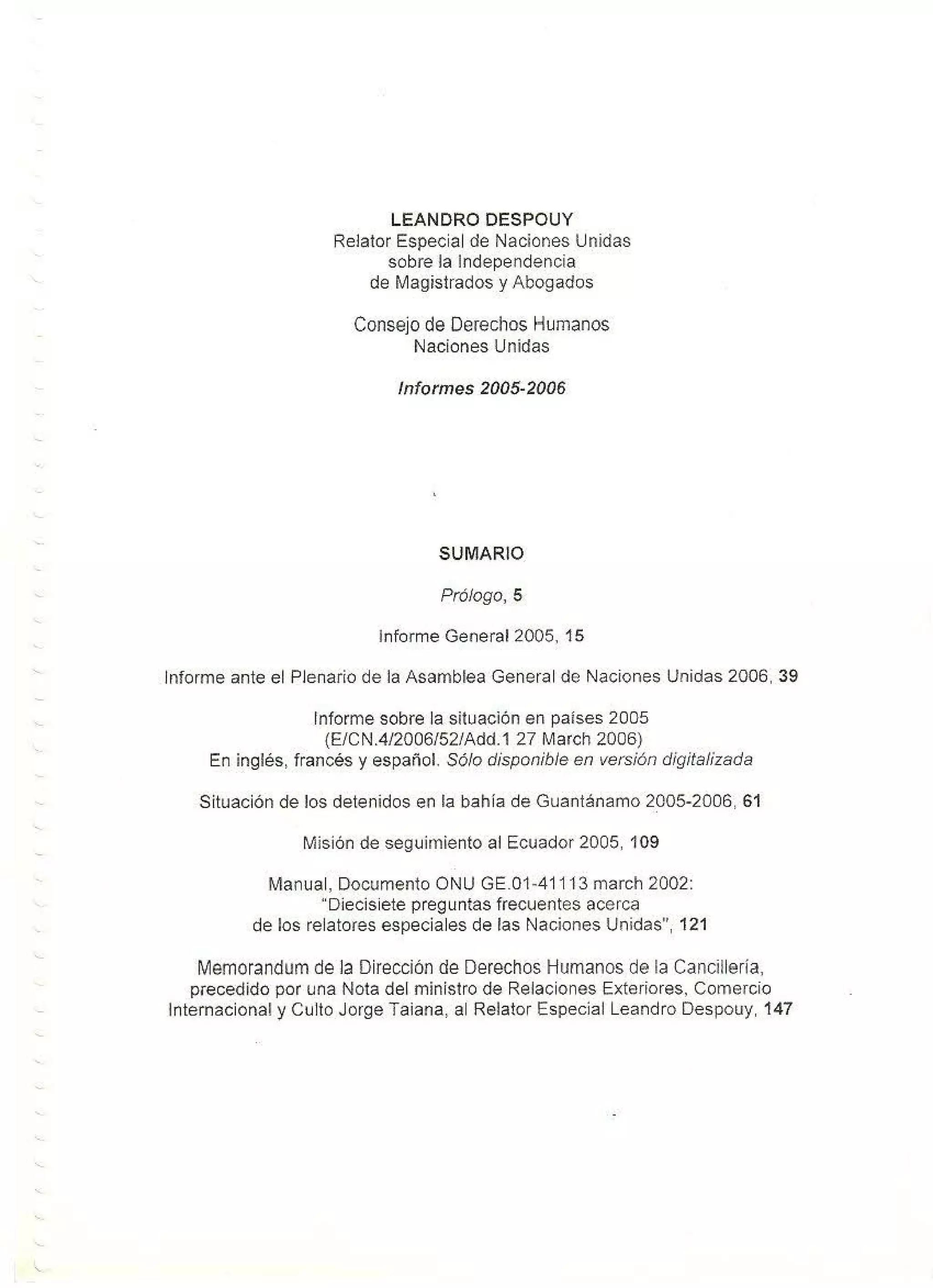 LEANDRO DESPOUY
Relator Especial de Naciones Unidas
sobre la Independencia
de Magistrados y Abogados
Consejo de Derechos Humanos
Naciones Unidas
Informes 2005-2006
SUMARIO
Prólogo, 5
Informe General 2005, 15
Informe ante el Plenario de la Asamblea General de Naciones Unidas 2006, 39
Informe sobre la situación en países 2005
(E/CN.4/2006/52/Add.1 27 March 2006}
En inglés, francés y español. Sólo disponible en versión digitalizada
Situación de los detenidos en la bahía de Guantánamo 2005-2006, 61
Misión de seguimiento al Ecuador 2005, 109
Manual, Documento ONU GE.01 -4111 3 march 2002:
"Diecisiete preguntas frecuentes acerca
de los relatores especiales de las Naciones Unidas", 121
Memorandumde la Dirección de Derechos Humanos de la Cancillería,
precedido por una Nota del ministro de Relaciones Exteriores, Comercio
Internacional y Culto Jorge Taiana, al Relator Especial Leandro Despouy, 147
 