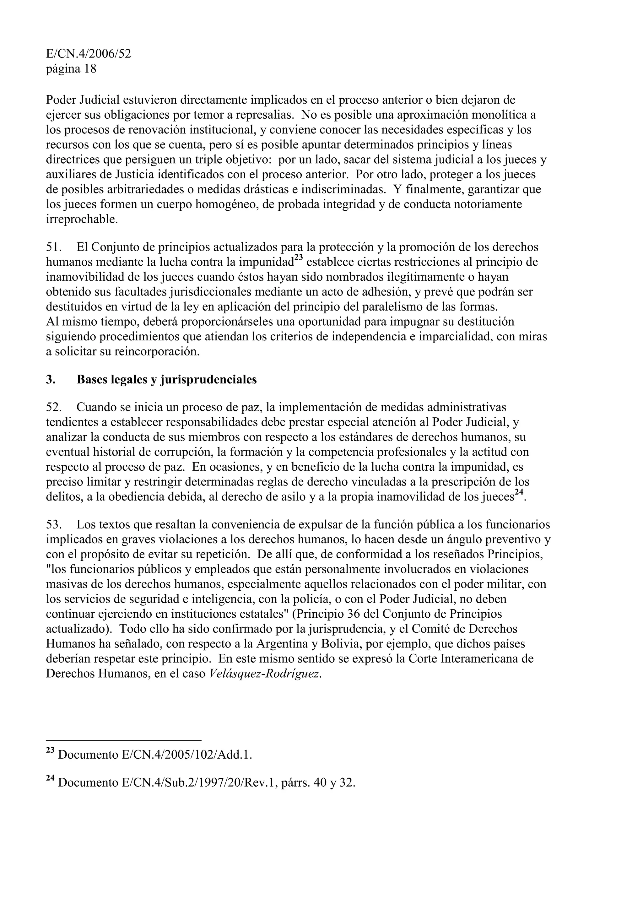 E/CN.4/2006/52
página 18
Poder Judicial estuvieron directamente implicados en el proceso anterior o bien dejaron de
ejercer sus obligaciones por temor a represalias. No es posible una aproximación monolítica a
los procesos de renovación institucional, y conviene conocer las necesidades específicas y los
recursos con los que se cuenta, pero sí es posible apuntar determinados principios y líneas
directrices que persiguen un triple objetivo: por un lado, sacar del sistema judicial a los jueces y
auxiliares de Justicia identificados con el proceso anterior. Por otro lado, proteger a los jueces
de posibles arbitrariedades o medidas drásticas e indiscriminadas. Y finalmente, garantizar que
los jueces formen un cuerpo homogéneo, de probada integridad y de conducta notoriamente
irreprochable.
51. El Conjunto de principios actualizados para la protección y la promoción de los derechos
humanos mediante la lucha contra la impunidad23
establece ciertas restricciones al principio de
inamovibilidad de los jueces cuando éstos hayan sido nombrados ilegítimamente o hayan
obtenido sus facultades jurisdiccionales mediante un acto de adhesión, y prevé que podrán ser
destituidos en virtud de la ley en aplicación del principio del paralelismo de las formas.
Al mismo tiempo, deberá proporcionárseles una oportunidad para impugnar su destitución
siguiendo procedimientos que atiendan los criterios de independencia e imparcialidad, con miras
a solicitar su reincorporación.
3. Bases legales y jurisprudenciales
52. Cuando se inicia un proceso de paz, la implementación de medidas administrativas
tendientes a establecer responsabilidades debe prestar especial atención al Poder Judicial, y
analizar la conducta de sus miembros con respecto a los estándares de derechos humanos, su
eventual historial de corrupción, la formación y la competencia profesionales y la actitud con
respecto al proceso de paz. En ocasiones, y en beneficio de la lucha contra la impunidad, es
preciso limitar y restringir determinadas reglas de derecho vinculadas a la prescripción de los
delitos, a la obediencia debida, al derecho de asilo y a la propia inamovilidad de los jueces24
.
53. Los textos que resaltan la conveniencia de expulsar de la función pública a los funcionarios
implicados en graves violaciones a los derechos humanos, lo hacen desde un ángulo preventivo y
con el propósito de evitar su repetición. De allí que, de conformidad a los reseñados Principios,
"los funcionarios públicos y empleados que están personalmente involucrados en violaciones
masivas de los derechos humanos, especialmente aquellos relacionados con el poder militar, con
los servicios de seguridad e inteligencia, con la policía, o con el Poder Judicial, no deben
continuar ejerciendo en instituciones estatales" (Principio 36 del Conjunto de Principios
actualizado). Todo ello ha sido confirmado por la jurisprudencia, y el Comité de Derechos
Humanos ha señalado, con respecto a la Argentina y Bolivia, por ejemplo, que dichos países
deberían respetar este principio. En este mismo sentido se expresó la Corte Interamericana de
Derechos Humanos, en el caso Velásquez-Rodríguez.
23
Documento E/CN.4/2005/102/Add.1.
24
Documento E/CN.4/Sub.2/1997/20/Rev.1, párrs. 40 y 32.
 