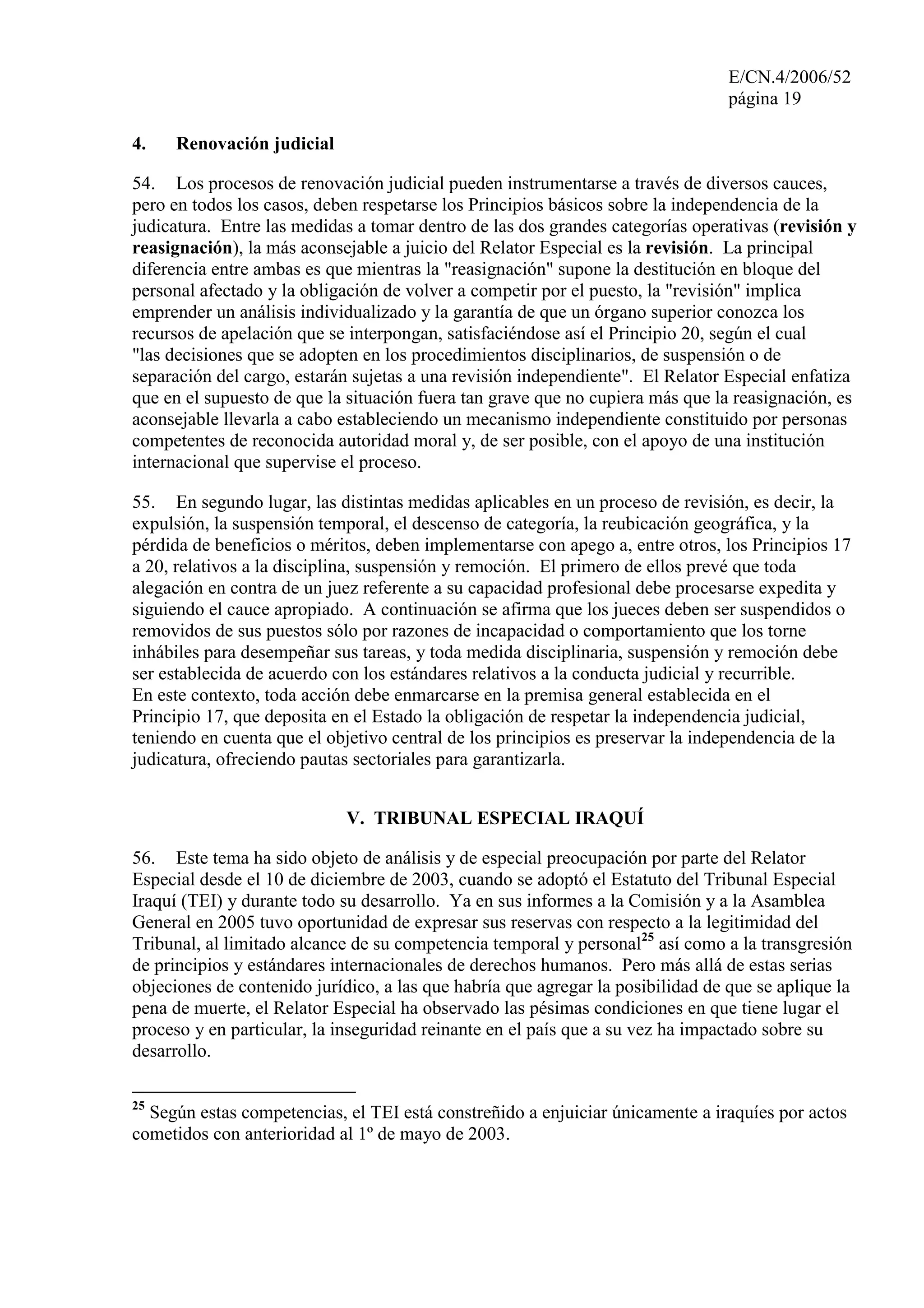 E/CN.4/2006/52
página 19
4. Renovación judicial
54. Los procesos de renovación judicial pueden instrumentarse a través de diversos cauces,
pero en todos los casos, deben respetarse los Principios básicos sobre la independencia de la
judicatura. Entre las medidas a tomar dentro de las dos grandes categorías operativas (revisión y
reasignación), la más aconsejable a juicio del Relator Especial es la revisión. La principal
diferencia entre ambas es que mientras la "reasignación" supone la destitución en bloque del
personal afectado y la obligación de volver a competir por el puesto, la "revisión" implica
emprender un análisis individualizado y la garantía de que un órgano superior conozca los
recursos de apelación que se interpongan, satisfaciéndose así el Principio 20, según el cual
"las decisiones que se adopten en los procedimientos disciplinarios, de suspensión o de
separación del cargo, estarán sujetas a una revisión independiente". El Relator Especial enfatiza
que en el supuesto de que la situación fuera tan grave que no cupiera más que la reasignación, es
aconsejable llevarla a cabo estableciendo un mecanismo independiente constituido por personas
competentes de reconocida autoridad moral y, de ser posible, con el apoyo de una institución
internacional que supervise el proceso.
55. En segundo lugar, las distintas medidas aplicables en un proceso de revisión, es decir, la
expulsión, la suspensión temporal, el descenso de categoría, la reubicación geográfica, y la
pérdida de beneficios o méritos, deben implementarse con apego a, entre otros, los Principios 17
a 20, relativos a la disciplina, suspensión y remoción. El primero de ellos prevé que toda
alegación en contra de un juez referente a su capacidad profesional debe procesarse expedita y
siguiendo el cauce apropiado. A continuación se afirma que los jueces deben ser suspendidos o
removidos de sus puestos sólo por razones de incapacidad o comportamiento que los torne
inhábiles para desempeñar sus tareas, y toda medida disciplinaria, suspensión y remoción debe
ser establecida de acuerdo con los estándares relativos a la conducta judicial y recurrible.
En este contexto, toda acción debe enmarcarse en la premisa general establecida en el
Principio 17, que deposita en el Estado la obligación de respetar la independencia judicial,
teniendo en cuenta que el objetivo central de los principios es preservar la independencia de la
judicatura, ofreciendo pautas sectoriales para garantizarla.
V. TRIBUNAL ESPECIAL IRAQUÍ
56. Este tema ha sido objeto de análisis y de especial preocupación por parte del Relator
Especial desde el 10 de diciembre de 2003, cuando se adoptó el Estatuto del Tribunal Especial
Iraquí (TEI) y durante todo su desarrollo. Ya en sus informes a la Comisión y a la Asamblea
General en 2005 tuvo oportunidad de expresar sus reservas con respecto a la legitimidad del
Tribunal, al limitado alcance de su competencia temporal y personal25
así como a la transgresión
de principios y estándares internacionales de derechos humanos. Pero más allá de estas serias
objeciones de contenido jurídico, a las que habría que agregar la posibilidad de que se aplique la
pena de muerte, el Relator Especial ha observado las pésimas condiciones en que tiene lugar el
proceso y en particular, la inseguridad reinante en el país que a su vez ha impactado sobre su
desarrollo.
25
Según estas competencias, el TEI está constreñido a enjuiciar únicamente a iraquíes por actos
cometidos con anterioridad al 1º de mayo de 2003.
 