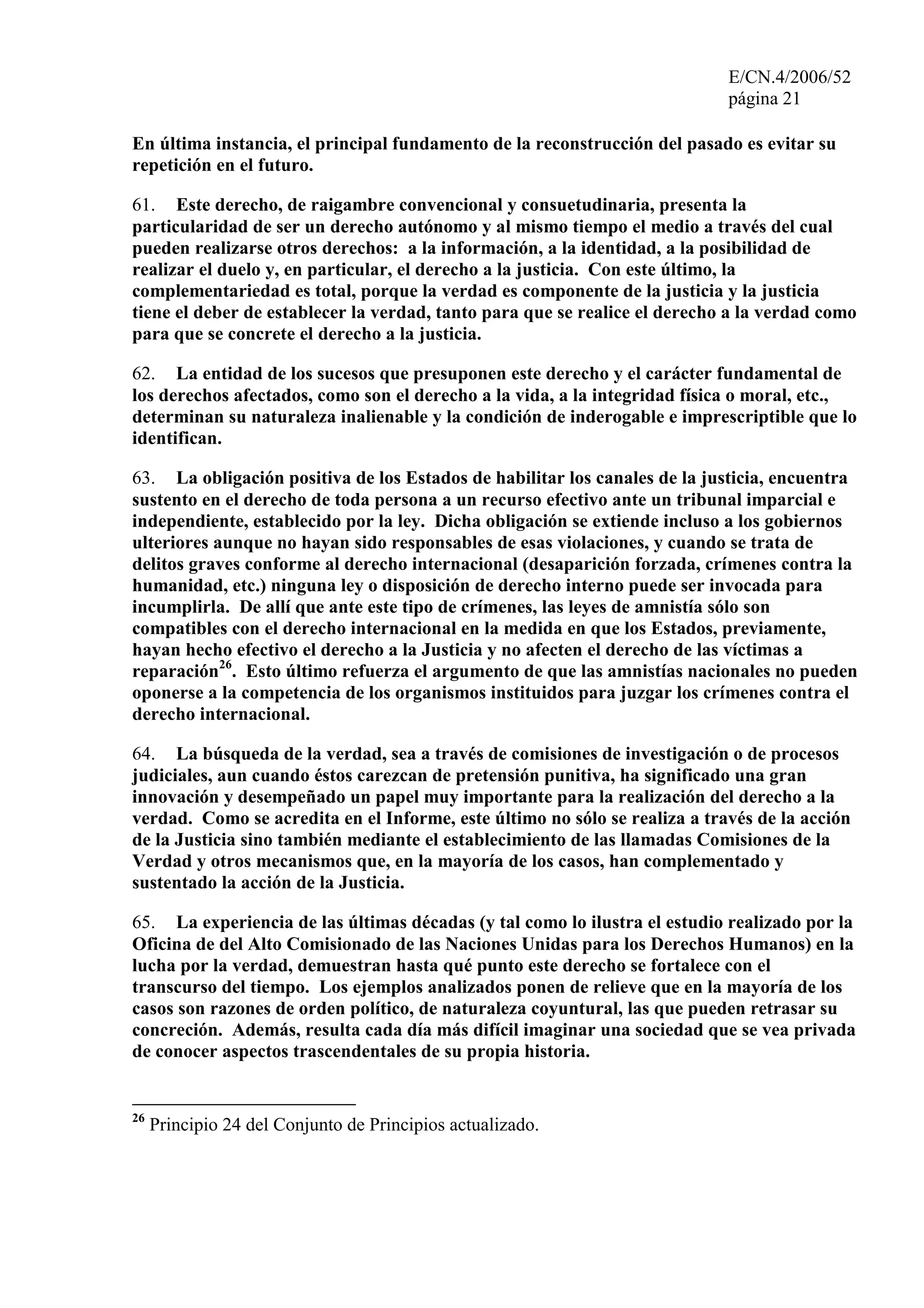 E/CN.4/2006/52
página 21
En última instancia, el principal fundamento de la reconstrucción del pasado es evitar su
repetición en el futuro.
61. Este derecho, de raigambre convencional y consuetudinaria, presenta la
particularidad de ser un derecho autónomo y al mismo tiempo el medio a través del cual
pueden realizarse otros derechos: a la información, a la identidad, a la posibilidad de
realizar el duelo y, en particular, el derecho a la justicia. Con este último, la
complementariedad es total, porque la verdad es componente de la justicia y la justicia
tiene el deber de establecer la verdad, tanto para que se realice el derecho a la verdad como
para que se concrete el derecho a la justicia.
62. La entidad de los sucesos que presuponen este derecho y el carácter fundamental de
los derechos afectados, como son el derecho a la vida, a la integridad física o moral, etc.,
determinan su naturaleza inalienable y la condición de inderogable e imprescriptible que lo
identifican.
63. La obligación positiva de los Estados de habilitar los canales de la justicia, encuentra
sustento en el derecho de toda persona a un recurso efectivo ante un tribunal imparcial e
independiente, establecido por la ley. Dicha obligación se extiende incluso a los gobiernos
ulteriores aunque no hayan sido responsables de esas violaciones, y cuando se trata de
delitos graves conforme al derecho internacional (desaparición forzada, crímenes contra la
humanidad, etc.) ninguna ley o disposición de derecho interno puede ser invocada para
incumplirla. De allí que ante este tipo de crímenes, las leyes de amnistía sólo son
compatibles con el derecho internacional en la medida en que los Estados, previamente,
hayan hecho efectivo el derecho a la Justicia y no afecten el derecho de las víctimas a
reparación26
. Esto último refuerza el argumento de que las amnistías nacionales no pueden
oponerse a la competencia de los organismos instituidos para juzgar los crímenes contra el
derecho internacional.
64. La búsqueda de la verdad, sea a través de comisiones de investigación o de procesos
judiciales, aun cuando éstos carezcan de pretensión punitiva, ha significado una gran
innovación y desempeñado un papel muy importante para la realización del derecho a la
verdad. Como se acredita en el Informe, este último no sólo se realiza a través de la acción
de la Justicia sino también mediante el establecimiento de las llamadas Comisiones de la
Verdad y otros mecanismos que, en la mayoría de los casos, han complementado y
sustentado la acción de la Justicia.
65. La experiencia de las últimas décadas (y tal como lo ilustra el estudio realizado por la
Oficina de del Alto Comisionado de las Naciones Unidas para los Derechos Humanos) en la
lucha por la verdad, demuestran hasta qué punto este derecho se fortalece con el
transcurso del tiempo. Los ejemplos analizados ponen de relieve que en la mayoría de los
casos son razones de orden político, de naturaleza coyuntural, las que pueden retrasar su
concreción. Además, resulta cada día más difícil imaginar una sociedad que se vea privada
de conocer aspectos trascendentales de su propia historia.
26
Principio 24 del Conjunto de Principios actualizado.
 