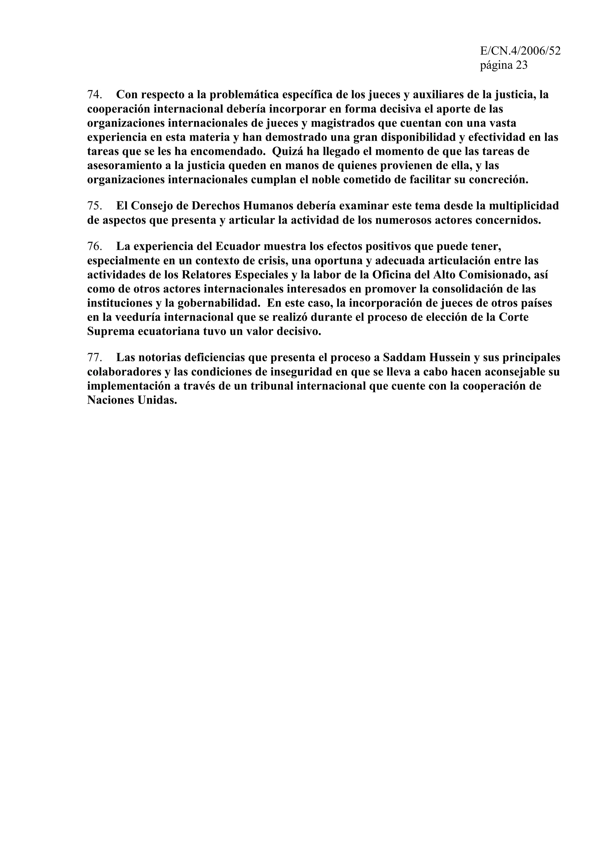 E/CN.4/2006/52
página 23
74. Con respecto a la problemática específica de los jueces y auxiliares de la justicia, la
cooperación internacional debería incorporar en forma decisiva el aporte de las
organizaciones internacionales de jueces y magistrados que cuentan con una vasta
experiencia en esta materia y han demostrado una gran disponibilidad y efectividad en las
tareas que se les ha encomendado. Quizá ha llegado el momento de que las tareas de
asesoramiento a la justicia queden en manos de quienes provienen de ella, y las
organizaciones internacionales cumplan el noble cometido de facilitar su concreción.
75. El Consejo de Derechos Humanos debería examinar este tema desde la multiplicidad
de aspectos que presenta y articular la actividad de los numerosos actores concernidos.
76. La experiencia del Ecuador muestra los efectos positivos que puede tener,
especialmente en un contexto de crisis, una oportuna y adecuada articulación entre las
actividades de los Relatores Especiales y la labor de la Oficina del Alto Comisionado, así
como de otros actores internacionales interesados en promover la consolidación de las
instituciones y la gobernabilidad. En este caso, la incorporación de jueces de otros países
en la veeduría internacional que se realizó durante el proceso de elección de la Corte
Suprema ecuatoriana tuvo un valor decisivo.
77. Las notorias deficiencias que presenta el proceso a Saddam Hussein y sus principales
colaboradores y las condiciones de inseguridad en que se lleva a cabo hacen aconsejable su
implementación a través de un tribunal internacional que cuente con la cooperación de
Naciones Unidas.
 