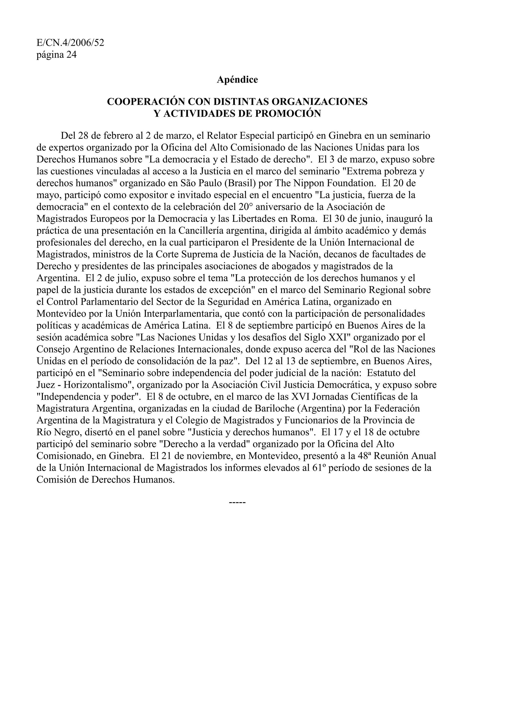 E/CN.4/2006/52
página 24
Apéndice
COOPERACIÓN CON DISTINTAS ORGANIZACIONES
Y ACTIVIDADES DE PROMOCIÓN
Del 28 de febrero al 2 de marzo, el Relator Especial participó en Ginebra en un seminario
de expertos organizado por la Oficina del Alto Comisionado de las Naciones Unidas para los
Derechos Humanos sobre "La democracia y el Estado de derecho". El 3 de marzo, expuso sobre
las cuestiones vinculadas al acceso a la Justicia en el marco del seminario "Extrema pobreza y
derechos humanos" organizado en São Paulo (Brasil) por The Nippon Foundation. El 20 de
mayo, participó como expositor e invitado especial en el encuentro "La justicia, fuerza de la
democracia" en el contexto de la celebración del 20° aniversario de la Asociación de
Magistrados Europeos por la Democracia y las Libertades en Roma. El 30 de junio, inauguró la
práctica de una presentación en la Cancillería argentina, dirigida al ámbito académico y demás
profesionales del derecho, en la cual participaron el Presidente de la Unión Internacional de
Magistrados, ministros de la Corte Suprema de Justicia de la Nación, decanos de facultades de
Derecho y presidentes de las principales asociaciones de abogados y magistrados de la
Argentina. El 2 de julio, expuso sobre el tema "La protección de los derechos humanos y el
papel de la justicia durante los estados de excepción" en el marco del Seminario Regional sobre
el Control Parlamentario del Sector de la Seguridad en América Latina, organizado en
Montevideo por la Unión Interparlamentaria, que contó con la participación de personalidades
políticas y académicas de América Latina. El 8 de septiembre participó en Buenos Aires de la
sesión académica sobre "Las Naciones Unidas y los desafíos del Siglo XXI" organizado por el
Consejo Argentino de Relaciones Internacionales, donde expuso acerca del "Rol de las Naciones
Unidas en el período de consolidación de la paz". Del 12 al 13 de septiembre, en Buenos Aires,
participó en el "Seminario sobre independencia del poder judicial de la nación: Estatuto del
Juez - Horizontalismo", organizado por la Asociación Civil Justicia Democrática, y expuso sobre
"Independencia y poder". El 8 de octubre, en el marco de las XVI Jornadas Científicas de la
Magistratura Argentina, organizadas en la ciudad de Bariloche (Argentina) por la Federación
Argentina de la Magistratura y el Colegio de Magistrados y Funcionarios de la Provincia de
Río Negro, disertó en el panel sobre "Justicia y derechos humanos". El 17 y el 18 de octubre
participó del seminario sobre "Derecho a la verdad" organizado por la Oficina del Alto
Comisionado, en Ginebra. El 21 de noviembre, en Montevideo, presentó a la 48ª Reunión Anual
de la Unión Internacional de Magistrados los informes elevados al 61º período de sesiones de la
Comisión de Derechos Humanos.
-----
 