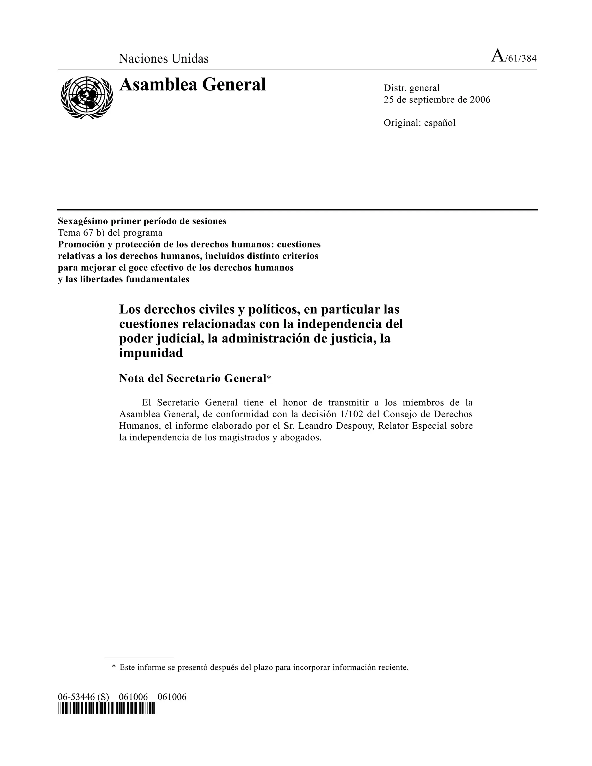 Naciones Unidas A/61/384
Asamblea General Distr. general
25 de septiembre de 2006
Original: español
06-53446 (S) 061006 061006
*0653446*
Sexagésimo primer período de sesiones
Tema 67 b) del programa
Promoción y protección de los derechos humanos: cuestiones
relativas a los derechos humanos, incluidos distinto criterios
para mejorar el goce efectivo de los derechos humanos
y las libertades fundamentales
Los derechos civiles y políticos, en particular las
cuestiones relacionadas con la independencia del
poder judicial, la administración de justicia, la
impunidad
Nota del Secretario General*
El Secretario General tiene el honor de transmitir a los miembros de la
Asamblea General, de conformidad con la decisión 1/102 del Consejo de Derechos
Humanos, el informe elaborado por el Sr. Leandro Despouy, Relator Especial sobre
la independencia de los magistrados y abogados.
* Este informe se presentó después del plazo para incorporar información reciente.
 