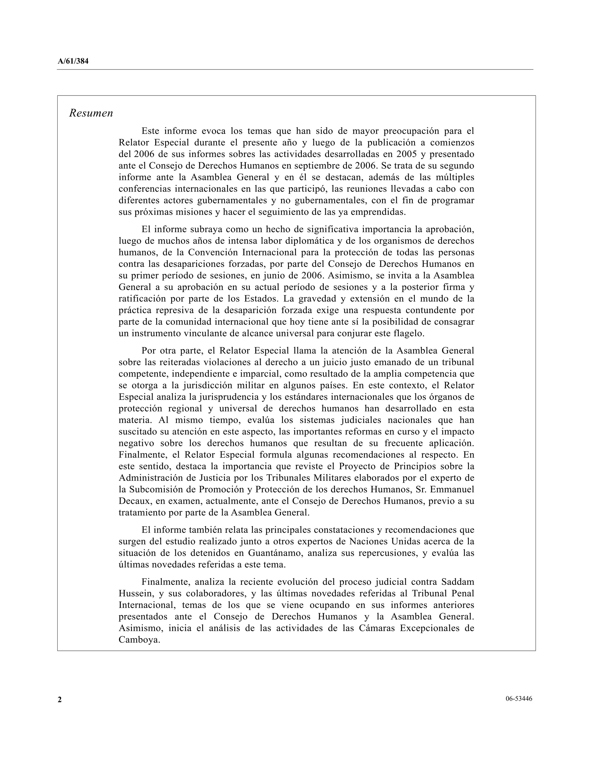 A/61/384
06-534462
Resumen
Este informe evoca los temas que han sido de mayor preocupación para el
Relator Especial durante el presente año y luego de la publicación a comienzos
del 2006 de sus informes sobres las actividades desarrolladas en 2005 y presentado
ante el Consejo de Derechos Humanos en septiembre de 2006. Se trata de su segundo
informe ante la Asamblea General y en él se destacan, además de las múltiples
conferencias internacionales en las que participó, las reuniones llevadas a cabo con
diferentes actores gubernamentales y no gubernamentales, con el fin de programar
sus próximas misiones y hacer el seguimiento de las ya emprendidas.
El informe subraya como un hecho de significativa importancia la aprobación,
luego de muchos años de intensa labor diplomática y de los organismos de derechos
humanos, de la Convención Internacional para la protección de todas las personas
contra las desapariciones forzadas, por parte del Consejo de Derechos Humanos en
su primer período de sesiones, en junio de 2006. Asimismo, se invita a la Asamblea
General a su aprobación en su actual período de sesiones y a la posterior firma y
ratificación por parte de los Estados. La gravedad y extensión en el mundo de la
práctica represiva de la desaparición forzada exige una respuesta contundente por
parte de la comunidad internacional que hoy tiene ante sí la posibilidad de consagrar
un instrumento vinculante de alcance universal para conjurar este flagelo.
Por otra parte, el Relator Especial llama la atención de la Asamblea General
sobre las reiteradas violaciones al derecho a un juicio justo emanado de un tribunal
competente, independiente e imparcial, como resultado de la amplia competencia que
se otorga a la jurisdicción militar en algunos países. En este contexto, el Relator
Especial analiza la jurisprudencia y los estándares internacionales que los órganos de
protección regional y universal de derechos humanos han desarrollado en esta
materia. Al mismo tiempo, evalúa los sistemas judiciales nacionales que han
suscitado su atención en este aspecto, las importantes reformas en curso y el impacto
negativo sobre los derechos humanos que resultan de su frecuente aplicación.
Finalmente, el Relator Especial formula algunas recomendaciones al respecto. En
este sentido, destaca la importancia que reviste el Proyecto de Principios sobre la
Administración de Justicia por los Tribunales Militares elaborados por el experto de
la Subcomisión de Promoción y Protección de los derechos Humanos, Sr. Emmanuel
Decaux, en examen, actualmente, ante el Consejo de Derechos Humanos, previo a su
tratamiento por parte de la Asamblea General.
El informe también relata las principales constataciones y recomendaciones que
surgen del estudio realizado junto a otros expertos de Naciones Unidas acerca de la
situación de los detenidos en Guantánamo, analiza sus repercusiones, y evalúa las
últimas novedades referidas a este tema.
Finalmente, analiza la reciente evolución del proceso judicial contra Saddam
Hussein, y sus colaboradores, y las últimas novedades referidas al Tribunal Penal
Internacional, temas de los que se viene ocupando en sus informes anteriores
presentados ante el Consejo de Derechos Humanos y la Asamblea General.
Asimismo, inicia el análisis de las actividades de las Cámaras Excepcionales de
Camboya.
 