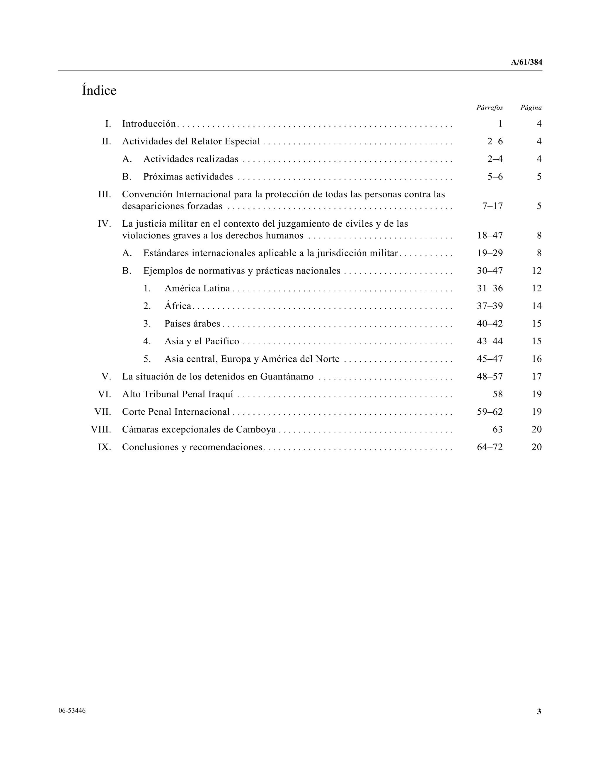 A/61/384
306-53446
Índice
Párrafos Página
I. Introducción. . . . . . . . . . . . . . . . . . . . . . . . . . . . . . . . . . . . . . . . . . . . . . . . . . . . . . . 1 4
II. Actividades del Relator Especial . . . . . . . . . . . . . . . . . . . . . . . . . . . . . . . . . . . . . . 2–6 4
A. Actividades realizadas . . . . . . . . . . . . . . . . . . . . . . . . . . . . . . . . . . . . . . . . . . 2–4 4
B. Próximas actividades . . . . . . . . . . . . . . . . . . . . . . . . . . . . . . . . . . . . . . . . . . . 5–6 5
III. Convención Internacional para la protección de todas las personas contra las
desapariciones forzadas . . . . . . . . . . . . . . . . . . . . . . . . . . . . . . . . . . . . . . . . . . . . . 7–17 5
IV. La justicia militar en el contexto del juzgamiento de civiles y de las
violaciones graves a los derechos humanos . . . . . . . . . . . . . . . . . . . . . . . . . . . . . 18–47 8
A. Estándares internacionales aplicable a la jurisdicción militar . . . . . . . . . . . 19–29 8
B. Ejemplos de normativas y prácticas nacionales . . . . . . . . . . . . . . . . . . . . . . 30–47 12
1. América Latina . . . . . . . . . . . . . . . . . . . . . . . . . . . . . . . . . . . . . . . . . . . . 31–36 12
2. África. . . . . . . . . . . . . . . . . . . . . . . . . . . . . . . . . . . . . . . . . . . . . . . . . . . . 37–39 14
3. Países árabes . . . . . . . . . . . . . . . . . . . . . . . . . . . . . . . . . . . . . . . . . . . . . . 40–42 15
4. Asia y el Pacífico . . . . . . . . . . . . . . . . . . . . . . . . . . . . . . . . . . . . . . . . . . 43–44 15
5. Asia central, Europa y América del Norte . . . . . . . . . . . . . . . . . . . . . . 45–47 16
V. La situación de los detenidos en Guantánamo . . . . . . . . . . . . . . . . . . . . . . . . . . . 48–57 17
VI. Alto Tribunal Penal Iraquí . . . . . . . . . . . . . . . . . . . . . . . . . . . . . . . . . . . . . . . . . . . 58 19
VII. Corte Penal Internacional . . . . . . . . . . . . . . . . . . . . . . . . . . . . . . . . . . . . . . . . . . . . 59–62 19
VIII. Cámaras excepcionales de Camboya . . . . . . . . . . . . . . . . . . . . . . . . . . . . . . . . . . . 63 20
IX. Conclusiones y recomendaciones. . . . . . . . . . . . . . . . . . . . . . . . . . . . . . . . . . . . . . 64–72 20
 