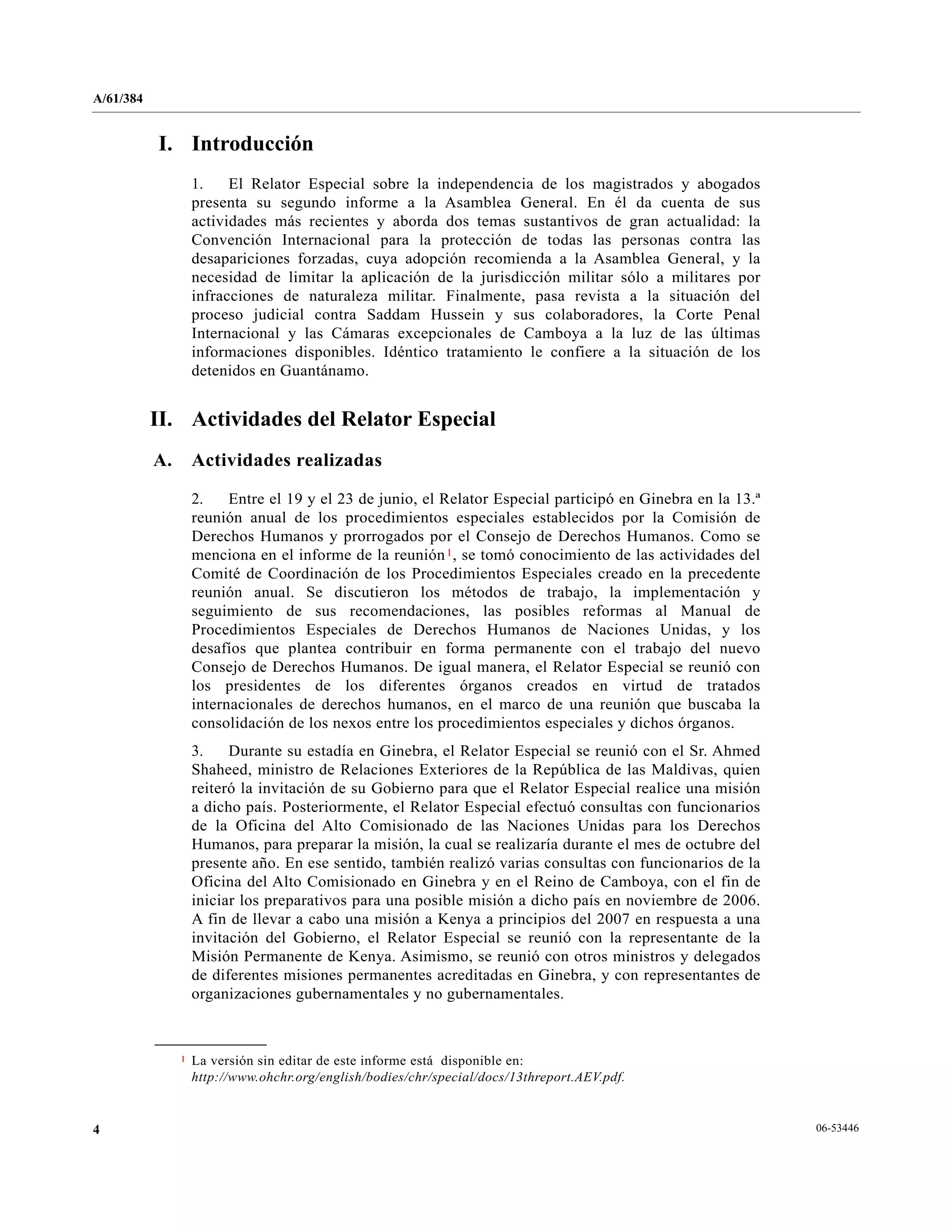 A/61/384
06-534464
I. Introducción
1. El Relator Especial sobre la independencia de los magistrados y abogados
presenta su segundo informe a la Asamblea General. En él da cuenta de sus
actividades más recientes y aborda dos temas sustantivos de gran actualidad: la
Convención Internacional para la protección de todas las personas contra las
desapariciones forzadas, cuya adopción recomienda a la Asamblea General, y la
necesidad de limitar la aplicación de la jurisdicción militar sólo a militares por
infracciones de naturaleza militar. Finalmente, pasa revista a la situación del
proceso judicial contra Saddam Hussein y sus colaboradores, la Corte Penal
Internacional y las Cámaras excepcionales de Camboya a la luz de las últimas
informaciones disponibles. Idéntico tratamiento le confiere a la situación de los
detenidos en Guantánamo.
II. Actividades del Relator Especial
A. Actividades realizadas
2. Entre el 19 y el 23 de junio, el Relator Especial participó en Ginebra en la 13.ª
reunión anual de los procedimientos especiales establecidos por la Comisión de
Derechos Humanos y prorrogados por el Consejo de Derechos Humanos. Como se
menciona en el informe de la reunión1, se tomó conocimiento de las actividades del
Comité de Coordinación de los Procedimientos Especiales creado en la precedente
reunión anual. Se discutieron los métodos de trabajo, la implementación y
seguimiento de sus recomendaciones, las posibles reformas al Manual de
Procedimientos Especiales de Derechos Humanos de Naciones Unidas, y los
desafíos que plantea contribuir en forma permanente con el trabajo del nuevo
Consejo de Derechos Humanos. De igual manera, el Relator Especial se reunió con
los presidentes de los diferentes órganos creados en virtud de tratados
internacionales de derechos humanos, en el marco de una reunión que buscaba la
consolidación de los nexos entre los procedimientos especiales y dichos órganos.
3. Durante su estadía en Ginebra, el Relator Especial se reunió con el Sr. Ahmed
Shaheed, ministro de Relaciones Exteriores de la República de las Maldivas, quien
reiteró la invitación de su Gobierno para que el Relator Especial realice una misión
a dicho país. Posteriormente, el Relator Especial efectuó consultas con funcionarios
de la Oficina del Alto Comisionado de las Naciones Unidas para los Derechos
Humanos, para preparar la misión, la cual se realizaría durante el mes de octubre del
presente año. En ese sentido, también realizó varias consultas con funcionarios de la
Oficina del Alto Comisionado en Ginebra y en el Reino de Camboya, con el fin de
iniciar los preparativos para una posible misión a dicho país en noviembre de 2006.
A fin de llevar a cabo una misión a Kenya a principios del 2007 en respuesta a una
invitación del Gobierno, el Relator Especial se reunió con la representante de la
Misión Permanente de Kenya. Asimismo, se reunió con otros ministros y delegados
de diferentes misiones permanentes acreditadas en Ginebra, y con representantes de
organizaciones gubernamentales y no gubernamentales.
__________________
1 La versión sin editar de este informe está disponible en:
http://www.ohchr.org/english/bodies/chr/special/docs/13threport.AEV.pdf.
 