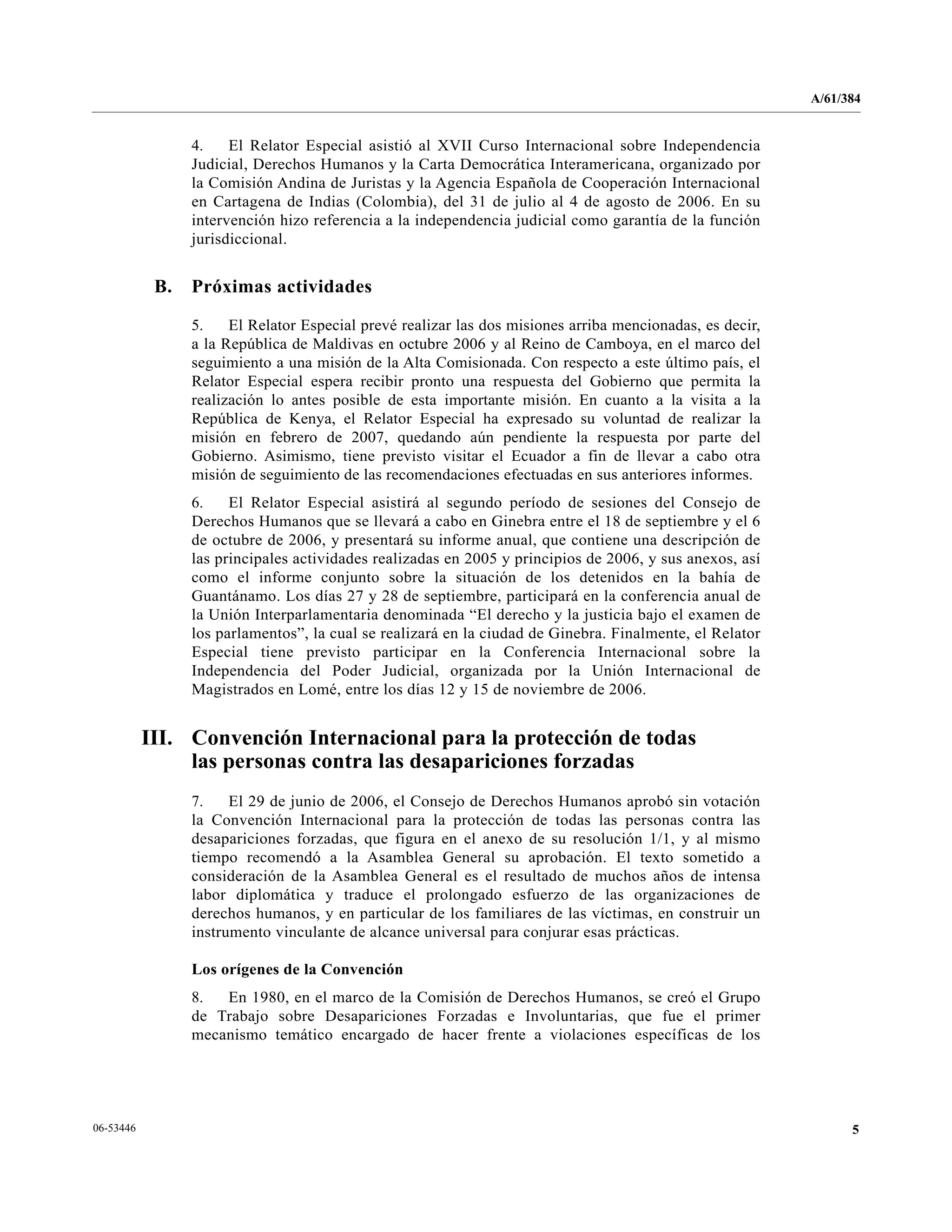A/61/384
506-53446
4. El Relator Especial asistió al XVII Curso Internacional sobre Independencia
Judicial, Derechos Humanos y la Carta Democrática Interamericana, organizado por
la Comisión Andina de Juristas y la Agencia Española de Cooperación Internacional
en Cartagena de Indias (Colombia), del 31 de julio al 4 de agosto de 2006. En su
intervención hizo referencia a la independencia judicial como garantía de la función
jurisdiccional.
B. Próximas actividades
5. El Relator Especial prevé realizar las dos misiones arriba mencionadas, es decir,
a la República de Maldivas en octubre 2006 y al Reino de Camboya, en el marco del
seguimiento a una misión de la Alta Comisionada. Con respecto a este último país, el
Relator Especial espera recibir pronto una respuesta del Gobierno que permita la
realización lo antes posible de esta importante misión. En cuanto a la visita a la
República de Kenya, el Relator Especial ha expresado su voluntad de realizar la
misión en febrero de 2007, quedando aún pendiente la respuesta por parte del
Gobierno. Asimismo, tiene previsto visitar el Ecuador a fin de llevar a cabo otra
misión de seguimiento de las recomendaciones efectuadas en sus anteriores informes.
6. El Relator Especial asistirá al segundo período de sesiones del Consejo de
Derechos Humanos que se llevará a cabo en Ginebra entre el 18 de septiembre y el 6
de octubre de 2006, y presentará su informe anual, que contiene una descripción de
las principales actividades realizadas en 2005 y principios de 2006, y sus anexos, así
como el informe conjunto sobre la situación de los detenidos en la bahía de
Guantánamo. Los días 27 y 28 de septiembre, participará en la conferencia anual de
la Unión Interparlamentaria denominada “El derecho y la justicia bajo el examen de
los parlamentos”, la cual se realizará en la ciudad de Ginebra. Finalmente, el Relator
Especial tiene previsto participar en la Conferencia Internacional sobre la
Independencia del Poder Judicial, organizada por la Unión Internacional de
Magistrados en Lomé, entre los días 12 y 15 de noviembre de 2006.
III. Convención Internacional para la protección de todas
las personas contra las desapariciones forzadas
7. El 29 de junio de 2006, el Consejo de Derechos Humanos aprobó sin votación
la Convención Internacional para la protección de todas las personas contra las
desapariciones forzadas, que figura en el anexo de su resolución 1/1, y al mismo
tiempo recomendó a la Asamblea General su aprobación. El texto sometido a
consideración de la Asamblea General es el resultado de muchos años de intensa
labor diplomática y traduce el prolongado esfuerzo de las organizaciones de
derechos humanos, y en particular de los familiares de las víctimas, en construir un
instrumento vinculante de alcance universal para conjurar esas prácticas.
Los orígenes de la Convención
8. En 1980, en el marco de la Comisión de Derechos Humanos, se creó el Grupo
de Trabajo sobre Desapariciones Forzadas e Involuntarias, que fue el primer
mecanismo temático encargado de hacer frente a violaciones específicas de los
 
