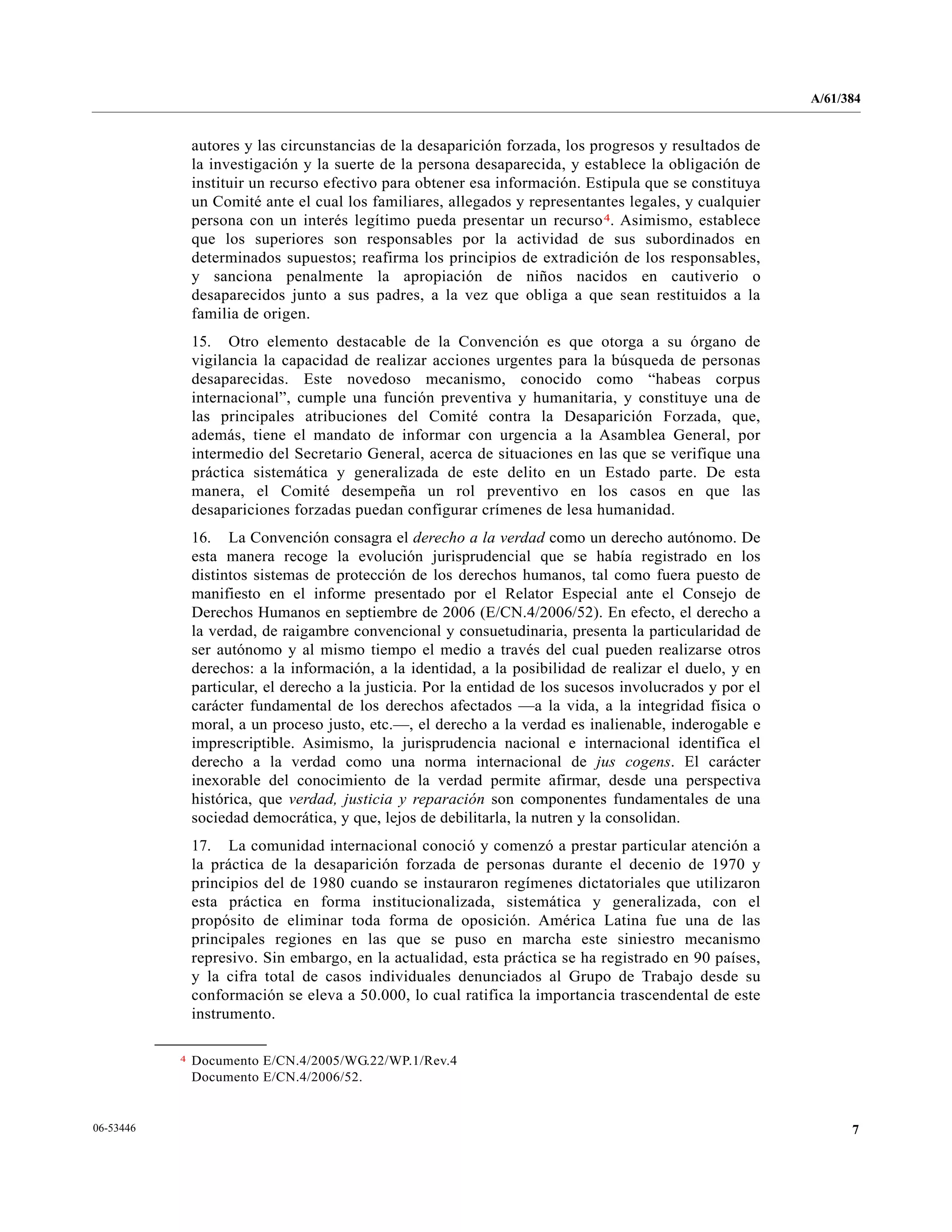 A/61/384
706-53446
autores y las circunstancias de la desaparición forzada, los progresos y resultados de
la investigación y la suerte de la persona desaparecida, y establece la obligación de
instituir un recurso efectivo para obtener esa información. Estipula que se constituya
un Comité ante el cual los familiares, allegados y representantes legales, y cualquier
persona con un interés legítimo pueda presentar un recurso4. Asimismo, establece
que los superiores son responsables por la actividad de sus subordinados en
determinados supuestos; reafirma los principios de extradición de los responsables,
y sanciona penalmente la apropiación de niños nacidos en cautiverio o
desaparecidos junto a sus padres, a la vez que obliga a que sean restituidos a la
familia de origen.
15. Otro elemento destacable de la Convención es que otorga a su órgano de
vigilancia la capacidad de realizar acciones urgentes para la búsqueda de personas
desaparecidas. Este novedoso mecanismo, conocido como “habeas corpus
internacional”, cumple una función preventiva y humanitaria, y constituye una de
las principales atribuciones del Comité contra la Desaparición Forzada, que,
además, tiene el mandato de informar con urgencia a la Asamblea General, por
intermedio del Secretario General, acerca de situaciones en las que se verifique una
práctica sistemática y generalizada de este delito en un Estado parte. De esta
manera, el Comité desempeña un rol preventivo en los casos en que las
desapariciones forzadas puedan configurar crímenes de lesa humanidad.
16. La Convención consagra el derecho a la verdad como un derecho autónomo. De
esta manera recoge la evolución jurisprudencial que se había registrado en los
distintos sistemas de protección de los derechos humanos, tal como fuera puesto de
manifiesto en el informe presentado por el Relator Especial ante el Consejo de
Derechos Humanos en septiembre de 2006 (E/CN.4/2006/52). En efecto, el derecho a
la verdad, de raigambre convencional y consuetudinaria, presenta la particularidad de
ser autónomo y al mismo tiempo el medio a través del cual pueden realizarse otros
derechos: a la información, a la identidad, a la posibilidad de realizar el duelo, y en
particular, el derecho a la justicia. Por la entidad de los sucesos involucrados y por el
carácter fundamental de los derechos afectados —a la vida, a la integridad física o
moral, a un proceso justo, etc.—, el derecho a la verdad es inalienable, inderogable e
imprescriptible. Asimismo, la jurisprudencia nacional e internacional identifica el
derecho a la verdad como una norma internacional de jus cogens. El carácter
inexorable del conocimiento de la verdad permite afirmar, desde una perspectiva
histórica, que verdad, justicia y reparación son componentes fundamentales de una
sociedad democrática, y que, lejos de debilitarla, la nutren y la consolidan.
17. La comunidad internacional conoció y comenzó a prestar particular atención a
la práctica de la desaparición forzada de personas durante el decenio de 1970 y
principios del de 1980 cuando se instauraron regímenes dictatoriales que utilizaron
esta práctica en forma institucionalizada, sistemática y generalizada, con el
propósito de eliminar toda forma de oposición. América Latina fue una de las
principales regiones en las que se puso en marcha este siniestro mecanismo
represivo. Sin embargo, en la actualidad, esta práctica se ha registrado en 90 países,
y la cifra total de casos individuales denunciados al Grupo de Trabajo desde su
conformación se eleva a 50.000, lo cual ratifica la importancia trascendental de este
instrumento.
__________________
4 Documento E/CN.4/2005/WG.22/WP.1/Rev.4
Documento E/CN.4/2006/52.
 