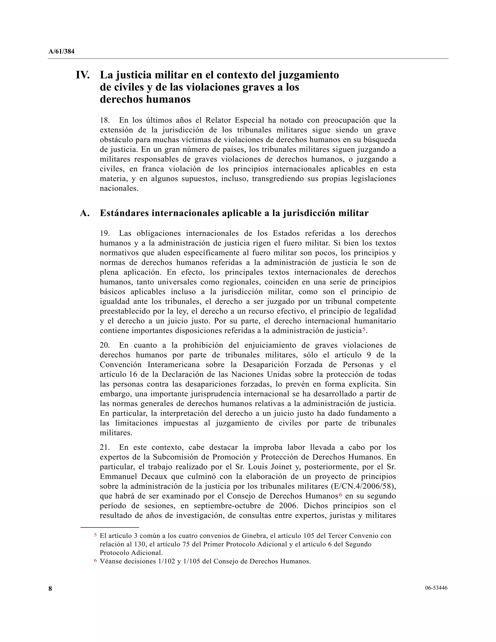 A/61/384
06-534468
IV. La justicia militar en el contexto del juzgamiento
de civiles y de las violaciones graves a los
derechos humanos
18. En los últimos años el Relator Especial ha notado con preocupación que la
extensión de la jurisdicción de los tribunales militares sigue siendo un grave
obstáculo para muchas víctimas de violaciones de derechos humanos en su búsqueda
de justicia. En un gran número de países, los tribunales militares siguen juzgando a
militares responsables de graves violaciones de derechos humanos, o juzgando a
civiles, en franca violación de los principios internacionales aplicables en esta
materia, y en algunos supuestos, incluso, transgrediendo sus propias legislaciones
nacionales.
A. Estándares internacionales aplicable a la jurisdicción militar
19. Las obligaciones internacionales de los Estados referidas a los derechos
humanos y a la administración de justicia rigen el fuero militar. Si bien los textos
normativos que aluden específicamente al fuero militar son pocos, los principios y
normas de derechos humanos referidas a la administración de justicia le son de
plena aplicación. En efecto, los principales textos internacionales de derechos
humanos, tanto universales como regionales, coinciden en una serie de principios
básicos aplicables incluso a la jurisdicción militar, como son el principio de
igualdad ante los tribunales, el derecho a ser juzgado por un tribunal competente
preestablecido por la ley, el derecho a un recurso efectivo, el principio de legalidad
y el derecho a un juicio justo. Por su parte, el derecho internacional humanitario
contiene importantes disposiciones referidas a la administración de justicia5.
20. En cuanto a la prohibición del enjuiciamiento de graves violaciones de
derechos humanos por parte de tribunales militares, sólo el artículo 9 de la
Convención Interamericana sobre la Desaparición Forzada de Personas y el
artículo 16 de la Declaración de las Naciones Unidas sobre la protección de todas
las personas contra las desapariciones forzadas, lo prevén en forma explícita. Sin
embargo, una importante jurisprudencia internacional se ha desarrollado a partir de
las normas generales de derechos humanos relativas a la administración de justicia.
En particular, la interpretación del derecho a un juicio justo ha dado fundamento a
las limitaciones impuestas al juzgamiento de civiles por parte de tribunales
militares.
21. En este contexto, cabe destacar la ímproba labor llevada a cabo por los
expertos de la Subcomisión de Promoción y Protección de Derechos Humanos. En
particular, el trabajo realizado por el Sr. Louis Joinet y, posteriormente, por el Sr.
Emmanuel Decaux que culminó con la elaboración de un proyecto de principios
sobre la administración de la justicia por los tribunales militares (E/CN.4/2006/58),
que habrá de ser examinado por el Consejo de Derechos Humanos6 en su segundo
período de sesiones, en septiembre-octubre de 2006. Dichos principios son el
resultado de años de investigación, de consultas entre expertos, juristas y militares
__________________
5 El artículo 3 común a los cuatro convenios de Ginebra, el artículo 105 del Tercer Convenio con
relación al 130, el artículo 75 del Primer Protocolo Adicional y el artículo 6 del Segundo
Protocolo Adicional.
6 Véanse decisiones 1/102 y 1/105 del Consejo de Derechos Humanos.
 
