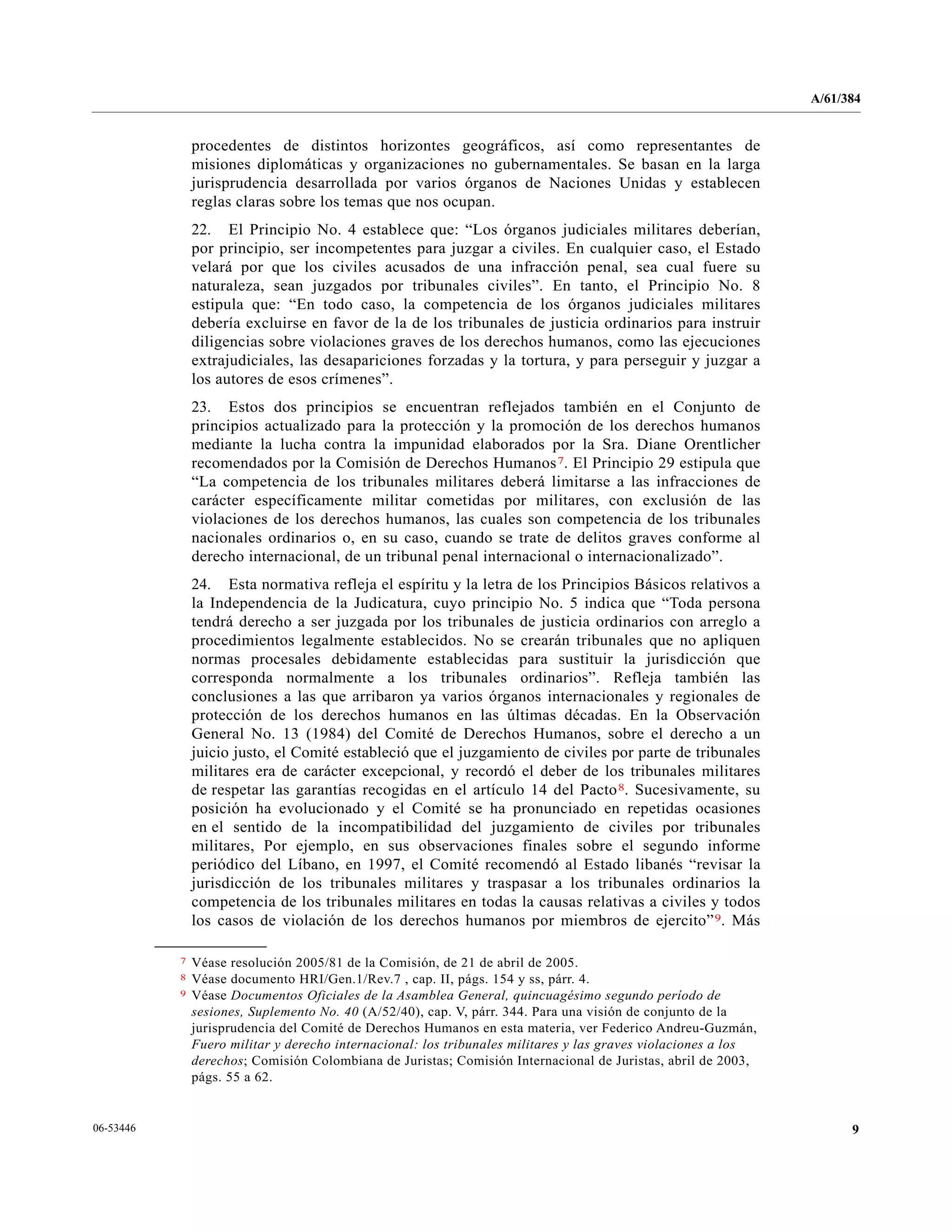 A/61/384
906-53446
procedentes de distintos horizontes geográficos, así como representantes de
misiones diplomáticas y organizaciones no gubernamentales. Se basan en la larga
jurisprudencia desarrollada por varios órganos de Naciones Unidas y establecen
reglas claras sobre los temas que nos ocupan.
22. El Principio No. 4 establece que: “Los órganos judiciales militares deberían,
por principio, ser incompetentes para juzgar a civiles. En cualquier caso, el Estado
velará por que los civiles acusados de una infracción penal, sea cual fuere su
naturaleza, sean juzgados por tribunales civiles”. En tanto, el Principio No. 8
estipula que: “En todo caso, la competencia de los órganos judiciales militares
debería excluirse en favor de la de los tribunales de justicia ordinarios para instruir
diligencias sobre violaciones graves de los derechos humanos, como las ejecuciones
extrajudiciales, las desapariciones forzadas y la tortura, y para perseguir y juzgar a
los autores de esos crímenes”.
23. Estos dos principios se encuentran reflejados también en el Conjunto de
principios actualizado para la protección y la promoción de los derechos humanos
mediante la lucha contra la impunidad elaborados por la Sra. Diane Orentlicher
recomendados por la Comisión de Derechos Humanos7. El Principio 29 estipula que
“La competencia de los tribunales militares deberá limitarse a las infracciones de
carácter específicamente militar cometidas por militares, con exclusión de las
violaciones de los derechos humanos, las cuales son competencia de los tribunales
nacionales ordinarios o, en su caso, cuando se trate de delitos graves conforme al
derecho internacional, de un tribunal penal internacional o internacionalizado”.
24. Esta normativa refleja el espíritu y la letra de los Principios Básicos relativos a
la Independencia de la Judicatura, cuyo principio No. 5 indica que “Toda persona
tendrá derecho a ser juzgada por los tribunales de justicia ordinarios con arreglo a
procedimientos legalmente establecidos. No se crearán tribunales que no apliquen
normas procesales debidamente establecidas para sustituir la jurisdicción que
corresponda normalmente a los tribunales ordinarios”. Refleja también las
conclusiones a las que arribaron ya varios órganos internacionales y regionales de
protección de los derechos humanos en las últimas décadas. En la Observación
General No. 13 (1984) del Comité de Derechos Humanos, sobre el derecho a un
juicio justo, el Comité estableció que el juzgamiento de civiles por parte de tribunales
militares era de carácter excepcional, y recordó el deber de los tribunales militares
de respetar las garantías recogidas en el artículo 14 del Pacto8. Sucesivamente, su
posición ha evolucionado y el Comité se ha pronunciado en repetidas ocasiones
en el sentido de la incompatibilidad del juzgamiento de civiles por tribunales
militares, Por ejemplo, en sus observaciones finales sobre el segundo informe
periódico del Líbano, en 1997, el Comité recomendó al Estado libanés “revisar la
jurisdicción de los tribunales militares y traspasar a los tribunales ordinarios la
competencia de los tribunales militares en todas la causas relativas a civiles y todos
los casos de violación de los derechos humanos por miembros de ejercito”9. Más
__________________
7 Véase resolución 2005/81 de la Comisión, de 21 de abril de 2005.
8 Véase documento HRI/Gen.1/Rev.7 , cap. II, págs. 154 y ss, párr. 4.
9 Véase Documentos Oficiales de la Asamblea General, quincuagésimo segundo período de
sesiones, Suplemento No. 40 (A/52/40), cap. V, párr. 344. Para una visión de conjunto de la
jurisprudencia del Comité de Derechos Humanos en esta materia, ver Federico Andreu-Guzmán,
Fuero militar y derecho internacional: los tribunales militares y las graves violaciones a los
derechos; Comisión Colombiana de Juristas; Comisión Internacional de Juristas, abril de 2003,
págs. 55 a 62.
 
